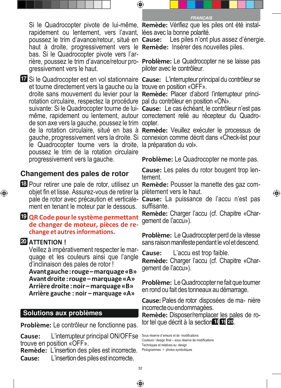 32    Si  le  Quadrocopter  pivote  de  lui-même, rapidement  ou  lentement,  vers  l’avant, poussez le trim d’avance/retour, situé en haut  à  droite,  progressivement  vers  le bas. Si le Quadrocopter pivote vers l’ar- rière, poussez le trim d’avance/retour pro- gressivement vers le haut. 17 Si le Quadrocopter est en vol stationnaire et tourne directement vers la gauche ou la droite sans mouvement du levier pour la rotation circulaire, respectez la procédure suivante: Si le Quadrocopter tourne de lui- même, rapidement ou  lentement, autour de son axe vers la gauche, poussez le trim de la  rotation  circulaire,  situé  en  bas  à gauche, progressivement vers la droite. Si le  Quadrocopter  tourne  vers  la  droite, poussez  le  trim  de  la  rotation  circulaire progressivement vers la gauche. Changement des pales de rotor 18 Pour retirer une pale de rotor, utilisez un objet fin et lisse. Assurez-vous de retirer la pale de rotor avec précaution et verticale- ment en tenant le moteur par le dessous. 19 QR Code pour le système permettant de changer de moteur, pièces de re- change et autres informations. 20 ATTENTION ! Veillez à impérativement respecter le mar- quage  et  les  couleurs  ainsi  que  l’angle d’inclinaison des pales de rotor ! Avant gauche : rouge – marquage «B» Avant droite : rouge – marquage «A» Arrière droite : noir – marquage «B» Arrière gauche : noir – marquage «A»  Problème: Le contrôleur ne fonctionne pas. Cause:  L’interrupteur principal ON/OFFse trouve en position «OFF». Remède:  L’insertion des piles est incorrecte. Cause:  L’insertion des piles est incorrecte. Remède: Vérifiez que les piles ont été instal- lées avec la bonne polarité. Cause:     Les piles n’ont plus assez d’énergie. Remède:  Insérer des nouvelles piles.  Problème: Le Quadrocopter ne se laisse pas piloter avec le contrôleur. Cause:    L’interrupteur principal du contrôleur se trouve en position «OFF». Remède:  Placer  d’abord  l’interrupteur  princi- pal du contrôleur en position «ON». Cause:   Le cas échéant, le contrôleur n’est pas correctement  relié  au  récepteur  du  Quadro- copter. Remède:  Veuillez  exécuter  le  processus  de connexion comme décrit dans «Check-list pour la préparation du vol». Problème: Le Quadrocopter ne monte pas. Cause: Les pales du rotor bougent trop len- tement. Remède: Pousser la manette des gaz com- plètement vers le haut. Cause:  La  puissance  de  l’accu  n’est  pas suffisante. Remède: Charger l’accu (cf. Chapitre «Char- gement de l’accu»).  Problème:  Le Quadrocopter perd de la vitesse sans raison manifeste pendant le vol et descend. Cause:       L’accu est trop faible. Remède: Charger l’accu (cf. Chapitre «Char- gement de l’accu»).  Problème: Le Quadrocopter ne fait que tourner en rond ou fait des tonneaux au démarrage. Cause: Pales de rotor  disposées  de ma-  nière incorrecte ou endommagées. Remède: Disposer/remplacer les pales de ro- tor tel que décrit à la section 18 19 20.  Sous réserve d´erreurs et de  modifications Couleurs / design final – sous réserve de modifications Techniques et relatives au  design Pictogrammes  =  photos symboliques  FRANÇAIS Solutions aux problèmes 