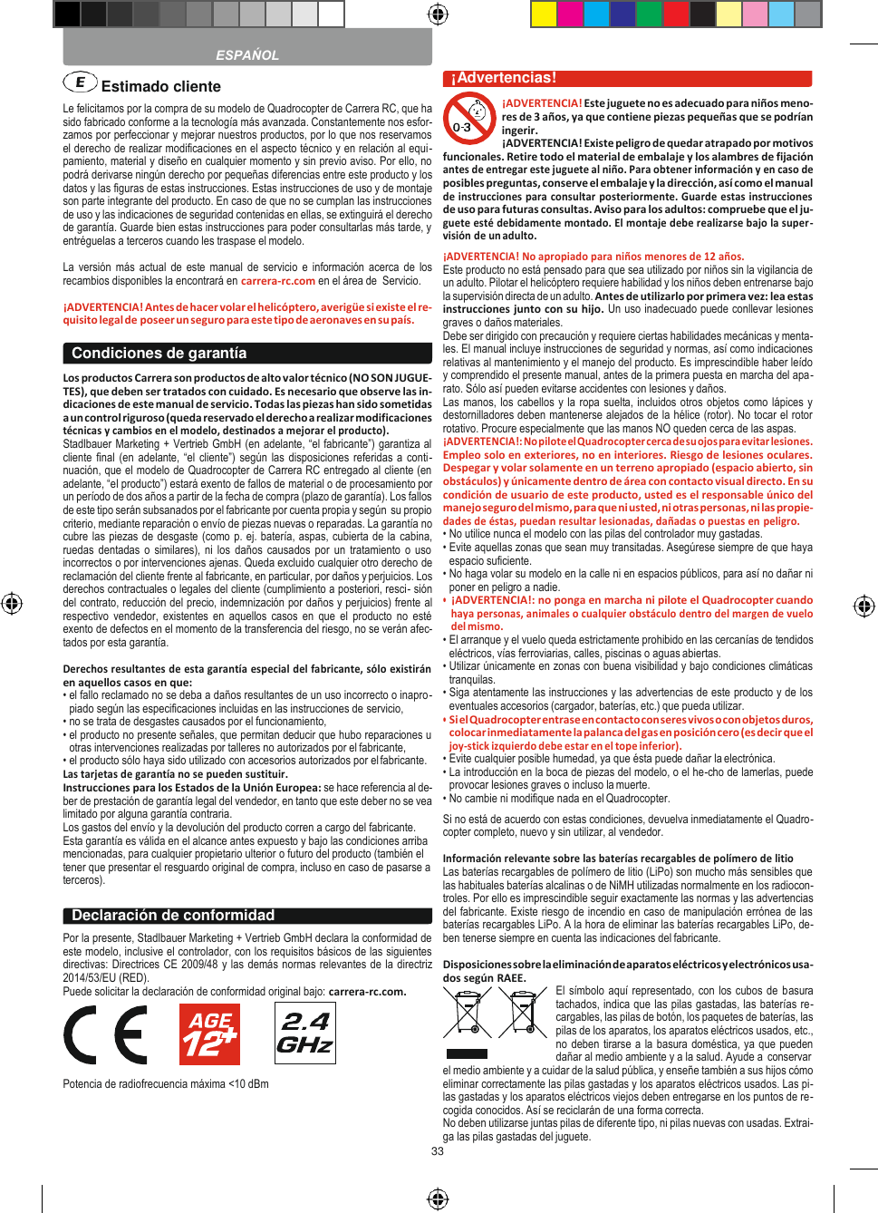 33        Le felicitamos por la compra de su modelo de Quadrocopter de Carrera RC, que ha sido fabricado conforme a la tecnología más avanzada. Constantemente nos esfor- zamos por perfeccionar y mejorar nuestros productos, por lo que nos reservamos el derecho de realizar modificaciones en el aspecto técnico y en relación al equi- pamiento, material y diseño en cualquier momento y sin previo aviso. Por ello, no podrá derivarse ningún derecho por pequeñas diferencias entre este producto y los datos y las figuras de estas instrucciones. Estas instrucciones de uso y de montaje son parte integrante del producto. En caso de que no se cumplan las instrucciones de uso y las indicaciones de seguridad contenidas en ellas, se extinguirá el derecho de garantía. Guarde bien estas instrucciones para poder consultarlas más tarde, y entréguelas a terceros cuando les traspase el modelo.  La  versión  más actual de este  manual de servicio  e  información acerca de los recambios disponibles la encontrará en carrera-rc.com en el área de  Servicio.  ¡ADVERTENCIA! Antes de hacer volar el helicóptero, averigüe si existe el re- quisito legal de poseer un seguro para este tipo de aeronaves en su país.  Los productos Carrera son productos de alto valor técnico (NO SON JUGUE- TES), que deben ser tratados con cuidado. Es necesario que observe las in- dicaciones de este manual de servicio. Todas las piezas han sido sometidas a un control riguroso (queda reservado el derecho a realizar modificaciones técnicas y cambios en el modelo, destinados a mejorar el producto). Stadlbauer Marketing + Vertrieb GmbH (en adelante, “el fabricante”) garantiza al cliente final (en adelante, “el  cliente”) según las disposiciones referidas a  conti- nuación, que el modelo de Quadrocopter de Carrera RC entregado al cliente (en adelante, “el producto”) estará exento de fallos de material o de procesamiento por un período de dos años a partir de la fecha de compra (plazo de garantía). Los fallos de este tipo serán subsanados por el fabricante por cuenta propia y según  su propio criterio, mediante reparación o envío de piezas nuevas o reparadas. La garantía no cubre las piezas de desgaste (como p. ej. batería, aspas, cubierta de la cabina, ruedas  dentadas  o similares),  ni los  daños  causados  por  un  tratamiento  o uso incorrectos o por intervenciones ajenas. Queda excluido cualquier otro derecho de reclamación del cliente frente al fabricante, en particular, por daños y perjuicios. Los derechos contractuales o legales del cliente (cumplimiento a posteriori, resci- sión del contrato, reducción del precio, indemnización por daños y perjuicios) frente al respectivo  vendedor,  existentes  en  aquellos casos  en  que  el  producto  no  esté exento de defectos en el momento de la transferencia del riesgo, no se verán afec- tados por esta garantía.  Derechos resultantes de esta garantía especial del fabricante, sólo existirán en aquellos casos en que: • el fallo reclamado no se deba a daños resultantes de un uso incorrecto o inapro- piado según las especificaciones incluidas en las instrucciones de servicio, • no se trata de desgastes causados por el funcionamiento, • el producto no presente señales, que permitan deducir que hubo reparaciones u otras intervenciones realizadas por talleres no autorizados por el fabricante, • el producto sólo haya sido utilizado con accesorios autorizados por el fabricante. Las tarjetas de garantía no se pueden sustituir. Instrucciones para los Estados de la Unión Europea: se hace referencia al de- ber de prestación de garantía legal del vendedor, en tanto que este deber no se vea limitado por alguna garantía contraria. Los gastos del envío y la devolución del producto corren a cargo del fabricante. Esta garantía es válida en el alcance antes expuesto y bajo las condiciones arriba mencionadas, para cualquier propietario ulterior o futuro del producto (también el tener que presentar el resguardo original de compra, incluso en caso de pasarse a terceros).  Por la presente, Stadlbauer Marketing + Vertrieb GmbH declara la conformidad de este modelo, inclusive el controlador, con los requisitos básicos de las siguientes directivas: Directrices CE 2009/48 y las demás normas relevantes de la directriz 2014/53/EU (RED). Puede solicitar la declaración de conformidad original bajo: carrera-rc.com.       Potencia de radiofrecuencia máxima &lt;10 dBm  ¡Advertencias! ¡ADVERTENCIA! Este juguete no es adecuado para niños meno- res de 3 años, ya que contiene piezas pequeñas que se podrían ingerir. ¡ADVERTENCIA! Existe peligro de quedar atrapado por motivos funcionales. Retire todo el material de embalaje y los alambres de fijación antes de entregar este juguete al niño. Para obtener información y en caso de posibles preguntas, conserve el embalaje y la dirección, así como el manual de instrucciones para consultar posteriormente. Guarde estas instrucciones de uso para futuras consultas. Aviso para los adultos: compruebe que el ju- guete esté debidamente montado. El montaje debe realizarse bajo la super- visión de un adulto. ¡ADVERTENCIA! No apropiado para niños menores de 12 años. Este producto no está pensado para que sea utilizado por niños sin la vigilancia de un adulto. Pilotar el helicóptero requiere habilidad y los niños deben entrenarse bajo la supervisión directa de un adulto. Antes de utilizarlo por primera vez: lea estas instrucciones junto con su hijo. Un uso inadecuado puede conllevar lesiones graves o daños materiales. Debe ser dirigido con precaución y requiere ciertas habilidades mecánicas y menta- les. El manual incluye instrucciones de seguridad y normas, así como indicaciones relativas al mantenimiento y el manejo del producto. Es imprescindible haber leído y comprendido el presente manual, antes de la primera puesta en marcha del apa- rato. Sólo así pueden evitarse accidentes con lesiones y daños. Las manos, los cabellos y la ropa suelta, incluidos otros objetos como lápices y destornilladores deben mantenerse alejados de la hélice (rotor). No tocar el rotor rotativo. Procure especialmente que las manos NO queden cerca de las aspas. ¡ADVERTENCIA!: No pilote el Quadrocopter cerca de su ojos para evitar lesiones. Empleo solo en exteriores, no en interiores. Riesgo de lesiones oculares. Despegar y volar solamente en un terreno apropiado (espacio abierto, sin obstáculos) y únicamente dentro de área con contacto visual directo. En su condición de usuario de este producto, usted es el responsable único del manejo seguro del mismo, para que ni usted, ni otras personas, ni las propie- dades de éstas, puedan resultar lesionadas, dañadas o puestas en peligro. • No utilice nunca el modelo con las pilas del controlador muy gastadas. • Evite aquellas zonas que sean muy transitadas. Asegúrese siempre de que haya espacio suficiente. • No haga volar su modelo en la calle ni en espacios públicos, para así no dañar ni poner en peligro a nadie. • ¡ADVERTENCIA!: no ponga en marcha ni pilote el Quadrocopter cuando haya personas, animales o cualquier obstáculo dentro del margen de vuelo del mismo. • El arranque y el vuelo queda estrictamente prohibido en las cercanías de tendidos eléctricos, vías ferroviarias, calles, piscinas o aguas abiertas. • Utilizar únicamente en zonas con buena visibilidad y bajo condiciones climáticas tranquilas. • Siga atentamente las instrucciones y las advertencias de este producto y de los eventuales accesorios (cargador, baterías, etc.) que pueda utilizar. • Si el Quadrocopter entrase en contacto con seres vivos o con objetos duros, colocar inmediatamente la palanca del gas en posición cero (es decir que el joy-stick izquierdo debe estar en el tope inferior). • Evite cualquier posible humedad, ya que ésta puede dañar la electrónica. • La introducción en la boca de piezas del modelo, o el he-cho de lamerlas, puede provocar lesiones graves o incluso la muerte. • No cambie ni modifique nada en el Quadrocopter. Si no está de acuerdo con estas condiciones, devuelva inmediatamente el Quadro- copter completo, nuevo y sin utilizar, al vendedor.  Información relevante sobre las baterías recargables de polímero de litio Las baterías recargables de polímero de litio (LiPo) son mucho más sensibles que las habituales baterías alcalinas o de NiMH utilizadas normalmente en los radiocon- troles. Por ello es imprescindible seguir exactamente las normas y las advertencias del fabricante. Existe riesgo de incendio en caso de manipulación errónea de las baterías recargables LiPo. A la hora de eliminar las baterías recargables LiPo, de- ben tenerse siempre en cuenta las indicaciones del fabricante.  Disposiciones sobre la eliminación de aparatos eléctricos y electrónicos usa- dos según RAEE. El símbolo aquí representado, con los cubos de basura tachados, indica que las pilas gastadas, las baterías re- cargables, las pilas de botón, los paquetes de baterías, las pilas de los aparatos, los aparatos eléctricos usados, etc., no deben tirarse a la basura doméstica, ya que pueden dañar al medio ambiente y a la salud. Ayude a conservar el medio ambiente y a cuidar de la salud pública, y enseñe también a sus hijos cómo eliminar correctamente las pilas gastadas y los aparatos eléctricos usados. Las pi- las gastadas y los aparatos eléctricos viejos deben entregarse en los puntos de re- cogida conocidos. Así se reciclarán de una forma correcta. No deben utilizarse juntas pilas de diferente tipo, ni pilas nuevas con usadas. Extrai- ga las pilas gastadas del juguete. Condiciones de garantía Declaración de conformidad  ESPAŃOL  Estimado cliente 