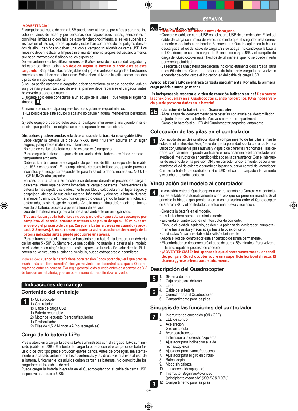 34    2a Cargar en el ordenador:    ¡ADVERTENCIA! El cargador o el cable de carga USB pueden ser utilizados por niños a partir de  los ocho  (8)  años  de edad  y  por  personas  con  capacidades  físicas, sensoriales  o cognitivas limitadas o con falta de experiencia/conocimiento, si se les supervisa o instruye en el uso seguro del aparato y estos han comprendido los peligros deriva- dos de ello. Los niños no deben jugar con el cargador ni el cable de carga USB. Los niños no deben realizar la limpieza ni el mantenimiento propios del usuario a menos que sean mayores de 8 años y se les supervise. Debe mantenerse a los niños menores de 8 años fuera del alcance del cargador   y del cable de alimentación. No deje de vigilar la batería cuando esta se esté cargando. Saque las pilas recargables del juguete antes de cargarlas. Los bornes conectores no deben cortocircuitarse. Sólo deben utilizarse las pilas recomendadas o pilas de un tipo equivalente. Si se usa periódicamente el cargador, deben controlarse su cable, conexión, cubier- tas y demás piezas. En caso de avería, primero debe repararse el cargador, antes de volverlo a poner en marcha. El juguete solo debe conectarse a un equipo de la Clase II que tenga el siguiente símbolo. El manejo de este equipo requiere los dos siguientes requerimientos: (1) Es posible que este equipo o aparato no cause ninguna interferencia perjudicial, y (2) este equipo o aparato debe aceptar cualquier interferencia, incluyendo interfe- rencias que podrían ser originadas por su operación no intencional.  Directrices y advertencias relativas al uso de la batería recargable LiPo • Debe cargar la batería  LiPo de 3,7  V 380  mAh /  1,41 Wh adjunta  en un lugar seguro, y alejado de materiales inflamables. • No deje de vigilar la batería cuando esta se esté cargando. • Para cargar la batería  después de un vuelo, debe haberse enfriado primero a temperatura ambiente. • Debe utilizar únicamente el cargador de polímero de litio correspondiente (cable de USB / controlador). El incumplimiento de estas indicaciones puede provocar incendios y el riesgo correspondiente para la salud, o daños materiales. NO UTI- LICE NUNCA otro cargador. • En caso que la batería se hinche o se deforme durante el proceso de carga o descarga, interrumpa de forma inmediata tal carga o descarga. Retire entonces la batería lo más rápida y cuidadosamente posible, y colóquela en un lugar seguro y despejado, alejado de cualquier material inflamable, y observe la batería durante al menos 15 minutos. Si continua cargando o descargando la batería hinchada o deformada, existe riesgo de incendio. Ante la más mínima deformación o hincha- zón de la batería, proceda a ponerla fuera de servicio. • Guarde la batería recargable a temperatura ambiente en un lugar seco. • Tras usarla, cargue la batería de nuevo para evitar que esta se descargue por completo. Al hacerlo, procure mantener una pausa de aprox. 20 min. entre el vuelo y el proceso de carga. Cargue la batería de vez en cuando (aprox. cada 2-3 meses). Si no se tienen en cuenta las instrucciones de manejo de la batería indicadas antes, puede producirse una avería. • Para el transporte o el almacenaje transitorio de la batería, la temperatura debería oscilar entre 5 - 50° C. Siempre que sea posible, no guarde la batería ni el modelo en el coche, ni en ningún lugar que esté expuesto a la radiación solar directa. Si  la batería se ve expuesta al calor del vehículo, puede estropearse o incendiarse. Indicación: cuando la batería tiene poca tensión / poca potencia, verá que precisa mucho más equilibrio aerodinámico y/o movimientos de control para que el Quadro- copter no entre en barrena. Por regla general, esto sucede antes de alcanzar los 3 V de tensión en la batería, y es un buen momento para finalizar el vuelo.  Contenido del embalaje 1x Quadrocopter 1x Controlador 1x Cable de carga USB 1x Batería recargable 2x Motor de repuesto (derecha/izquierda) 1x Destornillador 2x Pilas de 1,5 V Mignon AA (no recargables) Carga de la batería LiPo Preste atención a cargar la batería LiPo suministrada con el cargador LiPo suminis- trado (cable de USB). El intento de cargar la batería con otro cargador de baterías LiPo o de otro tipo puede provocar graves daños. Antes de proseguir, lea atenta- mente el apartado anterior con las advertencias y las directivas relativas al uso de la batería. Únicamente los adultos deben cargar las baterías. No cortocircuite los cargadores ni los cables de red. Puede cargar la batería integrada en el Quadrocopter con el cable de carga USB respectivo a un puerto USB:    • Conecte el cable de carga USB con el puerto USB de un ordenador. El led del cable de carga se ilumina de verde, indicando que el cargador está correc- tamente conectado al ordenador. Si conecta un Quadrocopter con la batería descargada, el led del cable de carga USB se apaga, indicando que la batería del Quadrocopter se está cargando. El cable de carga USB y el casquillo de carga del Quadrocopter están hechos de tal manera, que no se puede invertir por error la polaridad. • La recarga de una batería descargada (no completamente descargada) dura unos 60 minutos. Cuando la batería está totalmente cargada, se vuelve  a encender de color verde el indicador led del cable de carga USB. Aviso: la batería LiPo se entrega cargada parcialmente. Por ello, la primera carga podría durar algo menos. ¡Es indispensable respetar el orden de conexión indicado arriba! Desconecte la conexión que hay en el Quadrocopter cuando no lo utilice. ¡Una inobservan- cia puede provocar daños en la batería! Instalación de la batería en el Quadrocopter • Abra la tapa del compartimento para baterías con ayuda del destornillador adjunto. Introduzca la batería. Vuelva a cerrar el compartimento. • Cambie la batería si el LED del Quadrocopter parpadea lentamente. Colocación de las pilas en el controlador Con ayuda de un destornillador abra el compartimiento de las pilas e inserte estas en el controlador. Asegúrese de que la polaridad sea la correcta. Nunca utilice conjuntamente pilas nuevas y viejas o de diferentes fabricantes. Tras ce- rrar el compartimiento puede verificarse el funcionamiento del controlador con ayuda del interruptor de encendido ubicado en la cara anterior. Con el interrup- tor de encendido en la posición ON y un correcto funcionamiento, debería en- cenderse el led de color rojo situado en la parte superior central del controlador. Cambie la batería del controlador si el LED del control parpadea lentamente y escucha una señal acústica. Vinculación del modelo al controlador La conexión entre el Quadrocopter a control remoto de Carrera y el controla- dor se establece automáticamente cada vez que se pone en marcha. Si al principio hubiese algún problema en la comunicación entre el Quadrocopter de Carrera RC y el controlador, efectúe una nueva vinculación. • Conecte la batería en el modelo. • Los leds ahora parpadean rítmicamente. • Encienda el controlador en el interruptor de corriente. • Empuje el joystick izquierdo, es decir, la palanca del acelerador, completa- mente hacia arriba y hacia abajo hasta la posición cero. • La vinculación se ha establecido satisfactoriamente. • Ahora el led del controlador está encendido de forma permanente. • El controlador se desconectará al cabo de aprox. 5½ minutos. Para volver a utilizarlo, repetir el proceso de conexión. • ¡ADVERTENCIA! Es indispensable que directamente tras su encendi- do, ponga el Quadrocopter sobre una superficie horizontal recta. El sistema gyro se orienta automáticamente. Descripción del Quadrocopter 1. Sistema de rotor 2. Caja protectora del rotor 3. Leds 4. Cable de la batería 5. Conector para el Quadrocopter 6. Compartimento para las pilas Sinopsis de las funciones del controlador 1. Interruptor de encendido (ON / OFF) 2. LED de control 3. Aceleración Giro en círculo 4. Avance/retroceso Inclinación a la derecha/izquierda 5. Ajustador para inclinación a la de recha/izquierda 6. Ajustador para avance/retroceso 7. Ajustador para el giro en círculo 8. Botón looping 9. Modo sin cabeza 10. Luz (encendida/apagada) 11. Interruptor Beginner/Advanced (principiante/avanzado) (30%/60%/100%) 12. Compartimento para las pilas Indicaciones de manejo         