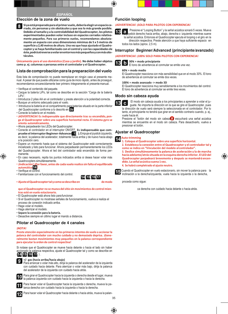 35   2b 13  a   Elección de la zona de vuelo Si ya está preparado para el primer vuelo, debería elegir un espacio ce- rrado, sin personas y sin obstáculos y que sea lo más grande posible. Debido al tamaño y a la controlabilidad del Quadrocopter, los pilotos experimentados pueden volar incluso en espacios cerrados relativa- mente pequeños. Para sus primeros vuelos, recomendamos absoluta- mente un espacio con unas dimensiones mínimas de 5 x 5 metros de superficie y 2,40 metros de altura. Una vez que haya ajustado el Quadro- copter y se haya familiarizado con el control y con las capacidades de éste, podrá atreverse a volar en entornos más pequeños y con más obs- táculos. Únicamente para el uso doméstico (Casa y jardín). No debe haber objetos como p. ej. columnas o personas entre el controlador y el Quadrocopter. Lista de comprobación para la preparación del vuelo Esta lista de comprobación no puede reemplazar en ningún caso al presente ma- nual. A pesar de que puede utilizarse como guía de inicio rápido, antes de proseguir, recomendamos encarecidamente leer primero íntegramente el presente manual. • Verifique el contenido del paquete. • Cargue la batería LiPo, tal como se describe en la sección “Carga de la batería LiPo”. • Introduzca 2 pilas AA en el controlador y preste atención a la polaridad correcta. • Busque un entorno adecuado para el vuelo. • Introduzca la batería en el compartimento para baterías situado en la parte inferior del Quadrocopter conforme a lo descrito en • Conecte la batería en el modelo. • ¡ADVERTENCIA! Es indispensable que directamente tras su encendido, pon- ga el Quadrocopter sobre una superficie horizontal recta. El sistema gyro se orienta automáticamente. • Ahora parpadearán los LEDs del Quadrocopter. • Conecte el controlador en el interruptor ON/OFF. Es indispensable que com- pruebe el interruptor Beginner-Advanced (13b). Empuje el joystick izquierdo, es decir, la palanca del acelerador, totalmente hacia arriba y de nuevo hacia abajo a la posición cero. • Espere un momento hasta que el sistema del Quadrocopter esté correctamente inicializado y listo para funcionar. Ahora parpadearán permanentemente los LEDs del Quadropcopter. Ahora el led del  controlador está encendido de forma per- manente. • En caso necesario, repita los puntos indicados arriba si desea hacer volar más Quadrocopters simultáneamente. • ¡Indicación! ¡Por favor, antes de cada vuelo realice sin falta el equilibrado automático 14 ! • Verifique el control. • Familiarícese con el funcionamiento del control. Función looping ¡ADVERTENCIA! ¡SOLO PARA PILOTOS CON EXPERIENCIA! Presione el “Looping Button” y la señal acústica sonará 5 veces. Mueva el joystick derecho hacia arriba, abajo, derecha o izquierda mientras suene la señal acústica. Entonces el Quadrocopter ejecuta el looping o el giro en la dirección respectiva. Preste atención a que haya suficiente espacio  en todos los lados (aprox. 2,5 m). Interruptor  Beginner/Advanced (principiante/avanzado) ¡ADVERTENCIA! ¡100% SOLO PARA PILOTOS CON EXPERIENCIA! 30% = modo principiante El tono de advertencia al conmutar se emite una vez. 60% = modo medio El Quadrocopter reacciona con más sensibilidad que en el modo 30%. El tono de advertencia al conmutar se emite dos veces. 100% = modo avanzado -&gt; modo 3D El Quadrocopter reacciona muy sensiblemente a los movimientos del control. El tono de advertencia al conmutar se emite tres veces. Modo sin cabeza ayuda El modo sin cabeza ayuda a los principiantes a aprender a volar el ju- guete. No importa la dirección en la que se gire el Quadrocopter, pues la dirección de vuelo será siempre la seleccionada en el controlador. Por lo tanto, el principiante no tendrá que girar en el sentido contrario cuando, p. ej., vuele hacia él. Presione  el “botón del modo sin cabeza” y escuchará  una  señal acústica mientras se encuentre en el modo sin cabeza. Para desactivarlo, vuelva a presionar el botón. Ajustar el Quadrocopter Auto-trimming 1. Coloque el Quadrocopter sobre una superficie horizontal. 2. Establezca la conexión entre el Quadrocopter y el controlador tal y como se indica en “Vinculación del modelo al controlador”. 3. Deslice simultáneamente la palanca de aceleración y la de marcha hacia adelante/atrás situada en la esquina derecha inferior. El LED del Quadrocopter parpadeará brevemente y después se mantendrá encen- dido. La señal acústica suena 1 vez. 4. Se habrá completrado el ajuste neutro. Cuando el Quadrocopter en vuelo estacionario, sin mover la palanca para    la inclinación a la derecha/izquierda, vuela hacia la izquierda o la derecha, • Ajuste el Quadrocopter tal y como se describe en de modo proceda como sigue: que el Quadrocopter no se mueva del sitio sin movimientos de control mien- tras esté en vuelo estacionario. • El Quadrocopter está ahora listo para funcionar. • Si el Quadrocopter no mostrase señales de funcionamiento, vuelva a realiza el proceso de conexión indicado arriba. • Haga volar el modelo. • Haga aterrizar el modelo. • Separe la conexión para la batería. • Desactive siempre en último lugar el mando a distancia. Pilotar el Quadrocopter de 4 canales ¡NOTA! Preste atención especialmente en los primeros intentos de vuelo a accionar la palanca del controlador con mucho cuidado y no demasiado deprisa. ¡Gene- ralmente bastan movimientos muy pequeños en la palanca correspondiente para ejecutar la orden de control respectiva! Si notase que el Quadrocopter se mueve hacia delante o hacia el lado sin haber accionado la palanca respectiva, ajuste el Quadrocopter tal y como se describe en (14 15  16  17 ) . +/- gas (hacia arriba/hacia abajo) Para arrancar o volar más alto, dirija la palanca del acelerador de la izquierda con cuidado hacia delante. Para aterrizar o volar más bajo, dirija la palanca del acelerador de la izquierda con cuidado hacia atrás. Para girar el Quadrocopter hacia la izquierda o derecha desde el lugar, mueva la palanca izquierda con cuidado hacia la izquierda o hacia la derecha. Para hacer volar el Quadrocopter hacia la izquierda o derecha, mueva la pa- lanca derecha con cuidado hacia la izquierda o hacia la derecha. Para hacer volar el Quadrocopter hacia delante o hacia atrás, mueva la palan- ca derecha con cuidado hacia delante o hacia atrás.  ESPAŃOL  14  15  16 17  11 12 13  b 13  c 14 15 9 