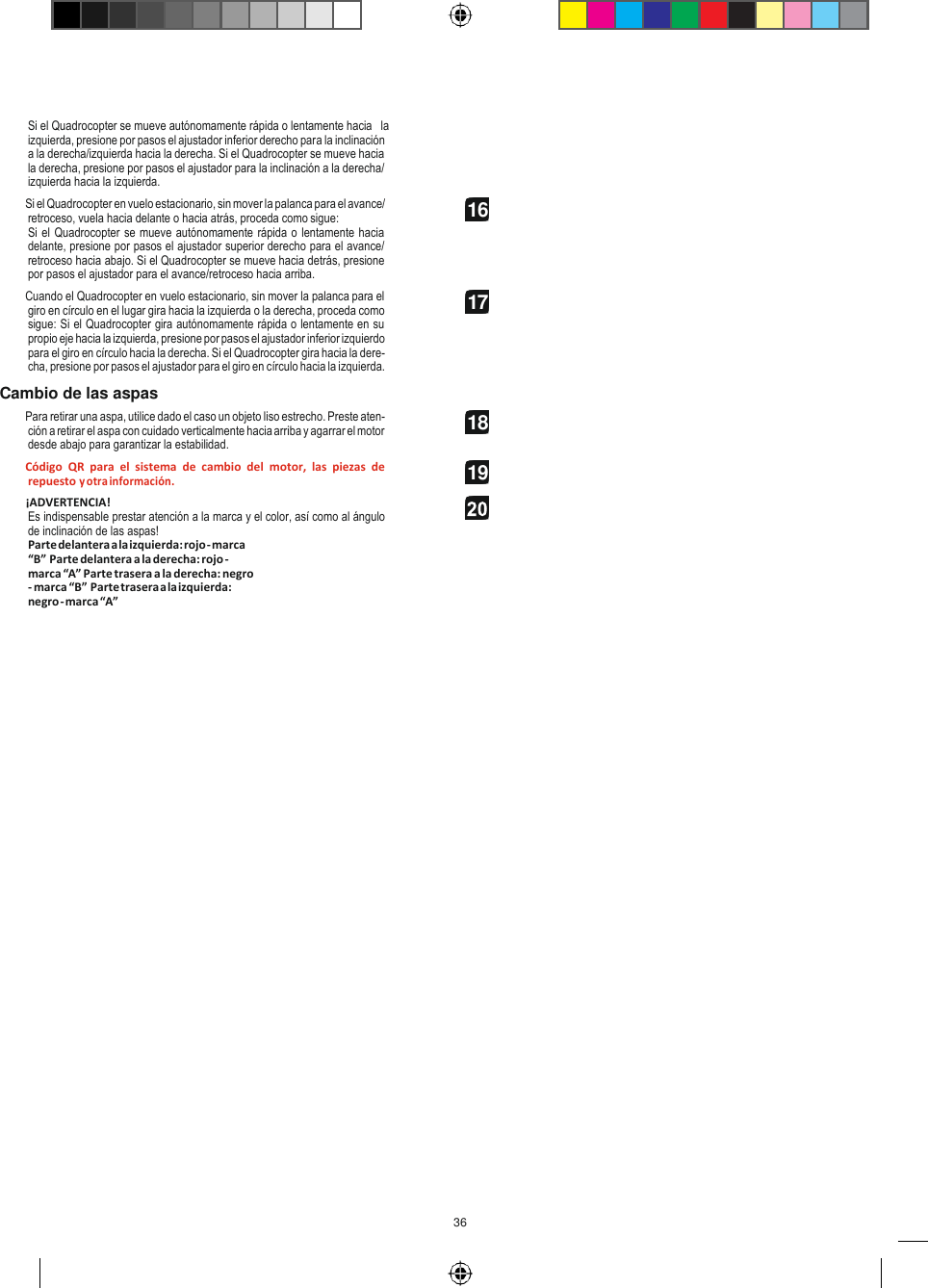 36   Si el Quadrocopter se mueve autónomamente rápida o lentamente hacia   la izquierda, presione por pasos el ajustador inferior derecho para la inclinación a la derecha/izquierda hacia la derecha. Si el Quadrocopter se mueve hacia la derecha, presione por pasos el ajustador para la inclinación a la derecha/ izquierda hacia la izquierda. Si el Quadrocopter en vuelo estacionario, sin mover la palanca para el avance/ retroceso, vuela hacia delante o hacia atrás, proceda como sigue: Si el Quadrocopter se mueve autónomamente rápida o lentamente hacia delante, presione por pasos el ajustador superior derecho para el avance/ retroceso hacia abajo. Si el Quadrocopter se mueve hacia detrás, presione por pasos el ajustador para el avance/retroceso hacia arriba. Cuando el Quadrocopter en vuelo estacionario, sin mover la palanca para el giro en círculo en el lugar gira hacia la izquierda o la derecha, proceda como sigue: Si el Quadrocopter gira autónomamente rápida o lentamente en su propio eje hacia la izquierda, presione por pasos el ajustador inferior izquierdo para el giro en círculo hacia la derecha. Si el Quadrocopter gira hacia la dere- cha, presione por pasos el ajustador para el giro en círculo hacia la izquierda. Cambio de las aspas Para retirar una aspa, utilice dado el caso un objeto liso estrecho. Preste aten- ción a retirar el aspa con cuidado verticalmente hacia arriba y agarrar el motor desde abajo para garantizar la estabilidad. Código  QR  para  el  sistema  de  cambio  del  motor,  las  piezas  de repuesto y otra información. ¡ADVERTENCIA! Es indispensable prestar atención a la marca y el color, así como al ángulo de inclinación de las aspas! Parte delantera a la izquierda: rojo - marca “B” Parte delantera a la derecha: rojo - marca “A” Parte trasera a la derecha: negro - marca “B” Parte trasera a la izquierda: negro - marca “A” 16 17 18 19  