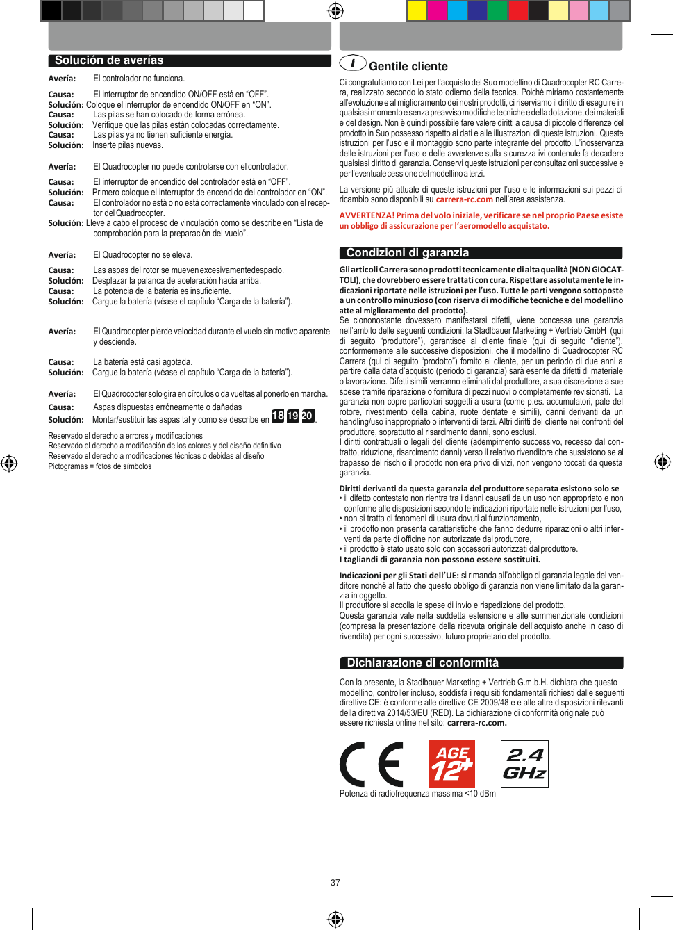 37 ESPAŃOL ITALIANO     Solución de averías    Gentile cliente  Avería:  El controlador no funciona. Causa:  El interruptor de encendido ON/OFF está en “OFF”. Solución: Coloque el interruptor de encendido ON/OFF en “ON”. Causa:  Las pilas se han colocado de forma errónea. Solución:    Verifique que las pilas están colocadas correctamente. Causa:  Las pilas ya no tienen suficiente energía. Solución:    Inserte pilas nuevas.  Avería:  El Quadrocopter no puede controlarse con el controlador. Causa:  El interruptor de encendido del controlador está en “OFF”. Solución:    Primero coloque el interruptor de encendido del controlador en “ON”. Causa:  El controlador no está o no está correctamente vinculado con el recep- tor del Quadrocopter. Solución: Lleve a cabo el proceso de vinculación como se describe en “Lista de comprobación para la preparación del vuelo”.  Avería:  El Quadrocopter no se eleva. Causa:  Las aspas del rotor se mueven excesivamentedespacio. Solución:    Desplazar la palanca de aceleración hacia arriba. Causa:  La potencia de la batería es insuficiente. Solución:    Cargue la batería (véase el capítulo “Carga de la batería”).   Avería:  El Quadrocopter pierde velocidad durante el vuelo sin motivo aparente y desciende.  Causa:  La batería está casi agotada. Solución:    Cargue la batería (véase el capítulo “Carga de la batería”).  Avería:  El Quadrocopter solo gira en círculos o da vueltas al ponerlo en marcha. Causa:  Aspas dispuestas erróneamente o dañadas Solución:    Montar/sustituir las aspas tal y como se describe en 18 19 20 . Reservado el derecho a errores y modificaciones Reservado el derecho a modificación de los colores y del diseño definitivo Reservado el derecho a modificaciones técnicas o debidas al diseño Pictogramas = fotos de símbolos  Ci congratuliamo con Lei per l’acquisto del Suo modellino di Quadrocopter RC Carre- ra, realizzato secondo lo stato odierno della tecnica. Poiché miriamo costantemente all’evoluzione e al miglioramento dei nostri prodotti, ci riserviamo il diritto di eseguire in qualsiasi momento e senza preavviso modifiche tecniche e della dotazione, dei materiali e del design. Non è quindi possibile fare valere diritti a causa di piccole differenze del prodotto in Suo possesso rispetto ai dati e alle illustrazioni di queste istruzioni. Queste istruzioni per l’uso e il montaggio sono parte integrante del prodotto. L’inosservanza delle istruzioni per l’uso e delle avvertenze sulla sicurezza ivi contenute fa decadere qualsiasi diritto di garanzia. Conservi queste istruzioni per consultazioni successive e per l’eventuale cessione del modellino a terzi. La versione più attuale di queste istruzioni per l’uso e le informazioni sui pezzi di ricambio sono disponibili su carrera-rc.com nell’area assistenza. AVVERTENZA! Prima del volo iniziale, verificare se nel proprio Paese esiste un obbligo di assicurazione per l‘aeromodello acquistato.  Gli articoli Carrera sono prodotti tecnicamente di alta qualità (NON GIOCAT- TOLI), che dovrebbero essere trattati con cura. Rispettare assolutamente le in- dicazioni riportate nelle istruzioni per l’uso. Tutte le parti vengono sottoposte a un controllo minuzioso (con riserva di modifiche tecniche e del modellino atte al miglioramento del  prodotto). Se  ciononostante  dovessero  manifestarsi  difetti,  viene  concessa  una  garanzia nell’ambito delle seguenti condizioni: la Stadlbauer Marketing + Vertrieb GmbH  (qui di  seguito  “produttore”),  garantisce  al  cliente  finale  (qui  di  seguito  “cliente”), conformemente alle successive disposizioni, che il modellino di Quadrocopter RC Carrera (qui di seguito “prodotto”) fornito al cliente, per un periodo di due anni a partire dalla data d’acquisto (periodo di garanzia) sarà esente da difetti di materiale o lavorazione. Difetti simili verranno eliminati dal produttore, a sua discrezione a sue spese tramite riparazione o fornitura di pezzi nuovi o completamente revisionati.  La garanzia non copre particolari soggetti a usura (come p.es. accumulatori, pale del rotore,  rivestimento  della  cabina,  ruote  dentate  e  simili),  danni  derivanti  da  un handling/uso inappropriato o interventi di terzi. Altri diritti del cliente nei confronti del produttore, soprattutto al risarcimento danni, sono esclusi. I diritti contrattuali o legali del cliente (adempimento successivo, recesso dal con- tratto, riduzione, risarcimento danni) verso il relativo rivenditore che sussistono se al trapasso del rischio il prodotto non era privo di vizi, non vengono toccati da questa garanzia. Diritti derivanti da questa garanzia del produttore separata esistono solo se • il difetto contestato non rientra tra i danni causati da un uso non appropriato e non conforme alle disposizioni secondo le indicazioni riportate nelle istruzioni per l’uso, • non si tratta di fenomeni di usura dovuti al funzionamento, • il prodotto non presenta caratteristiche che fanno dedurre riparazioni o altri inter- venti da parte di officine non autorizzate dal produttore, • il prodotto è stato usato solo con accessori autorizzati dal produttore. I tagliandi di garanzia non possono essere sostituiti. Indicazioni per gli Stati dell’UE: si rimanda all’obbligo di garanzia legale del ven- ditore nonché al fatto che questo obbligo di garanzia non viene limitato dalla garan- zia in oggetto. Il produttore si accolla le spese di invio e rispedizione del prodotto. Questa garanzia vale nella suddetta estensione e alle summenzionate condizioni (compresa la presentazione della ricevuta originale dell’acquisto anche in caso di rivendita) per ogni successivo, futuro proprietario del prodotto.   Con la presente, la Stadlbauer Marketing + Vertrieb G.m.b.H. dichiara che questo modellino, controller incluso, soddisfa i requisiti fondamentali richiesti dalle seguenti direttive CE: è conforme alle direttive CE 2009/48 e e alle altre disposizioni rilevanti della direttiva 2014/53/EU (RED). La dichiarazione di conformità originale può essere richiesta online nel sito: carrera-rc.com.  Potenza di radiofrequenza massima &lt;10 dBm Dichiarazione di conformità Condizioni di garanzia 