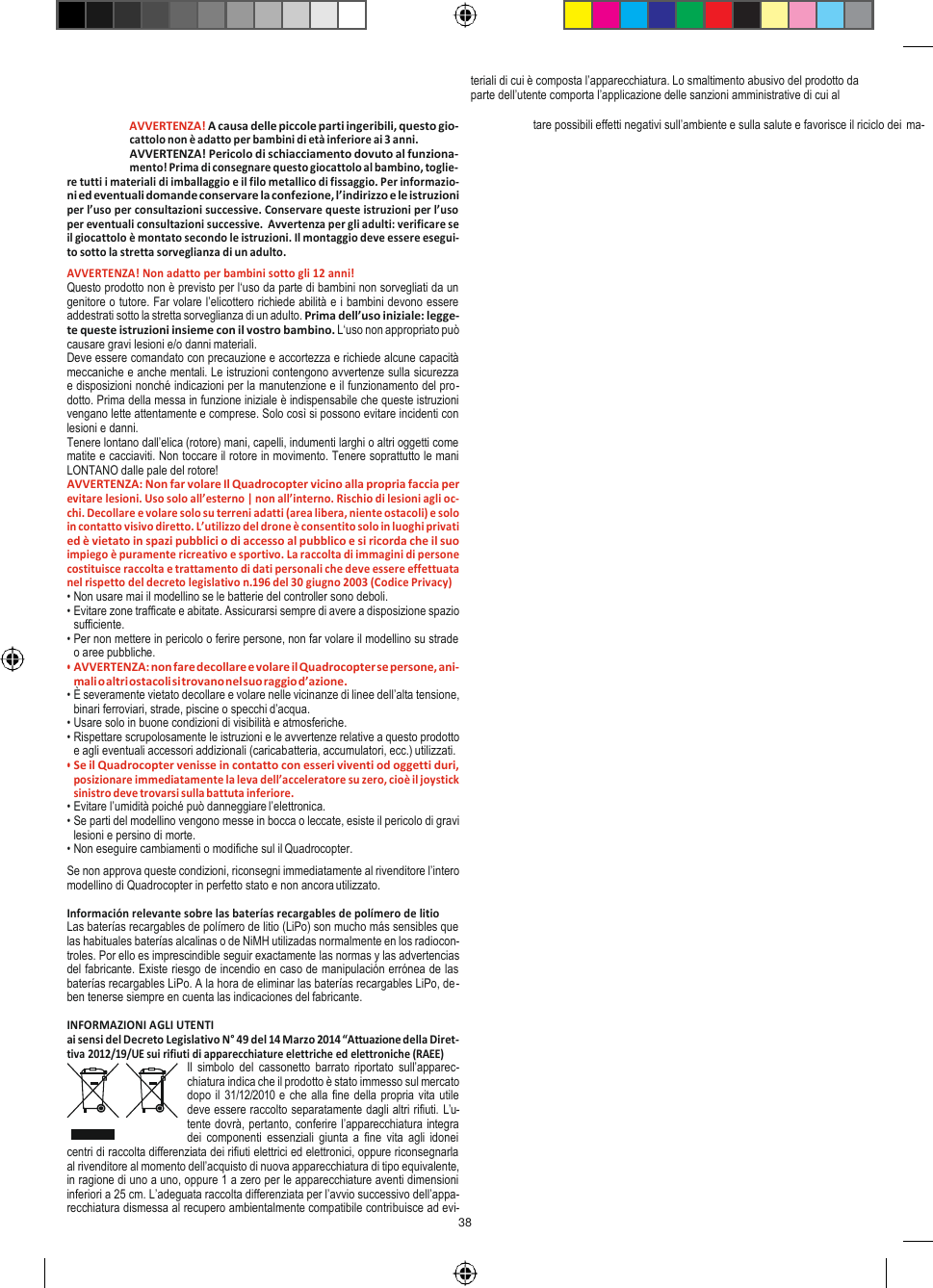 38     Avvertenze! ITALIANO   teriali di cui è composta l’apparecchiatura. Lo smaltimento abusivo del prodotto da parte dell’utente comporta l’applicazione delle sanzioni amministrative di cui al AVVERTENZA! A causa delle piccole parti ingeribili, questo gio- cattolo non è adatto per bambini di età inferiore ai 3 anni. AVVERTENZA! Pericolo di schiacciamento dovuto al funziona- mento! Prima di consegnare questo giocattolo al bambino, toglie- re tutti i materiali di imballaggio e il filo metallico di fissaggio. Per informazio- ni ed eventuali domande conservare la confezione, l’indirizzo e le istruzioni per l’uso per consultazioni successive. Conservare queste istruzioni per l’uso per eventuali consultazioni successive.  Avvertenza per gli adulti: verificare se il giocattolo è montato secondo le istruzioni. Il montaggio deve essere esegui- to sotto la stretta sorveglianza di un adulto. AVVERTENZA! Non adatto per bambini sotto gli 12 anni! Questo prodotto non è previsto per l‘uso da parte di bambini non sorvegliati da un genitore o tutore. Far volare l’elicottero richiede abilità e i bambini devono essere addestrati sotto la stretta sorveglianza di un adulto. Prima dell’uso iniziale: legge- te queste istruzioni insieme con il vostro bambino. L‘uso non appropriato può causare gravi lesioni e/o danni materiali. Deve essere comandato con precauzione e accortezza e richiede alcune capacità meccaniche e anche mentali. Le istruzioni contengono avvertenze sulla sicurezza  e disposizioni nonché indicazioni per la manutenzione e il funzionamento del pro- dotto. Prima della messa in funzione iniziale è indispensabile che queste istruzioni vengano lette attentamente e comprese. Solo così si possono evitare incidenti con lesioni e danni. Tenere lontano dall’elica (rotore) mani, capelli, indumenti larghi o altri oggetti come matite e cacciaviti. Non toccare il rotore in movimento. Tenere soprattutto le mani LONTANO dalle pale del rotore! AVVERTENZA: Non far volare Il Quadrocopter vicino alla propria faccia per evitare lesioni. Uso solo all’esterno | non all’interno. Rischio di lesioni agli oc- chi. Decollare e volare solo su terreni adatti (area libera, niente ostacoli) e solo in contatto visivo diretto. L’utilizzo del drone è consentito solo in luoghi privati ed è vietato in spazi pubblici o di accesso al pubblico e si ricorda che il suo impiego è puramente ricreativo e sportivo. La raccolta di immagini di persone costituisce raccolta e trattamento di dati personali che deve essere effettuata nel rispetto del decreto legislativo n.196 del 30 giugno 2003 (Codice Privacy) • Non usare mai il modellino se le batterie del controller sono deboli. • Evitare zone trafficate e abitate. Assicurarsi sempre di avere a disposizione spazio sufficiente. • Per non mettere in pericolo o ferire persone, non far volare il modellino su strade o aree pubbliche. • AVVERTENZA: non fare decollare e volare il Quadrocopter se persone, ani- mali o altri ostacoli si trovano nel suo raggio d’azione. • È severamente vietato decollare e volare nelle vicinanze di linee dell’alta tensione, binari ferroviari, strade, piscine o specchi d’acqua. • Usare solo in buone condizioni di visibilità e atmosferiche. • Rispettare scrupolosamente le istruzioni e le avvertenze relative a questo prodotto e agli eventuali accessori addizionali (caricabatteria, accumulatori, ecc.) utilizzati. • Se il Quadrocopter venisse in contatto con esseri viventi od oggetti duri, posizionare immediatamente la leva dell’acceleratore su zero, cioè il joystick sinistro deve trovarsi sulla battuta inferiore. • Evitare l’umidità poiché può danneggiare l’elettronica. • Se parti del modellino vengono messe in bocca o leccate, esiste il pericolo di gravi lesioni e persino di morte. • Non eseguire cambiamenti o modifiche sul il Quadrocopter. Se non approva queste condizioni, riconsegni immediatamente al rivenditore l’intero modellino di Quadrocopter in perfetto stato e non ancora utilizzato.  Información relevante sobre las baterías recargables de polímero de litio Las baterías recargables de polímero de litio (LiPo) son mucho más sensibles que las habituales baterías alcalinas o de NiMH utilizadas normalmente en los radiocon- troles. Por ello es imprescindible seguir exactamente las normas y las advertencias del fabricante. Existe riesgo de incendio en caso de manipulación errónea de las baterías recargables LiPo. A la hora de eliminar las baterías recargables LiPo, de- ben tenerse siempre en cuenta las indicaciones del fabricante.  INFORMAZIONI AGLI UTENTI ai sensi del Decreto Legislativo N° 49 del 14 Marzo 2014 “Attuazione della Diret- tiva 2012/19/UE sui rifiuti di apparecchiature elettriche ed elettroniche (RAEE) Il  simbolo  del  cassonetto  barrato  riportato  sull’apparec- chiatura indica che il prodotto è stato immesso sul mercato dopo il 31/12/2010 e che alla fine della propria vita utile deve essere raccolto separatamente dagli altri rifiuti. L’u- tente dovrà, pertanto, conferire l’apparecchiatura integra dei  componenti  essenziali  giunta  a  fine  vita agli  idonei centri di raccolta differenziata dei rifiuti elettrici ed elettronici, oppure riconsegnarla al rivenditore al momento dell’acquisto di nuova apparecchiatura di tipo equivalente, in ragione di uno a uno, oppure 1 a zero per le apparecchiature aventi dimensioni inferiori a 25 cm. L’adeguata raccolta differenziata per l’avvio successivo dell’appa- recchiatura dismessa al recupero ambientalmente compatibile contribuisce ad evi- tare possibili effetti negativi sull’ambiente e sulla salute e favorisce il riciclo dei ma- 