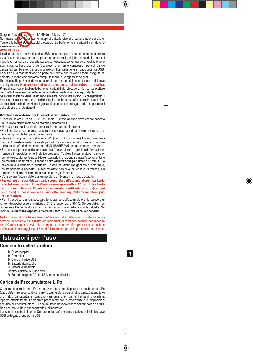 39   D.Lgs n. Decreto Legislativo N° 49 del 14 Marzo 2014. Non usare contemporaneamente tipi di batterie diversi o batterie nuove e usate. Togliere le batterie esauste dal giocattolo. Le batterie non ricaricabili non devono essere ricaricate. AVVERTENZA! Il caricabatterie e il cavo di carica USB possono essere usati da bambini a partire da un’età di otto (8) anni e da persone con capacità fisiche, sensoriali o mentali ridot- te o mancanza di esperienza e/o conoscenza, se vengono sorvegliati e sono stati  istruiti sull’uso sicuro dell’apparecchio  e hanno  compreso  i pericoli da ciò derivanti. I bambini non devono giocare con il caricabatterie e il cavo di carica USB. La pulizia e la manutenzione da parte dell’utente non devono essere eseguite da bambini, a meno che abbiamo compiuto 8 anni e vengano sorvegliati. I bambini sotto gli 8 anni devono essere tenuti lontano dal caricabatterie e dal cavo di collegamento. Non lasciare mai incustodito l’accumulatore durante la carica. Prima di ricaricarle, togliere le batterie ricaricabili dal giocattolo. Non cortocircuitare i morsetti. Usare solo le batterie consigliate o quelle di un tipo equivalente. Se il caricabatteria viene usato regolarmente, controllare il cavo, il collegamento, i rivestimenti e altre parti. In caso di danni, il caricabatteria può essere rimesso in fun- zione solo dopo la riparazione. Il giocattolo può essere collegato solo ad apparecchi della classe di protezione II.  Direttive e avvertenze per l’uso dell’accumulatore LiPo • L’accumulatore LiPo da 3,7 V   380 mAh / 1,41 Wh accluso deve essere caricato in un luogo sicuro lontano da materiali infiammabili. • Non lasciare mai incustodito l’accumulatore durante la carica. • Per la carica dopo un volo, l’accumulatore deve dapprima essersi raffreddato e aver raggiunto la temperatura ambiente. • Usare solo l’apposito caricabatterie LiPo (cavo USB/ controller). In caso di inosser- vanza di questa avvertenza esiste pericolo d’incendio e quindi di messa in pericolo della salute e/o di danni materiali. NON USARE MAI un caricabatteria diverso. • Se durante il processo di scarica o carica l’accumulatore si gonfia o deforma, inter- rompere immediatamente il relativo processo. Togliere l’accumulatore il più velo- cemente e cautamente possibile e sistemarlo in una zona sicura all’aperto, lontano da materiali infiammabili, e tenerlo sotto osservazione per almeno 15 minuti. Se si continua a  caricare o scaricare un accumulatore già  gonfiato o deformato, esiste pericolo d’incendio! Un accumulatore non deve più essere utilizzato già in presen- za di una minima deformazione o rigonfiamento. • Conservare l’accumulatore a temperatura ambiente in un luogo asciutto. • Per evitare una cosiddetta scarica completa dell’accumulatore, ricaricarlo assolutamente dopo l’uso. Osservare una pausa di ca. 20 minuti tra il volo e il processo di carica. Ricaricare l’accumulatore di tanto in tanto (ca. ogni 2 - 3 mesi).  L’inosservanza  del  suddetto  handling  dell’accumulatore  può causare difetti. • Per il trasporto o uno stoccaggio temporaneo dell’accumulatore, la temperatu-    ra non dovrebbe essere inferiore a 5° C e superiore a 50° C. Se possibile, non conservare l’accumulatore in auto e non esporlo alle radiazioni solari dirette. Se l’accumulatore viene esposto a calore nell’auto, può subire danni o incendiarsi. Nota: in caso di una bassa tensione/potenza della batteria si constaterà che oc- corrono un controllo dell’assetto e/o movimenti di comando notevoli per impedire che il Quadrocopter si avviti. Normalmente questo si verifica prima che la tensione dell’accumulatore raggiunga i 3 V ed è il momento propizio per concludere il volo.   Contenuto della fornitura 1x Quadrocopter 1x Controller 1x Cavo di carico USB 1x Batteria ricaricabile 2x Motore di ricambio (destro/sinistro) 1x Cacciavite 2x Batterie mignon AA da 1,5 V (non ricaricabili) Carica dell’accumulatore LiPo Caricare l’accumulatore LiPo in dotazione solo con l’apposito caricabatterie LiPo (cavo USB). Se si cerca di caricare l’accumulatore con un altro caricabatterie LiPo o  un  altro  caricabatterie,  possono  verificarsi  gravi  danni.  Prima  di  procedere, leggere attentamente il paragrafo precedente con le avvertenze e le disposizioni per l’uso dell’accumulatore. Gli accumulatori devono essere caricati solo da adulti. Non cor- tocircuitare caricabatterie e alimentatori. L’accumulatore installato nel Quadrocopter può essere caricato con il relativo cavo USB collegato a una porta USB: Istruzioni per l‘uso  