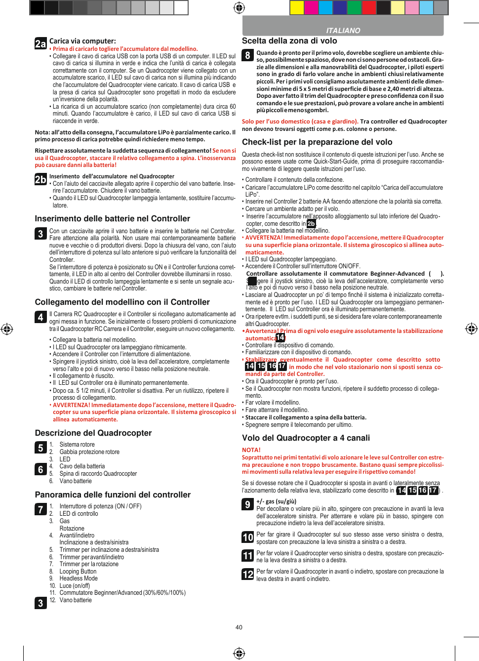 40   14 14  15  16 17  Carica via computer: • Prima di caricarlo togliere l’accumulatore dal modellino. • Collegare il cavo di carica USB con la porta USB di un computer. Il LED sul cavo di carica si illumina in verde e indica che l’unità di carica è collegata correttamente con il computer. Se un Quadrocopter viene collegato con un accumulatore scarico, il LED sul cavo di carica non si illumina più indicando che l’accumulatore del Quadrocopter viene caricato. Il cavo di carica USB  e la presa di carica sul Quadrocopter sono progettati in modo da escludere un’inversione della polarità. • La ricarica di un accumulatore scarico (non completamente) dura circa 60 minuti. Quando l’accumulatore è carico, il LED sul cavo di carica USB si riaccende in verde. Nota: all’atto della consegna, l’accumulatore LiPo è parzialmente carico. Il primo processo di carica potrebbe quindi richiedere meno tempo. Rispettare assolutamente la suddetta sequenza di collegamento! Se non si usa il Quadrocopter, staccare il relativo collegamento a spina. L’inosservanza può causare danni alla batteria! Inserimento  dell’accumulatore  nel Quadrocopter • Con l’aiuto del cacciavite allegato aprire il coperchio del vano batterie. Inse- rire l’accumulatore. Chiudere il vano batterie. • Quando il LED sul Quadrocopter lampeggia lentamente, sostituire l’accumu- latore. Inserimento delle batterie nel Controller Con un cacciavite aprire il vano batterie e inserire le batterie nel Controller. Fare attenzione alla polarità. Non usare mai contemporaneamente batterie nuove e vecchie o di produttori diversi. Dopo la chiusura del vano, con l’aiuto dell’interruttore di potenza sul lato anteriore si può verificare la funzionalità del Controller. Se l’interruttore di potenza è posizionato su ON e il Controller funziona corret- tamente, il LED in alto al centro del Controller dovrebbe illuminarsi in rosso. Quando il LED di controllo lampeggia lentamente e si sente un segnale acu- stico, cambiare le batterie nel Controller. Collegamento del modellino con il Controller Il Carrera RC Quadrocopter e il Controller si ricollegano automaticamente ad ogni messa in funzione. Se inizialmente ci fossero problemi di comunicazione tra il Quadrocopter RC Carrera e il Controller, eseguire un nuovo collegamento. • Collegare la batteria nel modellino. • I LED sul Quadrocopter ora lampeggiano ritmicamente. • Accendere il Controller con l’interruttore di alimentazione. • Spingere il joystick sinistro, cioè la leva dell’acceleratore, completamente verso l’alto e poi di nuovo verso il basso nella posizione neutrale. • Il collegamento è riuscito. • Il  LED sul Controller ora è illuminato permanentemente. • Dopo ca. 5 1/2 minuti, il Controller si disattiva. Per un riutilizzo, ripetere il processo di collegamento. • AVVERTENZA! Immediatamente dopo l’accensione, mettere il Quadro- copter su una superficie piana orizzontale. Il sistema giroscopico si allinea automaticamente. Descrizione del Quadrocopter 1. Sistema rotore 2. Gabbia protezione rotore 3. LED 4. Cavo della batteria 5. Spina di raccordo Quadrocopter 6. Vano batterie Panoramica delle funzioni del controller 1. Interruttore di potenza (ON / OFF) 2. LED di controllo 3. Gas Rotazione 4. Avanti/indietro Inclinazione a destra/sinistra 5. Trimmer per inclinazione a destra/sinistra 6. Trimmer per avanti/indietro 7. Trimmer per la rotazione 8. Looping Button 9. Headless Mode 10. Luce (on/off) 11. Commutatore Beginner/Advanced (30%/60%/100%) 12. Vano batterie Scelta della zona di volo Quando è pronto per il primo volo, dovrebbe scegliere un ambiente chiu- so, possibilmente spazioso, dove non ci sono persone od ostacoli. Gra- zie alle dimensioni e alla manovrabilità del Quadrocopter, i piloti esperti sono in grado di farlo volare anche in ambienti chiusi relativamente piccoli. Per i primi voli consigliamo assolutamente ambienti delle dimen- sioni minime di 5 x 5 metri di superficie di base e 2,40 metri di altezza. Dopo aver fatto il trim del Quadrocopter e preso confidenza con il suo comando e le sue prestazioni, può provare a volare anche in ambienti più piccoli e meno sgombri. Solo per l’uso domestico (casa e giardino). Tra controller ed Quadrocopter non devono trovarsi oggetti come p.es. colonne o persone. Check-list per la preparazione del volo Questa check-list non sostituisce il contenuto di queste istruzioni per l’uso. Anche se possono essere usate come Quick-Start-Guide, prima di proseguire raccomandia- mo vivamente di leggere queste istruzioni per l’uso. • Controllare il contenuto della confezione. • Caricare l’accumulatore LiPo come descritto nel capitolo “Carica dell’accumulatore LiPo”. • Inserire nel Controller 2 batterie AA facendo attenzione che la polarità sia corretta. • Cercare un ambiente adatto per il volo. • Inserire l’accumulatore nell’apposito alloggiamento sul lato inferiore del Quadro- copter, come descritto in 2b . • Collegare la batteria nel modellino. • AVVERTENZA! Immediatamente dopo l’accensione, mettere il Quadrocopter su una superficie piana orizzontale. Il sistema giroscopico si allinea auto- maticamente. • I LED sul Quadrocopter lampeggiano. • Accendere il Controller sull’interruttore ON/OFF. Controllare  assolutamente  il  commutatore  Beginner-Advanced   (13b). Spingere il joystick sinistro, cioè la leva dell’acceleratore, completamente verso l’alto e poi di nuovo verso il basso nella posizione neutrale. • Lasciare al Quadrocopter un po’ di tempo finché il sistema è inizializzato corretta- mente ed è pronto per l’uso. I LED sul Quadrocopter ora lampeggiano permanen- temente.  Il  LED sul Controller ora è illuminato permanentemente. • Ora ripetere evtlm. i suddetti punti, se si desidera fare volare contemporaneamente altri Quadrocopter. • Avvertenza! Prima di ogni volo eseguire assolutamente la stabilizzazione automatica     ! • Controllare il dispositivo di comando. • Familiarizzare con il dispositivo di comando. • Stabilizzare  eventualmente  il   Quadrocopter   come   descritto   sotto in modo che nel volo stazionario non si sposti senza co- mandi da parte del Controller. • Ora il Quadrocopter è pronto per l’uso. • Se il Quadrocopter non mostra funzioni, ripetere il suddetto processo di collega- mento. • Far volare il modellino. • Fare atterrare il modellino. • Staccare il collegamento a spina della batteria. • Spegnere sempre il telecomando per ultimo. Volo del Quadrocopter a 4 canali NOTA! Soprattutto nei primi tentativi di volo azionare le leve sul Controller con estre- ma precauzione e non troppo bruscamente. Bastano quasi sempre piccolissi- mi movimenti sulla relativa leva per eseguire il rispettivo comando! Se si dovesse notare che il Quadrocopter si sposta in avanti o lateralmente senza l’azionamento della relativa leva, stabilizzarlo come descritto in (14 15 16 17 ) . +/- gas (su/giù) Per decollare o volare più in alto, spingere con precauzione in avanti la leva dell’acceleratore sinistra. Per atterrare e volare più in basso, spingere con precauzione indietro la leva dell’acceleratore sinistra. Per far girare il  Quadrocopter sul  suo stesso  asse verso sinistra o destra, spostare con precauzione la leva sinistra a sinistra o a destra. Per far volare il Quadrocopter verso sinistra o destra, spostare con precauzio- ne la leva destra a sinistra o a destra. Per far volare il Quadrocopter in avanti o indietro, spostare con precauzione la leva destra in avanti o indietro.  ITALIANO            11 12 