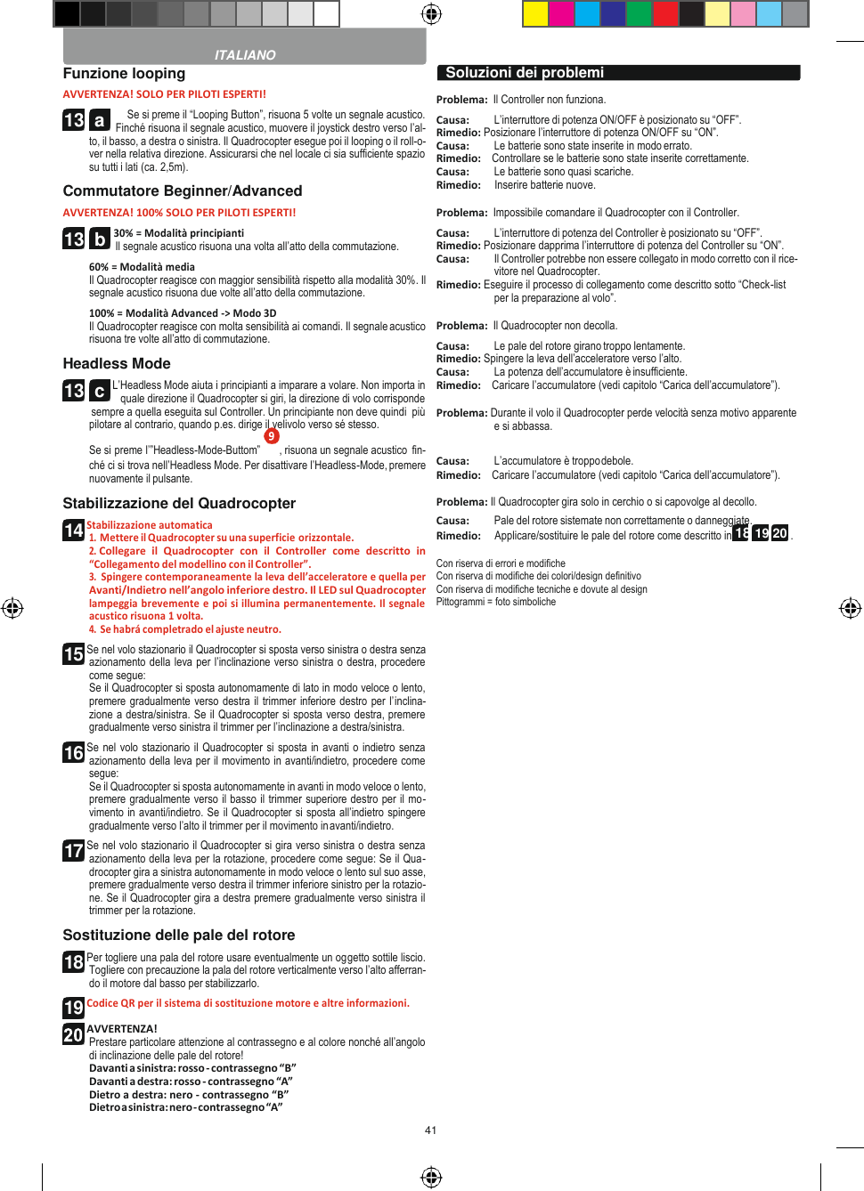 41   13  c   Funzione looping AVVERTENZA! SOLO PER PILOTI ESPERTI! Se si preme il “Looping Button”, risuona 5 volte un segnale acustico. Finché risuona il segnale acustico, muovere il joystick destro verso l’al- to, il basso, a destra o sinistra. Il Quadrocopter esegue poi il looping o il roll-o- ver nella relativa direzione. Assicurarsi che nel locale ci sia sufficiente spazio su tutti i lati (ca. 2,5m). Commutatore Beginner/Advanced AVVERTENZA! 100% SOLO PER PILOTI ESPERTI! 30% = Modalità principianti Il segnale acustico risuona una volta all’atto della commutazione. 60% = Modalità media Il Quadrocopter reagisce con maggior sensibilità rispetto alla modalità 30%. Il segnale acustico risuona due volte all’atto della commutazione. 100% = Modalità Advanced -&gt; Modo 3D Il Quadrocopter reagisce con molta sensibilità ai comandi. Il segnale acustico risuona tre volte all’atto di commutazione. Headless Mode L’Headless Mode aiuta i principianti a imparare a volare. Non importa in quale direzione il Quadrocopter si giri, la direzione di volo corrisponde sempre a quella eseguita sul Controller. Un principiante non deve quindi  più pilotare al contrario, quando p.es. dirige il velivolo verso sé stesso.   Problema:  Il Controller non funziona. Causa:  L’interruttore di potenza ON/OFF è posizionato su “OFF”. Rimedio: Posizionare l’interruttore di potenza ON/OFF su “ON”. Causa:  Le batterie sono state inserite in modo errato. Rimedio:    Controllare se le batterie sono state inserite correttamente. Causa:  Le batterie sono quasi scariche. Rimedio:     Inserire batterie nuove.  Problema:  Impossibile comandare il Quadrocopter con il Controller. Causa:  L’interruttore di potenza del Controller è posizionato su “OFF”. Rimedio: Posizionare dapprima l’interruttore di potenza del Controller su “ON”. Causa:  Il Controller potrebbe non essere collegato in modo corretto con il rice- vitore nel Quadrocopter. Rimedio: Eseguire il processo di collegamento come descritto sotto “Check-list per la preparazione al volo”.  Problema:  Il Quadrocopter non decolla. Causa:  Le pale del rotore girano troppo lentamente. Rimedio: Spingere la leva dell’acceleratore verso l’alto. Causa:  La potenza dell’accumulatore è insufficiente. Rimedio:    Caricare l’accumulatore (vedi capitolo “Carica dell’accumulatore”).  Problema: Durante il volo il Quadrocopter perde velocità senza motivo apparente e si abbassa. Se si preme l’”Headless-Mode-Buttom”  , risuona un segnale acustico  fin- ché ci si trova nell’Headless Mode. Per disattivare l’Headless-Mode, premere nuovamente il pulsante. Stabilizzazione del Quadrocopter Stabilizzazione automatica 1. Mettere il Quadrocopter su una superficie orizzontale. 2. Collegare  il  Quadrocopter  con  il  Controller  come  descritto  in “Collegamento del modellino con il Controller”. 3. Spingere contemporaneamente la leva dell’acceleratore e quella per Avanti/Indietro nell’angolo inferiore destro. Il LED sul Quadrocopter lampeggia brevemente e poi si illumina permanentemente. Il segnale acustico risuona 1 volta. 4. Se habrá completrado el ajuste neutro. Se nel volo stazionario il Quadrocopter si sposta verso sinistra o destra senza azionamento della leva per l’inclinazione verso sinistra o destra, procedere come segue: Se il Quadrocopter si sposta autonomamente di lato in modo veloce o lento, premere gradualmente verso destra il trimmer inferiore destro per l’inclina- zione a destra/sinistra. Se il Quadrocopter si sposta verso destra, premere gradualmente verso sinistra il trimmer per l’inclinazione a destra/sinistra. Se nel volo stazionario il Quadrocopter si sposta in avanti o indietro senza azionamento della leva per il movimento in avanti/indietro, procedere come segue: Se il Quadrocopter si sposta autonomamente in avanti in modo veloce o lento, premere gradualmente verso il basso il trimmer superiore destro per il mo- vimento in avanti/indietro. Se il Quadrocopter si sposta all’indietro spingere gradualmente verso l’alto il trimmer per il movimento in avanti/indietro. Se nel volo stazionario il Quadrocopter si gira verso sinistra o destra senza azionamento della leva per la rotazione, procedere come segue: Se il Qua- drocopter gira a sinistra autonomamente in modo veloce o lento sul suo asse, premere gradualmente verso destra il trimmer inferiore sinistro per la rotazio- ne. Se il Quadrocopter gira a destra premere gradualmente verso sinistra il trimmer per la rotazione. Sostituzione delle pale del rotore Per togliere una pala del rotore usare eventualmente un oggetto sottile liscio. Togliere con precauzione la pala del rotore verticalmente verso l’alto afferran- do il motore dal basso per stabilizzarlo. Codice QR per il sistema di sostituzione motore e altre informazioni.  AVVERTENZA! Prestare particolare attenzione al contrassegno e al colore nonché all’angolo di inclinazione delle pale del rotore! Davanti a sinistra: rosso - contrassegno “B” Davanti a destra: rosso - contrassegno “A” Dietro a destra: nero - contrassegno “B” Dietro a sinistra: nero - contrassegno “A” Causa:  L’accumulatore è troppo debole. Rimedio:    Caricare l’accumulatore (vedi capitolo “Carica dell’accumulatore”).  Problema: Il Quadrocopter gira solo in cerchio o si capovolge al decollo. Causa:  Pale del rotore sistemate non correttamente o danneggiate. Rimedio:     Applicare/sostituire le pale del rotore come descritto in 18 19 20 .  Con riserva di errori e modifiche Con riserva di modifiche dei colori/design definitivo Con riserva di modifiche tecniche e dovute al design Pittogrammi = foto simboliche  ITALIANO Soluzioni dei problemi 13  a 13  b 14 15 16 17 18 19  