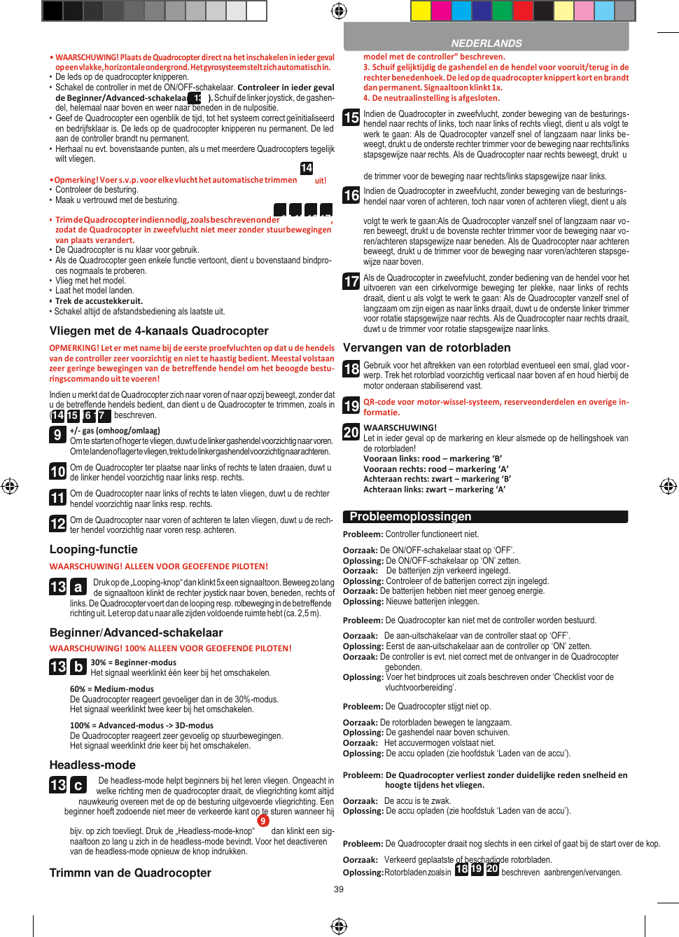 39   14 13  c  18 19  20  • WAARSCHUWING! Plaats de Quadrocopter direct na het inschakelen in ieder geval op een vlakke, horizontale ondergrond. Het gyrosysteem stelt zich automatisch in. • De leds op de quadrocopter knipperen. • Schakel de controller in met de ON/OFF-schakelaar. Controleer in ieder geval de Beginner/Advanced-schakelaar (13b). Schuif de linker joystick, de gashen- del, helemaal naar boven en weer naar beneden in de nulpositie. • Geef de Quadrocopter een ogenblik de tijd, tot het systeem correct geïnitialiseerd en bedrijfsklaar is. De leds op de quadrocopter knipperen nu permanent. De led aan de controller brandt nu permanent. • Herhaal nu evt. bovenstaande punten, als u met meerdere Quadrocopters tegelijk wilt vliegen. model met de controller“ beschreven. 3. Schuif gelijktijdig de gashendel en de hendel voor vooruit/terug in de rechter benedenhoek. De led op de quadrocopter knippert kort en brandt dan permanent. Signaaltoon klinkt 1x. 4. De neutraalinstelling is afgesloten. Indien de Quadrocopter in zweefvlucht, zonder beweging van de besturings- hendel naar rechts of links, toch naar links of rechts vliegt, dient u als volgt te werk te gaan: Als de Quadrocopter vanzelf snel of langzaam naar links be- weegt, drukt u de onderste rechter trimmer voor de beweging naar rechts/links stapsgewijze naar rechts. Als de Quadrocopter naar rechts beweegt, drukt  u • Opmerking! Voer s.v.p. voor elke vlucht het automatische trimmen • Controleer de besturing. • Maak u vertrouwd met de besturing. uit! de trimmer voor de beweging naar rechts/links stapsgewijze naar links. Indien de Quadrocopter in zweefvlucht, zonder beweging van de besturings- hendel naar voren of achteren, toch naar voren of achteren vliegt, dient u als • Trim de Quadrocopter indien nodig, zoals beschreven onder 14 15 16 17 , zodat de Quadrocopter in zweefvlucht niet meer zonder stuurbewegingen van plaats verandert. • De Quadrocopter is nu klaar voor gebruik. • Als de Quadrocopter geen enkele functie vertoont, dient u bovenstaand bindpro- ces nogmaals te proberen. • Vlieg met het model. • Laat het model landen. • Trek de accustekker uit. • Schakel altijd de afstandsbediening als laatste uit. Vliegen met de 4-kanaals Quadrocopter OPMERKING! Let er met name bij de eerste proefvluchten op dat u de hendels van de controller zeer voorzichtig en niet te haastig bedient. Meestal volstaan zeer geringe bewegingen van de betreffende hendel om het beoogde bestu- ringscommando uit te voeren! Indien u merkt dat de Quadrocopter zich naar voren of naar opzij beweegt, zonder dat u de betreffende hendels bedient, dan dient u de Quadrocopter te trimmen, zoals in (14 15 16 17 )  beschreven. +/- gas (omhoog/omlaag) Om te starten of hoger te vliegen, duwt u de linker gashendel voorzichtig naar voren. Om te landen of lager te vliegen, trekt u de linker gashendel voorzichtig naar achteren. Om de Quadrocopter ter plaatse naar links of rechts te laten draaien, duwt u de linker hendel voorzichtig naar links resp. rechts. Om de Quadrocopter naar links of rechts te laten vliegen, duwt u de rechter hendel voorzichtig naar links resp. rechts. Om de Quadrocopter naar voren of achteren te laten vliegen, duwt u de rech- ter hendel voorzichtig naar voren resp. achteren. Looping-functie WAARSCHUWING! ALLEEN VOOR GEOEFENDE PILOTEN! Druk op de „Looping-knop“ dan klinkt 5x een signaaltoon. Beweeg zo lang de signaaltoon klinkt de rechter joystick naar boven, beneden, rechts of links. De Quadrocopter voert dan de looping resp. rolbeweging in de betreffende richting uit. Let erop dat u naar alle zijden voldoende ruimte hebt (ca. 2,5 m). Beginner/Advanced-schakelaar WAARSCHUWING! 100% ALLEEN VOOR GEOEFENDE PILOTEN! 30% = Beginner-modus Het signaal weerklinkt één keer bij het omschakelen. 60% = Medium-modus De Quadrocopter reageert gevoeliger dan in de 30%-modus. Het signaal weerklinkt twee keer bij het omschakelen. 100% = Advanced-modus -&gt; 3D-modus De Quadrocopter reageert zeer gevoelig op stuurbewegingen. Het signaal weerklinkt drie keer bij het omschakelen. Headless-mode De headless-mode helpt beginners bij het leren vliegen. Ongeacht in welke richting men de quadrocopter draait, de vliegrichting komt altijd nauwkeurig overeen met de op de besturing uitgevoerde vliegrichting. Een beginner hoeft zodoende niet meer de verkeerde kant op te sturen wanneer hij volgt te werk te gaan:Als de Quadrocopter vanzelf snel of langzaam naar vo- ren beweegt, drukt u de bovenste rechter trimmer voor de beweging naar vo- ren/achteren stapsgewijze naar beneden. Als de Quadrocopter naar achteren beweegt, drukt u de trimmer voor de beweging naar voren/achteren stapsge- wijze naar boven. Als de Quadrocopter in zweefvlucht, zonder bediening van de hendel voor het uitvoeren  van  een cirkelvormige  beweging  ter plekke,  naar  links  of  rechts draait, dient u als volgt te werk te gaan: Als de Quadrocopter vanzelf snel of langzaam om zijn eigen as naar links draait, duwt u de onderste linker trimmer voor rotatie stapsgewijze naar rechts. Als de Quadrocopter naar rechts draait, duwt u de trimmer voor rotatie stapsgewijze naar links. Vervangen van de rotorbladen Gebruik voor het aftrekken van een rotorblad eventueel een smal, glad voor- werp. Trek het rotorblad voorzichtig verticaal naar boven af en houd hierbij de motor onderaan stabiliserend vast. QR-code voor motor-wissel-systeem, reserveonderdelen en overige in- formatie. WAARSCHUWING! Let in ieder geval op de markering en kleur alsmede op de hellingshoek van de rotorbladen! Vooraan links: rood – markering ‘B’ Vooraan rechts: rood – markering ‘A’ Achteraan rechts: zwart – markering ‘B’ Achteraan links: zwart – markering ‘A’  Probleem: Controller functioneert niet. Oorzaak: De ON/OFF-schakelaar staat op ‘OFF’. Oplossing: De ON/OFF-schakelaar op ‘ON’ zetten. Oorzaak:    De batterijen zijn verkeerd ingelegd. Oplossing: Controleer of de batterijen correct zijn ingelegd. Oorzaak: De batterijen hebben niet meer genoeg energie. Oplossing: Nieuwe batterijen inleggen.  Probleem: De Quadrocopter kan niet met de controller worden bestuurd. Oorzaak:   De aan-uitschakelaar van de controller staat op ‘OFF’. Oplossing: Eerst de aan-uitschakelaar aan de controller op ‘ON’ zetten. Oorzaak: De controller is evt. niet correct met de ontvanger in de Quadrocopter gebonden. Oplossing: Voer het bindproces uit zoals beschreven onder ‘Checklist voor de vluchtvoorbereiding’.  Probleem: De Quadrocopter stijgt niet op. Oorzaak: De rotorbladen bewegen te langzaam. Oplossing: De gashendel naar boven schuiven. Oorzaak:   Het accuvermogen volstaat niet. Oplossing: De accu opladen (zie hoofdstuk ‘Laden van de accu’).  Probleem: De Quadrocopter verliest zonder duidelijke reden snelheid en hoogte tijdens het vliegen. Oorzaak:   De accu is te zwak. Oplossing: De accu opladen (zie hoofdstuk ‘Laden van de accu’). bijv. op zich toevliegt. Druk de „Headless-mode-knop“  dan klinkt een sig- naaltoon zo lang u zich in de headless-mode bevindt. Voor het deactiveren van de headless-mode opnieuw de knop indrukken. Probleem: De Quadrocopter draait nog slechts in een cirkel of gaat bij de start over de kop. Oorzaak:   Verkeerd geplaatste of beschadigde rotorbladen. Trimmn van de Quadrocopter Oplossing: Rotorbladen zoals in beschreven  aanbrengen/vervangen.  NEDERLANDS Probleemoplossingen  11 12 13  a 13  b 15 16 17 18 19  9 