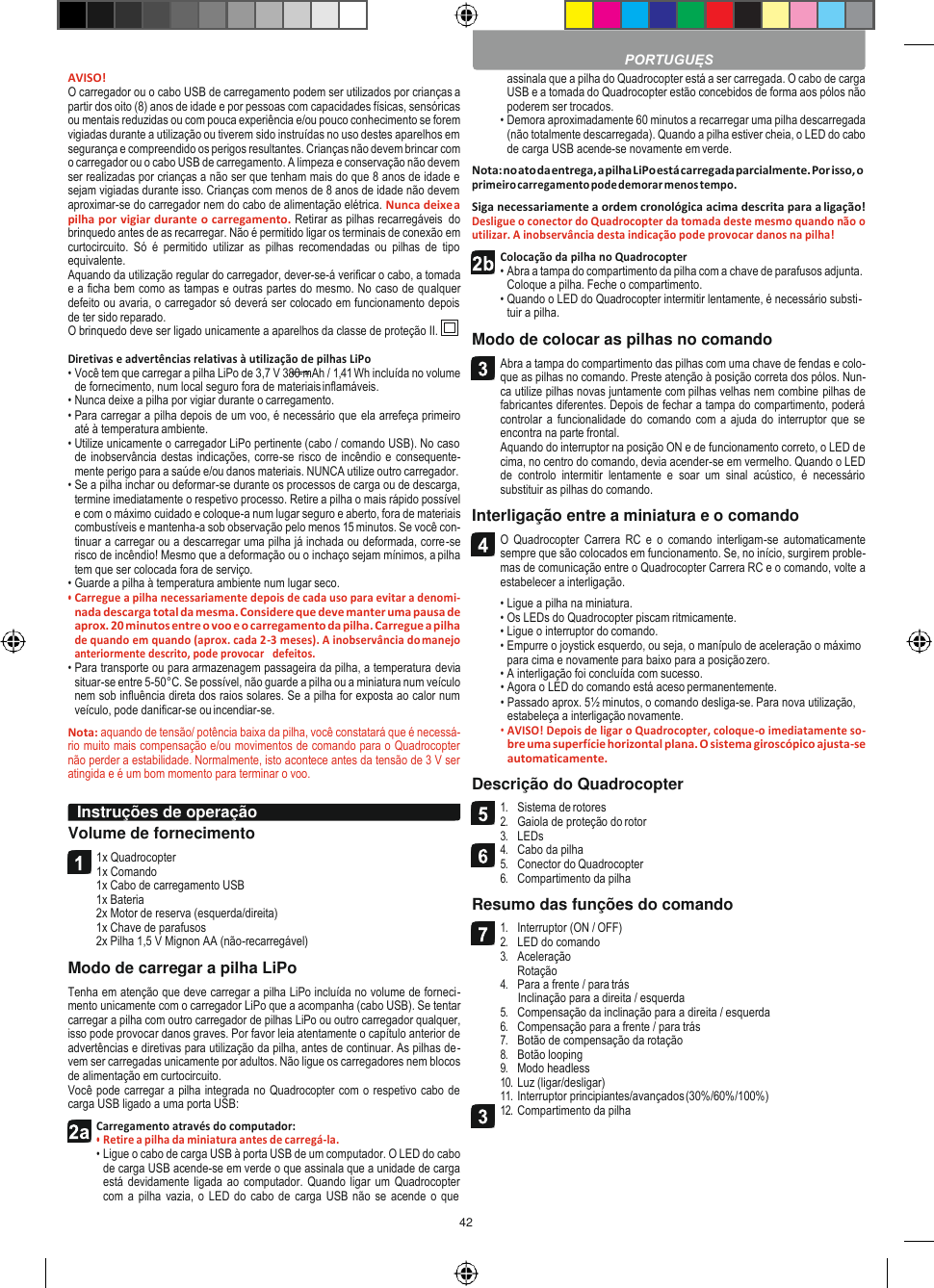 42    AVISO! O carregador ou o cabo USB de carregamento podem ser utilizados por crianças a partir dos oito (8) anos de idade e por pessoas com capacidades físicas, sensóricas ou mentais reduzidas ou com pouca experiência e/ou pouco conhecimento se forem vigiadas durante a utilização ou tiverem sido instruídas no uso destes aparelhos em segurança e compreendido os perigos resultantes. Crianças não devem brincar com o carregador ou o cabo USB de carregamento. A limpeza e conservação não devem ser realizadas por crianças a não ser que tenham mais do que 8 anos de idade e sejam vigiadas durante isso. Crianças com menos de 8 anos de idade não devem aproximar-se do carregador nem do cabo de alimentação elétrica. Nunca deixe a pilha por vigiar durante o carregamento. Retirar as pilhas recarregáveis  do brinquedo antes de as recarregar. Não é permitido ligar os terminais de conexão em curtocircuito.  Só  é  permitido  utilizar  as  pilhas  recomendadas  ou  pilhas  de  tipo equivalente. Aquando da utilização regular do carregador, dever-se-á verificar o cabo, a tomada e a ficha bem como as tampas e outras partes do mesmo. No caso de qualquer defeito ou avaria, o carregador só deverá ser colocado em funcionamento depois de ter sido reparado. O brinquedo deve ser ligado unicamente a aparelhos da classe de proteção II.  Diretivas e advertências relativas à utilização de pilhas LiPo • Você tem que carregar a pilha LiPo de 3,7 V 380 mAh / 1,41 Wh incluída no volume de fornecimento, num local seguro fora de materiais inflamáveis. • Nunca deixe a pilha por vigiar durante o carregamento. • Para carregar a pilha depois de um voo, é necessário que ela arrefeça primeiro até à temperatura ambiente. • Utilize unicamente o carregador LiPo pertinente (cabo / comando USB). No caso de inobservância destas indicações, corre-se risco de incêndio e consequente- mente perigo para a saúde e/ou danos materiais. NUNCA utilize outro carregador. • Se a pilha inchar ou deformar-se durante os processos de carga ou de descarga, termine imediatamente o respetivo processo. Retire a pilha o mais rápido possível e com o máximo cuidado e coloque-a num lugar seguro e aberto, fora de materiais combustíveis e mantenha-a sob observação pelo menos 15 minutos. Se você con- tinuar a carregar ou a descarregar uma pilha já inchada ou deformada, corre-se risco de incêndio! Mesmo que a deformação ou o inchaço sejam mínimos, a pilha tem que ser colocada fora de serviço. • Guarde a pilha à temperatura ambiente num lugar seco. • Carregue a pilha necessariamente depois de cada uso para evitar a denomi- nada descarga total da mesma. Considere que deve manter uma pausa de aprox. 20 minutos entre o voo e o carregamento da pilha. Carregue a pilha de quando em quando (aprox. cada 2-3 meses). A inobservância do manejo anteriormente descrito, pode provocar   defeitos. • Para transporte ou para armazenagem passageira da pilha, a temperatura devia situar-se entre 5-50°C. Se possível, não guarde a pilha ou a miniatura num veículo nem sob influência direta dos raios solares. Se a pilha for exposta ao calor num veículo, pode danificar-se ou incendiar-se. Nota: aquando de tensão/ potência baixa da pilha, você constatará que é necessá- rio muito mais compensação e/ou movimentos de comando para o Quadrocopter não perder a estabilidade. Normalmente, isto acontece antes da tensão de 3 V ser atingida e é um bom momento para terminar o voo.  Volume de fornecimento 1x Quadrocopter 1x Comando 1x Cabo de carregamento USB 1x Bateria 2x Motor de reserva (esquerda/direita) 1x Chave de parafusos 2x Pilha 1,5 V Mignon AA (não-recarregável) Modo de carregar a pilha LiPo Tenha em atenção que deve carregar a pilha LiPo incluída no volume de forneci- mento unicamente com o carregador LiPo que a acompanha (cabo USB). Se tentar carregar a pilha com outro carregador de pilhas LiPo ou outro carregador qualquer, isso pode provocar danos graves. Por favor leia atentamente o capítulo anterior de advertências e diretivas para utilização da pilha, antes de continuar. As pilhas de- vem ser carregadas unicamente por adultos. Não ligue os carregadores nem blocos de alimentação em curtocircuito. Você pode carregar a pilha integrada no Quadrocopter com o respetivo cabo de carga USB ligado a uma porta USB: Carregamento através do computador: • Retire a pilha da miniatura antes de carregá-la. • Ligue o cabo de carga USB à porta USB de um computador. O LED do cabo de carga USB acende-se em verde o que assinala que a unidade de carga está devidamente  ligada ao  computador. Quando ligar um  Quadrocopter com a  pilha vazia, o LED do cabo de carga USB não se acende o que assinala que a pilha do Quadrocopter está a ser carregada. O cabo de carga USB e a tomada do Quadrocopter estão concebidos de forma aos pólos não poderem ser trocados. • Demora aproximadamente 60 minutos a recarregar uma pilha descarregada (não totalmente descarregada). Quando a pilha estiver cheia, o LED do cabo de carga USB acende-se novamente em verde. Nota: no ato da entrega, a pilha LiPo está carregada parcialmente. Por isso, o primeiro carregamento pode demorar menos tempo. Siga necessariamente a ordem cronológica acima descrita para a ligação! Desligue o conector do Quadrocopter da tomada deste mesmo quando não o utilizar. A inobservância desta indicação pode provocar danos na pilha! Colocação da pilha no Quadrocopter • Abra a tampa do compartimento da pilha com a chave de parafusos adjunta. Coloque a pilha. Feche o compartimento. • Quando o LED do Quadrocopter intermitir lentamente, é necessário substi- tuir a pilha. Modo de colocar as pilhas no comando Abra a tampa do compartimento das pilhas com uma chave de fendas e colo- que as pilhas no comando. Preste atenção à posição correta dos pólos. Nun- ca utilize pilhas novas juntamente com pilhas velhas nem combine pilhas de fabricantes diferentes. Depois de fechar a tampa do compartimento, poderá controlar  a funcionalidade do comando com  a ajuda do  interruptor que  se encontra na parte frontal. Aquando do interruptor na posição ON e de funcionamento correto, o LED de cima, no centro do comando, devia acender-se em vermelho. Quando o LED de  controlo  intermitir  lentamente  e  soar  um  sinal  acústico,  é  necessário substituir as pilhas do comando. Interligação entre a miniatura e o comando O  Quadrocopter  Carrera  RC  e  o  comando  interligam-se  automaticamente sempre que são colocados em funcionamento. Se, no início, surgirem proble- mas de comunicação entre o Quadrocopter Carrera RC e o comando, volte a estabelecer a interligação. • Ligue a pilha na miniatura. • Os LEDs do Quadrocopter piscam ritmicamente. • Ligue o interruptor do comando. • Empurre o joystick esquerdo, ou seja, o manípulo de aceleração o máximo para cima e novamente para baixo para a posição zero. • A interligação foi concluída com sucesso. • Agora o LED do comando está aceso permanentemente. • Passado aprox. 5½ minutos, o comando desliga-se. Para nova utilização, estabeleça a interligação novamente. • AVISO! Depois de ligar o Quadrocopter, coloque-o imediatamente so- bre uma superfície horizontal plana. O sistema giroscópico ajusta-se automaticamente. Descrição do Quadrocopter 1. Sistema de rotores 2. Gaiola de proteção do rotor 3. LEDs 4. Cabo da pilha 5. Conector do Quadrocopter 6. Compartimento da pilha Resumo das funções do comando 1. Interruptor (ON / OFF) 2. LED do comando 3. Aceleração Rotação 4. Para a frente / para trás Inclinação para a direita / esquerda 5. Compensação da inclinação para a direita / esquerda 6. Compensação para a frente / para trás 7. Botão de compensação da rotação 8. Botão looping 9. Modo headless 10. Luz (ligar/desligar) 11. Interruptor principiantes/avançados (30%/60%/100%) 12. Compartimento da pilha  PORTUGUĘS Instruções de operação          