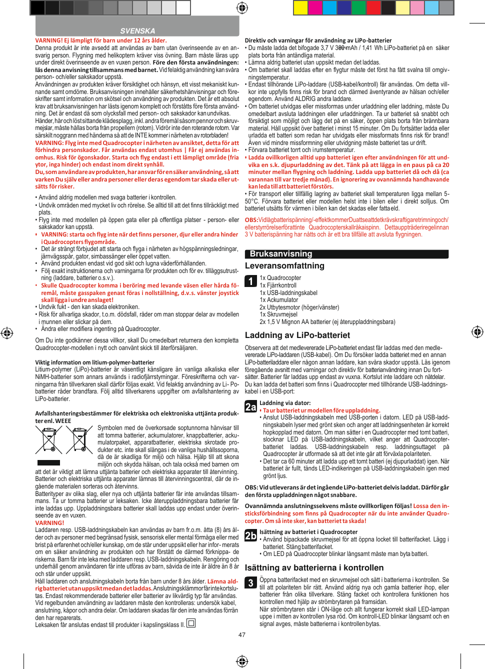 47    VARNING! Ej lämpligt för barn under 12 års ålder. Denna produkt är inte avsedd att användas av barn utan överinseende av en an- svarig person. Flygning med helikoptern kräver viss övning. Barn måste läras upp under direkt överinseende av en vuxen person. Före den första användningen: läs denna anvisning tillsammans med barnet. Vid felaktig användning kan svåra person- och/eller sakskador uppstå. Användningen av produkten kräver försiktighet och hänsyn, ett visst mekaniskt kun- nande samt omdöme. Bruksanvisningen innehåller säkerhetshänvisningar och före- skrifter samt information om skötsel och användning av produkten. Det är ett absolut krav att bruksanvisningen har lästs igenom komplett och förståtts före första använd- ning. Det är endast då som olycksfall med person- och sakskador kan undvikas. Händer, hår och löst sittande klädesplagg, inkl. andra föremål såsom pennor och skruv- mejslar, måste hållas borta från propellern (rotorn). Vidrör inte den roterande rotorn. Var särskilt noggrann med händerna så att de INTE kommer i närheten av rotorbladen! VARNING: Flyg inte med Quadrocopter i närheten av ansiktet, detta för att förhindra personskador. Får användas endast utomhus | Får ej användas in- omhus. Risk för ögonskador. Starta och flyg endast i ett lämpligt område (fria ytor, inga hinder) och endast inom direkt synhåll. Du, som användare av produkten, har ansvar för en säker användning, så att varken Du själv eller andra personer eller deras egendom tar skada eller ut- sätts för risker. • Använd aldrig modellen med svaga batterier i kontrollen. • Undvik områden med mycket liv och rörelse. Se alltid till att det finns tillräckligt med plats. • Flyg inte med modellen på öppen gata eller på offentliga platser - person- eller sakskador kan uppstå. • VARNING: starta och flyg inte när det finns personer, djur eller andra hinder i Quadrocopters flygområde. • Det är strängt förbjudet att starta och flyga i närheten av högspänningsledningar, järnvägsspår, gator, simbassänger eller öppet vatten. • Använd produkten endast vid god sikt och lugna väderförhållanden. • Följ exakt instruktionerna och varningarna för produkten och för ev. tilläggsutrust- ning (laddare, batterier o.s.v.). • Skulle Quadrocopter komma i beröring med levande väsen eller hårda fö- remål, måste gasspaken genast föras i nollställning, d.v.s. vänster joystick skall ligga i undre anslaget! • Undvik fukt - den kan skada elektroniken. • Risk för allvarliga skador, t.o.m. dödsfall, råder om man stoppar delar av modellen i munnen eller slickar på dem. • Ändra eller modifiera ingenting på Quadrocopter. Om Du inte godkänner dessa villkor, skall Du omedelbart returnera den kompletta Quadrocopter-modellen i nytt och oanvänt skick till återförsäljaren.  Viktig information om litium-polymer-batterier Litium-polymer  (LiPo)-batterier  är  väsentligt  känsligare  än  vanliga alkaliska  eller NiMH-batterier som annars används i radiofjärrstyrningar. Föreskrifterna och var- ningarna från tillverkaren skall därför följas exakt. Vid felaktig användning av Li- Po-batterier råder brandfara. Följ alltid tillverkarens uppgifter om avfallshantering av LiPo-batterier.  Avfallshanteringsbestämmer för elektriska och elektroniska uttjänta produk- ter enl. WEEE Symbolen med de överkorsade soptunnorna hänvisar till att tomma batterier, ackumulatorer, knappbatterier, acku- mulatorpaket,  apparatbatterier,  elektriska  skrotade  pro- dukter etc. inte skall slängas i de vanliga hushållssoporna, då de är skadliga för miljö och hälsa. Hjälp till att skona miljön och skydda hälsan, och tala också med barnen om att det är viktigt att lämna uttjänta batterier och elektriska apparater till återvinning. Batterier och elektriska uttjänta apparater lämnas till återvinningscentral, där de in- gående materialen sorteras och återvinns. Batterityper av olika slag, eller nya och uttjänta batterier får inte användas tillsam- mans. Ta ur tomma batterier ur leksaken. Icke återuppladdningsbara batterier får inte laddas upp. Uppladdningsbara batterier skall laddas upp endast under överin- seende av en vuxen. VARNING! Laddaren resp. USB-laddningskabeln kan användas av barn fr.o.m. åtta (8) års ål- der och av personer med begränsad fysisk, sensorisk eller mental förmåga eller med brist på erfarenhet och/eller kunskap, om de står under uppsikt eller har infor- merats om en säker användning av produkten och har förstått de därmed förknippa-  de riskerna. Barn får inte leka med laddaren resp. USB-laddningskabeln. Rengöring och underhåll genom användaren får inte utföras av barn, såvida de inte är äldre än 8 år och står under uppsikt. Håll laddaren och anslutningskabeln borta från barn under 8 års ålder. Lämna ald- rig batteriet utan uppsikt medan det laddas. Anslutningsklämmor får inte kortslu- tas. Endast rekommenderade batterier eller batterier av likvärdig typ får användas. Vid regelbunden användning av laddaren måste den kontrolleras: undersök kabel, anslutning, kåpor och andra delar. Om laddaren skadas får den inte användas förrän den har reparerats. Leksaken får anslutas endast till produkter i kapslingsklass II. Direktiv och varningar för användning av LiPo-batterier • Du måste ladda det bifogade 3,7 V 380 mAh / 1,41  Wh LiPo-batteriet på en  säker plats borta från antändliga material. • Lämna aldrig batteriet utan uppsikt medan det laddas. • Om batteriet skall laddas efter en flygtur måste det först ha fått svalna till omgiv- ningstemperatur. • Endast tillhörande LiPo-laddare (USB-kabel/kontroll) får användas. Om detta vill- kor inte uppfylls finns risk för brand och därmed äventyrande av hälsan och/eller egendom. Använd ALDRIG andra laddare. • Om batteriet utvidgas eller missformas under urladdning eller laddning, måste Du omedelbart avsluta laddningen eller urladdningen.  Ta ur batteriet så snabbt och försiktigt som möjligt och lägg det på en säker, öppen plats borta från brännbara material. Håll uppsikt över batteriet i minst 15 minuter. Om Du fortsätter ladda eller urladda ett batteri som redan har utvidgats eller missformats finns risk för brand! Även vid mindre missformning eller utvidgning måste batteriet tas ur drift. • Förvara batteriet torrt och i rumstemperatur. • Ladda ovillkorligen alltid upp batteriet igen efter användningen för att und- vika en s.k. djupurladdning av det. Tänk på att lägga in en paus på ca 20 minuter mellan flygning och laddning. Ladda upp batteriet då och då (ca varannan till var tredje månad). En ignorering av ovannämnda handhavande kan leda till att batteriet förstörs. • För transport eller tillfällig lagring av batteriet skall temperaturen ligga mellan 5-50°C.  Förvara  batteriet eller modellen helst  inte  i bilen  eller  i direkt solljus. Om batteriet utsätts för värmen i bilen kan det skadas eller fatta eld. OBS:Vidlågbatterispänning/-effektkommerDuattseattdetkrävskraftigaretrimningoch/ ellerstyrrörelserförattinte  Quadrocopterskallråkaispinn.  Dettauppträderiregelinnan 3 V batterispänning har nåtts och är ett bra tillfälle att avsluta flygningen.  Leveransomfattning 1x Quadrocopter 1x Fjärrkontroll 1x USB-laddningskabel 1x Ackumulator 2x Utbytesmotor (höger/vänster) 1x Skruvmejsel 2x 1,5 V Mignon AA batterier (ej återuppladdningsbara) Laddning av LiPo-batteriet Observera att det medlevererade LiPo-batteriet endast får laddas med den medle- vererade LiPo-laddaren (USB-kabel). Om Du försöker ladda batteriet med en annan LiPo-batteriladdare eller någon annan laddare, kan svåra skador uppstå. Läs igenom föregående avsnitt med varningar och direktiv för batterianvändning innan Du fort- sätter. Batterier får laddas upp endast av vuxna. Kortslut inte laddare och nätdelar. Du kan ladda det batteri som finns i Quadrocopter med tillhörande USB-laddnings- kabel i en USB-port: Laddning via dator: • Ta ur batteriet ur modellen före uppladdning. • Anslut USB-laddningskabeln med USB-porten i datorn. LED på USB-ladd- ningskabeln lyser med grönt sken och anger att laddningsenheten är korrekt hopkopplad med datorn. Om man sätter i en Quadrocopter med tomt batteri, slocknar  LED  på  USB-laddningskabeln,  vilket  anger  att  Quadrocopter-batteriet  laddas.  USB-laddningskabeln  resp.  laddningsuttaget  på Quadrocopter är utformade så att det inte går att förväxla polariteten. • Det tar ca 60 minuter att ladda upp ett tomt batteri (ej djupurladdat) igen. När batteriet är fullt, tänds LED-indikeringen på USB-laddningskabeln igen med grönt ljus. OBS: Vid utleverans är det ingående LiPo-batteriet delvis laddat. Därför går den första uppladdningen något snabbare. Ovannämnda anslutningssekvens måste ovillkorligen följas! Lossa den in- sticksförbindning som finns på Quadrocopter när du inte använder Quadro- copter. Om så inte sker, kan batteriet ta skada! Isättning av batteriet i Quadrocopter • Använd bipackade skruvmejsel för att öppna locket till batterifacket. Lägg i batteriet. Stäng batterifacket. • Om LED på Quadrocopter blinkar långsamt måste man byta batteri. Isättning av batterierna i kontrollen Öppna batterifacket med en skruvmejsel och sätt i batterierna i kontrollen. Se till att polariteten blir rätt. Använd aldrig nya och gamla batterier ihop, eller batterier  från  olika  tillverkare.  Stäng  facket  och  kontrollera  funktionen  hos kontrollen med hjälp av strömbrytaren på framsidan. När strömbrytaren står i ON-läge och allt fungerar korrekt skall LED-lampan uppe i mitten av kontrollen lysa röd. Om kontroll-LED blinkar långsamt och en signal avges, måste batterierna i kontrollen bytas.  SVENSKA Bruksanvisning     
