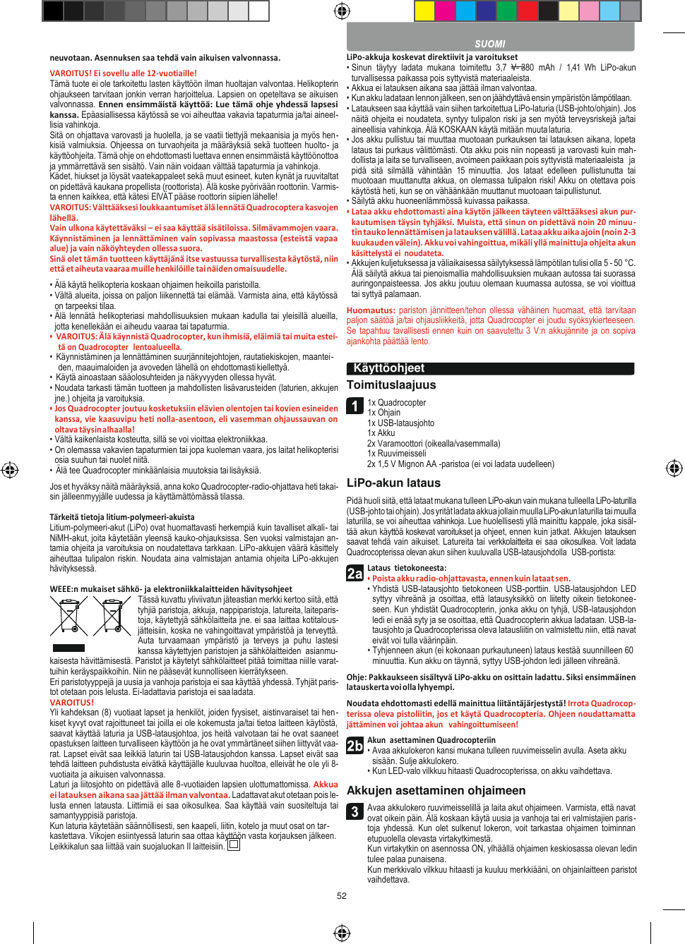 52    neuvotaan. Asennuksen saa tehdä vain aikuisen valvonnassa. VAROITUS! Ei sovellu alle 12-vuotiaille! Tämä tuote ei ole tarkoitettu lasten käyttöön ilman huoltajan valvontaa. Helikopterin ohjaukseen tarvitaan jonkin verran harjoittelua. Lapsien on opeteltava se aikuisen valvonnassa. Ennen ensimmäistä käyttöä: Lue tämä ohje yhdessä lapsesi kanssa. Epäasiallisessa käytössä se voi aiheuttaa vakavia tapaturmia ja/tai aineel- lisia vahinkoja. Sitä on ohjattava varovasti ja huolella, ja se vaatii tiettyjä mekaanisia ja myös hen- kisiä valmiuksia. Ohjeessa on turvaohjeita ja määräyksiä sekä tuotteen huolto- ja käyttöohjeita. Tämä ohje on ehdottomasti luettava ennen ensimmäistä käyttöönottoa ja ymmärrettävä sen sisältö. Vain näin voidaan välttää tapaturmia ja vahinkoja. Kädet, hiukset ja löysät vaatekappaleet sekä muut esineet, kuten kynät ja ruuvitaltat on pidettävä kaukana propellista (roottorista). Älä koske pyörivään roottoriin. Varmis- ta ennen kaikkea, että kätesi EIVÄT pääse roottorin siipien lähelle! VAROITUS: Välttääksesi loukkaantumiset älä lennätä Quadrocoptera kasvojen lähellä. Vain ulkona käytettäväksi – ei saa käyttää sisätiloissa. Silmävammojen vaara. Käynnistäminen ja lennättäminen vain sopivassa maastossa (esteistä vapaa alue) ja vain näköyhteyden ollessa suora. Sinä olet tämän tuotteen käyttäjänä itse vastuussa turvallisesta käytöstä, niin että et aiheuta vaaraa muille henkilöille tai näiden omaisuudelle. • Älä käytä helikopteria koskaan ohjaimen heikoilla paristoilla. • Vältä alueita, joissa on paljon liikennettä tai elämää. Varmista aina, että käytössä on tarpeeksi tilaa. • Älä lennätä  helikopteriasi mahdollisuuksien mukaan  kadulla tai  yleisillä alueilla, jotta kenellekään ei aiheudu vaaraa tai tapaturmia. • VAROITUS: Älä käynnistä Quadrocopter, kun ihmisiä, eläimiä tai muita estei- tä on Quadrocopter  lentoalueella. • Käynnistäminen ja lennättäminen suurjännitejohtojen, rautatiekiskojen, maantei- den, maauimaloiden ja avoveden lähellä on ehdottomasti kiellettyä. • Käytä ainoastaan sääolosuhteiden ja näkyvyyden ollessa hyvät. • Noudata tarkasti tämän tuotteen ja mahdollisten lisävarusteiden (laturien, akkujen jne.) ohjeita ja varoituksia. • Jos Quadrocopter joutuu kosketuksiin elävien olentojen tai kovien esineiden kanssa, vie kaasuvipu heti nolla-asentoon, eli vasemman ohjaussauvan on oltava täysin alhaalla! • Vältä kaikenlaista kosteutta, sillä se voi vioittaa elektroniikkaa. • On olemassa vakavien tapaturmien tai jopa kuoleman vaara, jos laitat helikopterisi osia suuhun tai nuolet niitä. • Älä tee Quadrocopter minkäänlaisia muutoksia tai lisäyksiä. Jos et hyväksy näitä määräyksiä, anna koko Quadrocopter-radio-ohjattava heti takai- sin jälleenmyyjälle uudessa ja käyttämättömässä tilassa.  Tärkeitä tietoja litium-polymeeri-akuista Litium-polymeeri-akut (LiPo) ovat huomattavasti herkempiä kuin tavalliset alkali- tai NiMH-akut, joita käytetään yleensä kauko-ohjauksissa. Sen vuoksi valmistajan an- tamia ohjeita ja varoituksia on noudatettava tarkkaan. LiPo-akkujen väärä käsittely aiheuttaa tulipalon riskin. Noudata aina valmistajan antamia ohjeita LiPo-akkujen hävityksessä.  WEEE:n mukaiset sähkö- ja elektroniikkalaitteiden hävitysohjeet Tässä kuvattu yliviivatun jäteastian merkki kertoo siitä, että tyhjiä paristoja, akkuja, nappiparistoja, latureita, laiteparis- toja, käytettyjä sähkölaitteita jne. ei saa laittaa kotitalous- jätteisiin, koska ne vahingoittavat ympäristöä ja terveyttä. Auta  turvaamaan  ympäristö  ja  terveys  ja  puhu  lastesi kanssa käytettyjen paristojen ja sähkölaitteiden  asianmu- kaisesta hävittämisestä. Paristot ja käytetyt sähkölaitteet pitää toimittaa niille varat- tuihin keräyspaikkoihin. Niin ne pääsevät kunnolliseen kierrätykseen. Eri paristotyyppejä ja uusia ja vanhoja paristoja ei saa käyttää yhdessä. Tyhjät paris- tot otetaan pois lelusta. Ei-ladattavia paristoja ei saa ladata. VAROITUS! Yli kahdeksan (8) vuotiaat lapset ja henkilöt, joiden fyysiset, aistinvaraiset tai hen- kiset kyvyt ovat rajoittuneet tai joilla ei ole kokemusta ja/tai tietoa laitteen käytöstä, saavat käyttää laturia ja USB-latausjohtoa, jos heitä valvotaan tai he ovat saaneet opastuksen laitteen turvalliseen käyttöön ja he ovat ymmärtäneet siihen liittyvät vaa- rat. Lapset eivät saa leikkiä laturin tai USB-latausjohdon kanssa. Lapset eivät saa tehdä laitteen puhdistusta eivätkä käyttäjälle kuuluvaa huoltoa, elleivät he ole yli 8-vuotiaita ja aikuisen valvonnassa. Laturi ja liitosjohto on pidettävä alle 8-vuotiaiden lapsien ulottumattomissa. Akkua ei latauksen aikana saa jättää ilman valvontaa. Ladattavat akut otetaan pois le- lusta ennen latausta. Liittimiä ei saa oikosulkea. Saa käyttää vain suositeltuja tai samantyyppisiä paristoja. Kun laturia käytetään säännöllisesti, sen kaapeli, liitin, kotelo ja muut osat on tar- kastettava. Vikojen esiintyessä laturin saa ottaa käyttöön vasta korjauksen jälkeen. Leikkikalun saa liittää vain suojaluokan II laitteisiin. LiPo-akkuja koskevat direktiivit ja varoitukset • Sinun  täytyy  ladata  mukana  toimitettu  3,7  V  380  mAh  /  1,41  Wh  LiPo-akun turvallisessa paikassa pois syttyvistä materiaaleista. • Akkua ei latauksen aikana saa jättää ilman valvontaa. • Kun akku ladataan lennon jälkeen, sen on jäähdyttävä ensin ympäristön lämpötilaan. • Lataukseen saa käyttää vain siihen tarkoitettua LiPo-laturia (USB-johto/ohjain). Jos näitä ohjeita ei noudateta, syntyy tulipalon riski ja sen myötä terveysriskejä ja/tai aineellisia vahinkoja. Älä KOSKAAN käytä mitään muuta laturia. • Jos akku pullistuu tai muuttaa muotoaan purkauksen tai latauksen aikana, lopeta lataus tai purkaus välittömästi. Ota akku pois niin nopeasti ja varovasti kuin mah- dollista ja laita se turvalliseen, avoimeen paikkaan pois syttyvistä materiaaleista   ja pidä  sitä  silmällä  vähintään  15  minuuttia.  Jos  lataat  edelleen  pullistunutta  tai muotoaan muuttanutta akkua, on olemassa tulipalon riski! Akku on otettava pois käytöstä heti, kun se on vähäänkään muuttanut muotoaan tai pullistunut. • Säilytä akku huoneenlämmössä kuivassa paikassa. • Lataa akku ehdottomasti aina käytön jälkeen täyteen välttääksesi akun pur- kautumisen täysin tyhjäksi. Muista, että sinun on pidettävä noin 20 minuu- tin tauko lennättämisen ja latauksen välillä. Lataa akku aika ajoin (noin 2-3 kuukauden välein). Akku voi vahingoittua, mikäli yllä mainittuja ohjeita akun käsittelystä ei  noudateta. • Akkujen kuljetuksessa ja väliaikaisessa säilytyksessä lämpötilan tulisi olla 5 - 50 °C. Älä säilytä akkua tai pienoismallia mahdollisuuksien mukaan autossa tai suorassa auringonpaisteessa. Jos akku joutuu olemaan kuumassa autossa, se voi vioittua tai syttyä palamaan. Huomautus:  pariston jännitteen/tehon ollessa vähäinen huomaat,  että tarvitaan paljon säätöä ja/tai ohjausliikkeitä, jotta Quadrocopter ei joudu syöksykierteeseen. Se tapahtuu tavallisesti ennen kuin on saavutettu 3 V:n akkujännite ja on sopiva ajankohta päättää lento.  Toimituslaajuus 1x Quadrocopter 1x Ohjain 1x USB-latausjohto 1x Akku 2x Varamoottori (oikealla/vasemmalla) 1x Ruuvimeisseli 2x 1,5 V Mignon AA -paristoa (ei voi ladata uudelleen) LiPo-akun lataus Pidä huoli siitä, että lataat mukana tulleen LiPo-akun vain mukana tulleella LiPo-laturilla (USB-johto tai ohjain). Jos yrität ladata akkua jollain muulla LiPo-akun laturilla tai muulla laturilla, se voi aiheuttaa vahinkoja. Lue huolellisesti yllä mainittu kappale, joka sisäl- tää akun käyttöä koskevat varoitukset ja ohjeet, ennen kuin jatkat. Akkujen latauksen saavat tehdä vain aikuiset. Latureita tai verkkolaitteita ei saa oikosulkea. Voit ladata Quadrocopterissa olevan akun siihen kuuluvalla USB-latausjohdolla  USB-portista: Lataus  tietokoneesta: • Poista akku radio-ohjattavasta, ennen kuin lataat sen. • Yhdistä USB-latausjohto tietokoneen USB-porttiin.  USB-latausjohdon LED syttyy vihreänä ja  osoittaa, että latausyksikkö on liitetty oikein  tietokonee- seen. Kun yhdistät Quadrocopterin, jonka akku on tyhjä, USB-latausjohdon ledi ei enää syty ja se osoittaa, että Quadrocopterin akkua ladataan. USB-la- tausjohto ja Quadrocopterissa oleva latausliitin on valmistettu niin, että navat eivät voi tulla väärinpäin. • Tyhjenneen akun (ei kokonaan purkautuneen) lataus kestää suunnilleen 60 minuuttia. Kun akku on täynnä, syttyy USB-johdon ledi jälleen vihreänä. Ohje: Pakkaukseen sisältyvä LiPo-akku on osittain ladattu. Siksi ensimmäinen latauskerta voi olla lyhyempi. Noudata ehdottomasti edellä mainittua liitäntäjärjestystä! Irrota Quadrocop- terissa oleva pistoliitin, jos et käytä Quadrocopteria. Ohjeen noudattamatta jättäminen voi johtaa akun   vahingoittumiseen! Akun  asettaminen Quadrocopteriin • Avaa akkulokeron kansi mukana tulleen ruuvimeisselin avulla. Aseta akku sisään. Sulje akkulokero. • Kun LED-valo vilkkuu hitaasti Quadrocopterissa, on akku vaihdettava. Akkujen asettaminen ohjaimeen Avaa akkulokero ruuvimeisselillä ja laita akut ohjaimeen. Varmista, että navat ovat oikein päin. Älä koskaan käytä uusia ja vanhoja tai eri valmistajien paris- toja yhdessä. Kun olet sulkenut lokeron, voit tarkastaa  ohjaimen toiminnan etupuolella olevasta virtakytkimestä. Kun virtakytkin on asennossa ON, ylhäällä ohjaimen keskiosassa olevan ledin tulee palaa punaisena. Kun merkkivalo vilkkuu hitaasti ja kuuluu merkkiääni, on ohjainlaitteen paristot vaihdettava.  Käyttöohjeet     