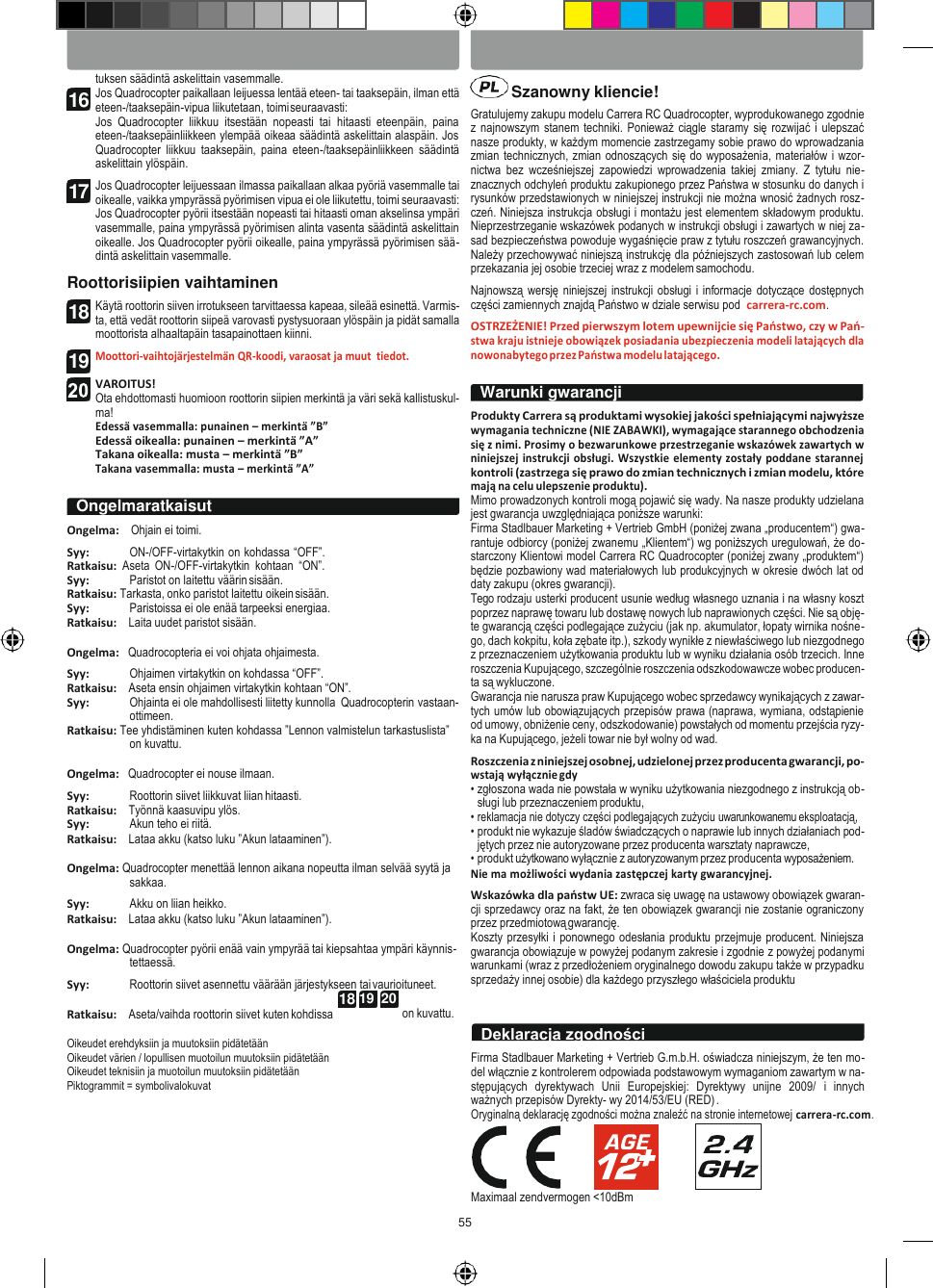 55 SUOMI POLSKI   18 19  20    Szanowny kliencie! tuksen säädintä askelittain vasemmalle. Jos Quadrocopter paikallaan leijuessa lentää eteen- tai taaksepäin, ilman että eteen-/taaksepäin-vipua liikutetaan, toimi seuraavasti: Jos  Quadrocopter  liikkuu  itsestään  nopeasti  tai  hitaasti  eteenpäin,  paina eteen-/taaksepäinliikkeen ylempää oikeaa säädintä askelittain alaspäin. Jos Quadrocopter  liikkuu  taaksepäin,  paina  eteen-/taaksepäinliikkeen  säädintä askelittain ylöspäin. Jos Quadrocopter leijuessaan ilmassa paikallaan alkaa pyöriä vasemmalle tai oikealle, vaikka ympyrässä pyörimisen vipua ei ole liikutettu, toimi seuraavasti: Jos Quadrocopter pyörii itsestään nopeasti tai hitaasti oman akselinsa ympäri vasemmalle, paina ympyrässä pyörimisen alinta vasenta säädintä askelittain oikealle. Jos Quadrocopter pyörii oikealle, paina ympyrässä pyörimisen sää- dintä askelittain vasemmalle. Roottorisiipien vaihtaminen Käytä roottorin siiven irrotukseen tarvittaessa kapeaa, sileää esinettä. Varmis- ta, että vedät roottorin siipeä varovasti pystysuoraan ylöspäin ja pidät samalla moottorista alhaaltapäin tasapainottaen kiinni. Moottori-vaihtojärjestelmän QR-koodi, varaosat ja muut  tiedot.  VAROITUS! Ota ehdottomasti huomioon roottorin siipien merkintä ja väri sekä kallistuskul- ma! Edessä vasemmalla: punainen – merkintä ”B” Edessä oikealla: punainen – merkintä ”A” Takana oikealla: musta – merkintä ”B” Takana vasemmalla: musta – merkintä ”A”  Ongelma:    Ohjain ei toimi. Syy: ON-/OFF-virtakytkin on kohdassa “OFF”. Ratkaisu:  Aseta  ON-/OFF-virtakytkin  kohtaan  “ON”. Syy: Paristot on laitettu väärin sisään. Ratkaisu: Tarkasta, onko paristot laitettu oikein sisään. Syy: Paristoissa ei ole enää tarpeeksi energiaa. Ratkaisu:    Laita uudet paristot sisään.  Ongelma:   Quadrocopteria ei voi ohjata ohjaimesta. Syy: Ohjaimen virtakytkin on kohdassa “OFF”. Ratkaisu:    Aseta ensin ohjaimen virtakytkin kohtaan “ON”. Syy: Ohjainta ei ole mahdollisesti liitetty kunnolla  Quadrocopterin vastaan- ottimeen. Ratkaisu: Tee yhdistäminen kuten kohdassa ”Lennon valmistelun tarkastuslista” on kuvattu.  Ongelma:   Quadrocopter ei nouse ilmaan. Syy: Roottorin siivet liikkuvat liian hitaasti. Ratkaisu:    Työnnä kaasuvipu ylös. Syy: Akun teho ei riitä. Ratkaisu:    Lataa akku (katso luku ”Akun lataaminen”).  Ongelma: Quadrocopter menettää lennon aikana nopeutta ilman selvää syytä ja sakkaa. Syy: Akku on liian heikko. Ratkaisu:    Lataa akku (katso luku ”Akun lataaminen”).  Ongelma: Quadrocopter pyörii enää vain ympyrää tai kiepsahtaa ympäri käynnis- tettaessä. Syy: Roottorin siivet asennettu väärään järjestykseen tai vaurioituneet.    Gratulujemy zakupu modelu Carrera RC Quadrocopter, wyprodukowanego zgodnie z najnowszym stanem  techniki. Ponieważ ciągle staramy się rozwijać i ulepszać nasze produkty, w każdym momencie zastrzegamy sobie prawo do wprowadzania zmian technicznych, zmian odnoszących się do wyposażenia, materiałów i wzor- nictwa  bez  wcześniejszej  zapowiedzi  wprowadzenia  takiej  zmiany.  Z  tytułu  nie- znacznych odchyleń produktu zakupionego przez Państwa w stosunku do danych i rysunków przedstawionych w niniejszej instrukcji nie można wnosić żadnych rosz- czeń. Niniejsza instrukcja obsługi i montażu jest elementem składowym produktu. Nieprzestrzeganie wskazówek podanych w instrukcji obsługi i zawartych w niej za- sad bezpieczeństwa powoduje wygaśnięcie praw z tytułu roszczeń grawancyjnych. Należy przechowywać niniejszą instrukcję dla późniejszych zastosowań lub celem przekazania jej osobie trzeciej wraz z modelem samochodu. Najnowszą wersję niniejszej instrukcji obsługi i informacje  dotyczące dostępnych części zamiennych znajdą Państwo w dziale serwisu pod  carrera-rc.com. OSTRZEŻENIE! Przed pierwszym lotem upewnijcie się Państwo, czy w Pań- stwa kraju istnieje obowiązek posiadania ubezpieczenia modeli latających dla nowonabytego przez Państwa modelu latającego.  Produkty Carrera są produktami wysokiej jakości spełniającymi najwyższe wymagania techniczne (NIE ZABAWKI), wymagające starannego obchodzenia się z nimi. Prosimy o bezwarunkowe przestrzeganie wskazówek zawartych w niniejszej  instrukcji obsługi. Wszystkie elementy zostały poddane starannej kontroli (zastrzega się prawo do zmian technicznych i zmian modelu, które mają na celu ulepszenie produktu). Mimo prowadzonych kontroli mogą pojawić się wady. Na nasze produkty udzielana jest gwarancja uwzględniająca poniższe warunki: Firma Stadlbauer Marketing + Vertrieb GmbH (poniżej zwana „producentem“) gwa- rantuje odbiorcy (poniżej zwanemu „Klientem“) wg poniższych uregulowań, że do- starczony Klientowi model Carrera RC Quadrocopter (poniżej zwany „produktem“) będzie pozbawiony wad materiałowych lub produkcyjnych w okresie dwóch lat od daty zakupu (okres gwarancji). Tego rodzaju usterki producent usunie według własnego uznania i na własny koszt poprzez naprawę towaru lub dostawę nowych lub naprawionych części. Nie są obję- te gwarancją części podlegające zużyciu (jak np. akumulator, łopaty wirnika nośne- go, dach kokpitu, koła zębate itp.), szkody wynikłe z niewłaściwego lub niezgodnego z przeznaczeniem użytkowania produktu lub w wyniku działania osób trzecich. Inne roszczenia Kupującego, szczególnie roszczenia odszkodowawcze wobec producen- ta są wykluczone. Gwarancja nie narusza praw Kupującego wobec sprzedawcy wynikających z zawar- tych umów lub obowiązujących przepisów prawa (naprawa, wymiana, odstąpienie od umowy, obniżenie ceny, odszkodowanie) powstałych od momentu przejścia ryzy- ka na Kupującego, jeżeli towar nie był wolny od wad. Roszczenia z niniejszej osobnej, udzielonej przez producenta gwarancji, po- wstają wyłącznie gdy • zgłoszona wada nie powstała w wyniku użytkowania niezgodnego z instrukcją ob- sługi lub przeznaczeniem produktu, • reklamacja nie dotyczy części podlegających zużyciu uwarunkowanemu eksploatacją, • produkt nie wykazuje śladów świadczących o naprawie lub innych działaniach pod- jętych przez nie autoryzowane przez producenta warsztaty naprawcze, • produkt użytkowano wyłącznie z autoryzowanym przez producenta wyposażeniem. Nie ma możliwości wydania zastępczej karty gwarancyjnej. Wskazówka dla państw UE: zwraca się uwagę na ustawowy obowiązek gwaran- cji sprzedawcy oraz na fakt, że ten obowiązek gwarancji nie zostanie ograniczony przez przedmiotową gwarancję. Koszty przesyłki i ponownego odesłania produktu przejmuje producent. Niniejsza gwarancja obowiązuje w powyżej podanym zakresie i zgodnie z powyżej podanymi warunkami (wraz z przedłożeniem oryginalnego dowodu zakupu także w przypadku sprzedaży innej osobie) dla każdego przyszłego właściciela produktu Ratkaisu:    Aseta/vaihda roottorin siivet kuten kohdissa  Oikeudet erehdyksiin ja muutoksiin pidätetään Oikeudet värien / lopullisen muotoilun muutoksiin pidätetään Oikeudet teknisiin ja muotoilun muutoksiin pidätetään Piktogrammit = symbolivalokuvat on kuvattu.   Firma Stadlbauer Marketing + Vertrieb G.m.b.H. oświadcza niniejszym, że ten mo- del włącznie z kontrolerem odpowiada podstawowym wymaganiom zawartym w na- stępujących  dyrektywach  Unii  Europejskiej:  Dyrektywy  unijne  2009/  i  innych ważnych przepisów Dyrekty- wy 2014/53/EU (RED) . Oryginalną deklarację zgodności można znaleźć na stronie internetowej carrera-rc.com.      Maximaal zendvermogen &lt;10dBm Deklaracja zgodności Ongelmaratkaisut Warunki gwarancji 16 17 18 19  