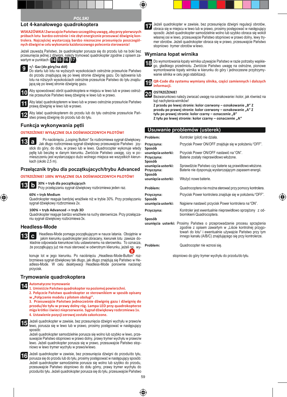 59   13  c   Lot 4-kanałowego quadrokoptera WSKAZÓWKA! Zwracajcie Państwo szczególną uwagę, aby przy pierwszych próbach lotu  bardzo ostrożnie i nie zbyt energicznie przesuwać dźwignię kon- trolera. Najczęściej wystarczają bardzo nieznaczne przesunięcia poszczegól- nych dźwigni w celu wykonania każdorazowego polecenia sterowania! Jeżeli zauważą Państwo, że quadrokopter porusza się do przodu lub na boki bez przesunięcia jednej z dźwigni, należy trymować quadrokopter zgodnie z opisem za- wartym w punktach (14 15  16  17 ). +/- Gaz (do góry/na dół) Do startu lub lotu na wyższych wysokościach ostrożnie przesuńcie Państwo do przodu znajdującą się po lewej stronie dźwignię gazu. Do lądowania lub lotu na niższych wysokościach ostrożnie przesuńcie Państwo do tyłu znajdu- jącą się po lewej stronie dźwignię gazu. Aby spowodować obrót quadrokoptera w miejscu w lewo lub w prawo ostroż- nie przesuńcie Państwo lewą dźwignię w lewo lub w prawo. Aby latać quadrokopterem w lewo lub w prawo ostrożnie przesuńcie Państwo prawą dźwignię w lewo lub w prawo. Aby latać quadrokopterem do przodu lub do tyłu ostrożnie przesuńcie Pań- stwo prawą dźwignię do przodu lub do tyłu. Funkcja wykonywania pętli OSTRZEŻENIE! WYŁĄCZNIE DLA DOŚWIADCZONYCH PILOTÓW! Po naciśnięciu „Looping Button“ 5x rozbrzmiewa sygnał dźwiękowy. Jak długo rozbrzmiewa sygnał dźwiękowy przesuwajcie Państwo   joy- stick do góry, do dołu, w prawo lub w lewo. Quadrocopter wykonuje wtedy pętlę lub beczkę w  danym kierunku. Zwróćcie  Państwo uwagę, czy w po- mieszczeniu jest wystarczająco dużo wolnego miejsca we wszystkich kierun- kach (około 2,5 m). Przełącznik trybu dla początkujacych/trybu Advanced OSTRZEŻENIE! 100% WYŁĄCZNIE DLA DOŚWIADCZONYCH PILOTÓW! 30% = tryb dla początkujących Przy przełączaniu sygnał dźwiękowy rozbrzmiewa jeden raz. 60% = tryb Medium Quadrokopter reaguje bardziej wrażliwie niż w trybie 30%. Przy przełączaniu sygnał dźwiękowy rozbrzmiewa 2x. 100% = tryb Advanced -&gt; tryb 3D Quadrokopter reaguje bardzo wrażliwie na ruchy sterownicze. Przy przełącza- niu sygnał dźwiękowy rozbrzmiewa 3x. Headless-Mode Headless-Mode pomaga początkującym w nauce latania. Obojętnie w jakim kierunku quadrokopter jest obracany, kierunek lotu  zawsze do- kładnie odpowiada kierunkowi lotu ustawionemu na sterowniku. To oznacza, że początkujący już nie musi sterować w odwrotnym klierunku, jeżeli np. wy- Jeżeli quadrokopter w zawisie, bez przesunięcia dźwigni regulacji obrotów, obraca się w miejscu w lewo lub w prawo, prosimy postępować w następujący sposób: Jeżeli quadrokopter samodzielnie wolno lub szybko obraca się wokół własnej osi w lewo, przesuwajcie Państwo stopniowo w prawo dolny, lewy try- mer obrotów. Jeżeli quadrokopter obraca się w prawo, przesuwajcie Państwo stopniowo  trymer obrotów w lewo. Wymiana łopat wirnika Do wymontowania łopaty wirnika używajcie Państwo w razie potrzeby wąskie- go, gładkiego  przedmiotu. Zwróćcie  Państwo uwagę  na ostrożne, pionowe wymontowanie łopaty wirnika w kierunku do góry i jednoczesne przytrzymy- wanie silnika w celu jego stabilizacji. QR-Code dla systemu wymiany silnika, części zamiennych i dalszych informacji. OSTRZEŻENIE! Bezwarunkowo należy zwracać uwagę na oznakowanie i kolor, jak również na kąt nachylenia wirników! Z przodu po lewej stronie: kolor czerwony – oznakowanie „B“ Z przodu po prawej stronie: kolor czerwony – oznakowanie „A“ Z tyłu po prawej stronie: kolor czarny – oznaczenie „B“ Z tyłu po lewej stronie: kolor czarny – oznaczenie „A“  Problem:  Kontroler (pilot) nie działa. Przyczyna:  Przycisk Power ON/OFF znajduje się w położeniu “OFF”. Sposób usunięcia usterki:  Przycisk Power ON/OFF nastawić na “ON”. Przyczyna:  Baterie zostały nieprawidłowo włożone. Sposób usunięcia usterki:  Sprawdźcie Państwo czy baterie są prawidłowo włożone. Przyczyna:  Baterie nie dysponują wystarczającym zapasem energii. Sposób usunięcia usterki:  Włożyć nowe baterie.  Problem:  Quadrocoptera nie można sterować przy pomocy kontrolera. Przyczyna:  Przycisk Power kontrolera znajduje się w położeniu “OFF”. Sposób usunięcia usterki:  Najpierw nastawić przycisk Power kontrolera na “ON”. Przyczyna:  Kontroler jest ewentualnie nieprawidłowo sprzężony   z od- biornikiem Quadrocoptera. Sposób usunięcia  usterki:  Prosimy  Państwa  o  przeprowadzenie  procesu  sprzężenia zgodnie  z  opisem  zawartym w  „Liście kontrolnej przygo- towań do lotu“ i ewentualnie używajcie Państwo przy tym innego kanału (A/B/C) znajdującego się przy kontrolerze.  Problem:  Quadrocopter nie wznosi się. konuje  lot  w  jego  kierunku.  Po  naciśnięciu  „Headless-Mode-Button“  roz- brzmiewa sygnał dźwiękowy tak długo, jak długo znajdują się Państwo w He- adless-Mode.  W  celu  deaktywacji  Headless-Mode  ponownie  nacisnąć przycisk. Trymowanie quadrokoptera Automatyczne trymowanie 1. Umieśćcie Państwo quadrokopter na poziomej powierzchni. 2. Połączcie Państwo quadrokopter ze sterownikiem w sposób opisany w „Połączenie modelu z pilotem obsługi”. 3. Przesuwajcie Państwo jednocześnie dźwignię gazu i dźwignię do przodu/do tyłu w prawy dolny róg. Lampa LED przy quadrokopterze miga krótko i świeci nieprzerwanie. Sygnał dźwiękowy rozbrzmiewa 1x. 4. Ustawienie pozycji zerowej zostało zakończone. Jeżeli quadrokopter w zawisie, bez przesunięcia dźwigni wychyłu w prawo/w lewo, porusza się w lewo lub w prawo, prosimy postępować w następujący sposób: Jeżeli quadrokopter samodzielnie porusza się wolno lub szybko w lewo, prze- suwajcie Państwo stopniowo w prawo dolny, prawy trymer wychyłu w prawo/w lewo. Jeżeli quadrokopter porusza się w prawo, przesuwajcie Państwo stop- niowo w lewo trymer wychyłu w prawo/w lewo. Jeżeli quadrokopter w zawisie, bez przesunięcia dźwigni do przodu/do tyłu, porusza się do przodu lub do tyłu, prosimy postępować w następujący sposób: Jeżeli quadrokopter samodzielnie porusza się wolno lub szybko do przodu, przesuwajcie  Państwo stopniowo  do dołu górny, prawy trymer  wychyłu do przodu/do tyłu. Jeżeli quadrokopter porusza się do tyłu, przesuwajcie Państwo stopniowo do góry trymer wychyłu do przodu/do tyłu.  Usuwanie problemów (usterek)   11 12 13  a 13  b 14 15 16 17 18 19  