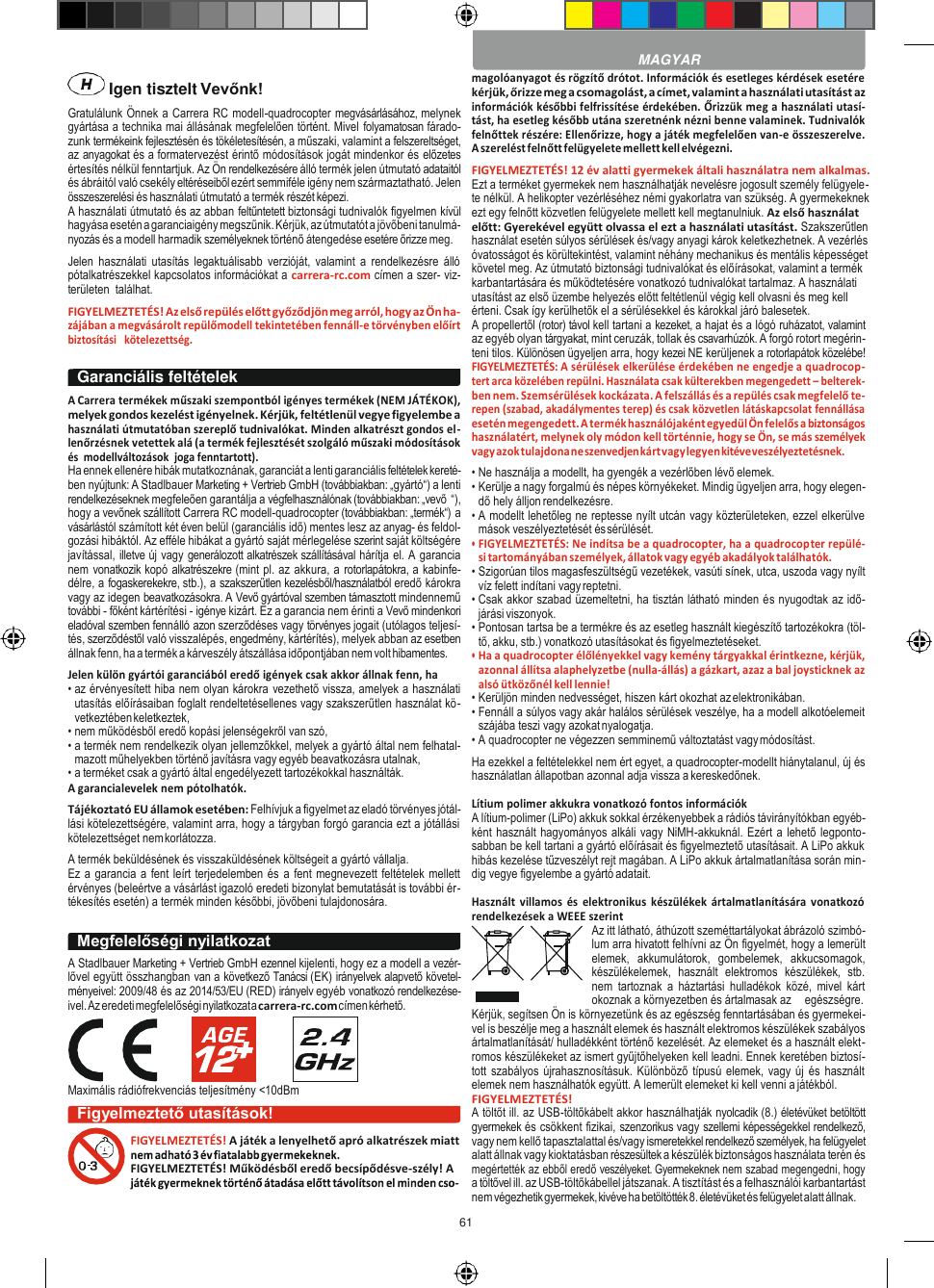 61     Igen tisztelt Vevőnk! Gratulálunk Önnek a Carrera RC modell-quadrocopter megvásárlásához, melynek gyártása a technika mai állásának megfelelően történt. Mivel folyamatosan fárado- zunk termékeink fejlesztésén és tökéletesítésén, a műszaki, valamint a felszereltséget, az anyagokat és a formatervezést érintő módosítások jogát mindenkor és előzetes értesítés nélkül fenntartjuk. Az Ön rendelkezésére álló termék jelen útmutató adataitól és ábráitól való csekély eltéréseiből ezért semmiféle igény nem származtatható. Jelen összeszerelési és használati útmutató a termék részét képezi. A használati útmutató és az abban feltűntetett biztonsági tudnivalók figyelmen kívül hagyása esetén a garanciaigény megszűnik. Kérjük, az útmutatót a jövőbeni tanulmá- nyozás és a modell harmadik személyeknek történő átengedése esetére őrizze meg. Jelen  használati  utasítás  legaktuálisabb  verzióját,  valamint  a  rendelkezésre  álló pótalkatrészekkel kapcsolatos információkat a carrera-rc.com címen a szer- viz-területen  találhat. FIGYELMEZTETÉS! Az első repülés előtt győződjön meg arról, hogy az Ön ha- zájában a megvásárolt repülőmodell tekintetében fennáll-e törvényben előírt biztosítási   kötelezettség.  A Carrera termékek műszaki szempontból igényes termékek (NEM JÁTÉKOK), melyek gondos kezelést igényelnek. Kérjük, feltétlenül vegye figyelembe a használati útmutatóban szereplő tudnivalókat. Minden alkatrészt gondos el- lenőrzésnek vetettek alá (a termék fejlesztését szolgáló műszaki módosítások és  modellváltozások  joga fenntartott). Ha ennek ellenére hibák mutatkoznának, garanciát a lenti garanciális feltételek kereté- ben nyújtunk: A Stadlbauer Marketing + Vertrieb GmbH (továbbiakban: „gyártó“) a lenti rendelkezéseknek megfeleően garantálja a végfelhasználónak (továbbiakban: „vevő  “), hogy a vevőnek szállított Carrera RC modell-quadrocopter (továbbiakban: „termék“) a vásárlástól számított két éven belül (garanciális idő) mentes lesz az anyag- és feldol- gozási hibáktól. Az efféle hibákat a gyártó saját mérlegelése szerint saját költségére javítással, illetve új vagy generálozott alkatrészek szállításával hárítja el. A garancia nem vonatkozik kopó alkatrészekre (mint pl. az akkura, a rotorlapátokra, a kabinfe- délre, a fogaskerekekre, stb.), a szakszerűtlen kezelésből/használatból eredő károkra vagy az idegen beavatkozásokra. A Vevő gyártóval szemben támasztott mindennemű további - főként kártérítési - igénye kizárt. Ez a garancia nem érinti a Vevő mindenkori eladóval szemben fennálló azon szerződéses vagy törvényes jogait (utólagos teljesí- tés, szerződéstől való visszalépés, engedmény, kártérítés), melyek abban az esetben állnak fenn, ha a termék a kárveszély átszállása időpontjában nem volt hibamentes. Jelen külön gyártói garanciából eredő igények csak akkor állnak fenn, ha • az érvényesített hiba nem olyan károkra vezethető vissza, amelyek a használati utasítás előírásaiban foglalt rendeltetésellenes vagy szakszerűtlen használat kö- vetkeztében keletkeztek, • nem működésből eredő kopási jelenségekről van szó, • a termék nem rendelkezik olyan jellemzőkkel, melyek a gyártó által nem felhatal- mazott műhelyekben történő javításra vagy egyéb beavatkozásra utalnak, • a terméket csak a gyártó által engedélyezett tartozékokkal használták. A garancialevelek nem pótolhatók. Tájékoztató EU államok esetében: Felhívjuk a figyelmet az eladó törvényes jótál- lási kötelezettségére, valamint arra, hogy a tárgyban forgó garancia ezt a jótállási kötelezettséget nem korlátozza. A termék beküldésének és visszaküldésének költségeit a gyártó vállalja. Ez a garancia a fent leírt terjedelemben és a fent megnevezett feltételek mellett érvényes (beleértve a vásárlást igazoló eredeti bizonylat bemutatását is további ér- tékesítés esetén) a termék minden későbbi, jövőbeni tulajdonosára.  A Stadlbauer Marketing + Vertrieb GmbH ezennel kijelenti, hogy ez a modell a vezér- lővel együtt összhangban van a következő Tanácsi (EK) irányelvek alapvető követel- ményeivel: 2009/48 és az 2014/53/EU (RED) irányelv egyéb vonatkozó rendelkezése- ivel. Az eredeti megfelelőségi nyilatkozat a carrera-rc.com címen kérhető.      Maximális rádiófrekvenciás teljesítmény &lt;10dBm magolóanyagot és rögzítő drótot. Információk és esetleges kérdések esetére kérjük, őrizze meg a csomagolást, a címet, valamint a használati utasítást az információk későbbi felfrissítése érdekében. Őrizzük meg a használati utasí- tást, ha esetleg később utána szeretnénk nézni benne valaminek. Tudnivalók felnőttek részére: Ellenőrizze, hogy a játék megfelelően van-e összeszerelve. A szerelést felnőtt felügyelete mellett kell elvégezni. FIGYELMEZTETÉS! 12 év alatti gyermekek általi használatra nem alkalmas. Ezt a terméket gyermekek nem használhatják nevelésre jogosult személy felügyele- te nélkül. A helikopter vezérléséhez némi gyakorlatra van szükség. A gyermekeknek ezt egy felnőtt közvetlen felügyelete mellett kell megtanulniuk. Az első használat előtt: Gyerekével együtt olvassa el ezt a használati utasítást. Szakszerűtlen használat esetén súlyos sérülések és/vagy anyagi károk keletkezhetnek. A vezérlés óvatosságot és körültekintést, valamint néhány mechanikus és mentális képességet követel meg. Az útmutató biztonsági tudnivalókat és előírásokat, valamint a termék karbantartására és működtetésére vonatkozó tudnivalókat tartalmaz. A használati utasítást az első üzembe helyezés előtt feltétlenül végig kell olvasni és meg kell érteni. Csak így kerülhetők el a sérülésekkel és károkkal járó balesetek. A propellertől (rotor) távol kell tartani a kezeket, a hajat és a lógó ruházatot, valamint az egyéb olyan tárgyakat, mint ceruzák, tollak és csavarhúzók. A forgó rotort megérin- teni tilos. Különösen ügyeljen arra, hogy kezei NE kerüljenek a rotorlapátok közelébe! FIGYELMEZTETÉS: A sérülések elkerülése érdekében ne engedje a quadrocop- tert arca közelében repülni. Használata csak külterekben megengedett – belterek- ben nem. Szemsérülések kockázata. A felszállás és a repülés csak megfelelő te- repen (szabad, akadálymentes terep) és csak közvetlen látáskapcsolat fennállása esetén megengedett. A termék használójaként egyedül Ön felelős a biztonságos használatért, melynek oly módon kell történnie, hogy se Ön, se más személyek vagy azok tulajdona ne szenvedjen kárt vagy legyen kitéve veszélyeztetésnek. • Ne használja a modellt, ha gyengék a vezérlőben lévő elemek. • Kerülje a nagy forgalmú és népes környékeket. Mindig ügyeljen arra, hogy elegen- dő hely álljon rendelkezésre. • A modellt lehetőleg ne reptesse nyílt utcán vagy közterületeken, ezzel elkerülve mások veszélyeztetését és sérülését. • FIGYELMEZTETÉS: Ne indítsa be a quadrocopter, ha a quadrocopter repülé- si tartományában személyek, állatok vagy egyéb akadályok találhatók. • Szigorúan tilos magasfeszültségű vezetékek, vasúti sínek, utca, uszoda vagy nyílt víz felett indítani vagy reptetni. • Csak akkor szabad üzemeltetni, ha tisztán látható minden és nyugodtak az idő- járási viszonyok. • Pontosan tartsa be a termékre és az esetleg használt kiegészítő tartozékokra (töl- tő, akku, stb.) vonatkozó utasításokat és figyelmeztetéseket. • Ha a quadrocopter élőlényekkel vagy kemény tárgyakkal érintkezne, kérjük, azonnal állítsa alaphelyzetbe (nulla-állás) a gázkart, azaz a bal joysticknek az alsó ütközőnél kell lennie! • Kerüljön minden nedvességet, hiszen kárt okozhat az elektronikában. • Fennáll a súlyos vagy akár halálos sérülések veszélye, ha a modell alkotóelemeit szájába teszi vagy azokat nyalogatja. • A quadrocopter ne végezzen semminemű változtatást vagy módosítást. Ha ezekkel a feltételekkel nem ért egyet, a quadrocopter-modellt hiánytalanul, új és használatlan állapotban azonnal adja vissza a kereskedőnek.  Lítium polimer akkukra vonatkozó fontos információk A lítium-polimer (LiPo) akkuk sokkal érzékenyebbek a rádiós távirányítókban egyéb- ként használt hagyományos alkáli vagy NiMH-akkuknál. Ezért a lehető legponto- sabban be kell tartani a gyártó előírásait és figyelmeztető utasításait. A LiPo akkuk hibás kezelése tűzveszélyt rejt magában. A LiPo akkuk ártalmatlanítása során min- dig vegye figyelembe a gyártó adatait.  Használt  villamos  és  elektronikus  készülékek  ártalmatlanítására  vonatkozó rendelkezések a WEEE szerint Az itt látható, áthúzott szeméttartályokat ábrázoló szimbó- lum arra hivatott felhívni az Ön figyelmét, hogy a lemerült elemek,  akkumulátorok,  gombelemek,  akkucsomagok, készülékelemek,  használt  elektromos  készülékek,  stb. nem  tartoznak  a háztartási  hulladékok  közé,  mivel  kárt okoznak a környezetben és ártalmasak az    egészségre. Kérjük, segítsen Ön is környezetünk és az egészség fenntartásában és gyermekei- vel is beszélje meg a használt elemek és használt elektromos készülékek szabályos ártalmatlanítását/ hulladékként történő kezelését. Az elemeket és a használt elekt- romos készülékeket az ismert gyűjtőhelyeken kell leadni. Ennek keretében biztosí- tott szabályos újrahasznosításuk. Különböző  típusú elemek, vagy új és használt elemek nem használhatók együtt. A lemerült elemeket ki kell venni a játékból. FIGYELMEZTETÉS! A töltőt ill. az USB-töltőkábelt akkor használhatják nyolcadik (8.) életévüket betöltött gyermekek és csökkent fizikai, szenzorikus vagy szellemi képességekkel rendelkező, vagy nem kellő tapasztalattal és/vagy ismeretekkel rendelkező személyek, ha felügyelet alatt állnak vagy kioktatásban részesültek a készülék biztonságos használata terén és megértették az ebből eredő veszélyeket. Gyermekeknek nem szabad megengedni, hogy a töltővel ill. az USB-töltőkábellel játszanak. A tisztítást és a felhasználói karbantartást nem végezhetik gyermekek, kivéve ha betöltötték 8. életévüket és felügyelet alatt állnak.  MAGYAR Garanciális feltételek Megfelelőségi nyilatkozat Figyelmeztető utasítások! FIGYELMEZTETÉS! A játék a lenyelhető apró alkatrészek miatt  FIGYELMEZTETÉS! Működésből eredő becsípődésve-szély! A  