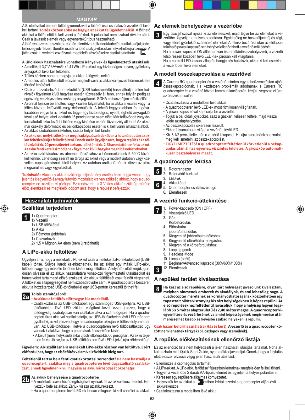 62    A 8. életévüket be nem töltött gyermekeket a töltőtől és a csatlakozó vezetéktől távol kell tartani. Töltés közben soha ne hagyja az akkut felügyelet nélkül. A tölthető akkukat a töltés előtt ki kell venni a játékból. A pólusokat nem szabad rövidre zárni. Csak a javasolt elemek vagy egyenértékű típus használható. A töltő rendszeres használata esetén ellenőrizni kell annak kábelét, csatlakozóját, fede- leit és egyéb részeit. Sérülés esetén a töltő csak javítás után helyezhető újra üzembe. A játék csak II. védelmi osztálynak megfelelő készülékekre csatlakoztatható.  A LiPo akkuk használatára vonatkozó irányelvek és figyelmeztető utasítások • A mellékelt 3,7 V 380 mAh / 1,41 Wh LiPo-akkut egy biztonságos helyen, gyúlékony anyagoktól távol kell feltölteni. • Töltés közben soha ne hagyja az akkut felügyelet nélkül. • A repülés utáni töltés előtt először meg kell várni az akku környezeti hőmérsékletre történő lehűlését. • Csak a hozzátartozó Lipo-akkutöltőt (USB kábel/vezérlő) használhatja. Jelen tud- nivalók figyelmen kívül hagyása esetén tűzveszély áll fenn, ennek folytán pedig az egészség veszélyeztetése és/vagy anyagi károk. SOHA ne használjon másik töltőt. • Azonnal fejezze be a töltési vagy kisülési folyamatot, ha az akku a kisülés vagy   a töltés közben felfúvódik  vagy deformálódik. A lehető leggyorsabban és legóva- tosabban vegye ki az akkut és tegye egy biztonságos, nyitott, éghető anyagoktól távol eső helyre, ahol legalább 15 percig tartsa szem előtt. Már felfúvódott vagy de- formálódott akku további töltése vagy kisütése esetén tűzveszély áll fenn! Az akkut már csekély deformáció és ballonképződés esetén is ki kell vonni a használatból. • Az akkut szobahőmérsékleten, száraz helyen kell tárolni. • Az akku ún. mélykisülésének megakadályozása érdekében a használat után az ak- kut feltétlenül újra fel kell tölteni. Ennek során ügyeljen arra, hogy a repülés és a töl- tés között kb. 20 perc szünetet tartson. Időnként (kb. 2-3 havonta) töltse fel az akkut. Az akku fenti kezelési módjának figyelmen kívül hagyása meghibásodást okozhat. • Az akku szállításához és átmeneti tárolásához a hőmérsékletnek 5-50°C között kell lennie. Lehetőség szerint ne tárolja az akkut vagy a modellt autóban vagy köz- vetlen napsugárzásnak kitett helyen. Az autóban uralkodó hőnek kitéve az akku megsérülhet vagy kigyulladhat. Tudnivaló: Alacsony akkufeszültség/-teljesítmény esetén észre fogja venni, hogy jelentős kiegyenlítő és/vagy irányító mozdulatokra van szükség ahhoz, hogy a quad- rocopter ne kezdjen el pörögni. Ez rendszerint a 3 Voltos akkufeszültség elérése előtt jelentkezik és megfelelő időpont arra, hogy a repülést befejezzük.  Szállítási terjedelem 1x Quadrocopter 1x Vezérlő 1x USB töltőkábel 1x Akku 2x Pótmotor (jobb/bal) 1x Csavarhúzó 2x 1,5 V Mignon AA elem (nem újratölthető) A LiPo-akku feltöltése Ügyeljen arra, hogy a mellékelt LiPo-akkut csak a mellékelt LiPo-akkutöltővel (USB-kábel)  töltse.  Súlyos  károk  keletkezhetnek,  ha  az  akkut  egy  másik  LiPo-akku töltőben vagy egy másféle töltőben kísérli meg feltölteni. A folytatás előtt kérjük, gon- dosan olvassa el az akkuk használatára vonatkozó figyelmeztető utasításokat és irányelveket tartalmazó előző szakaszt. Az akkuk feltöltését csak felnőtt végezheti. A töltőket és a tápegységeket nem szabad rövidre zárni. A quadrocopterbe beszerelt akkut a hozzátartozó USB-töltőkábellel egy USB-porton keresztül töltheti fel: Töltés számítógépről: • Az akkut a feltöltés előtt vegye ki a modellből. • Csatlakoztassa az USB-töltőkábelt egy számítógép USB-portjára. Az USB-töltőkábelen  lévő  LED  zölden  világítani  kezd,  ezzel  jelezve,  hogy  a töltőegység szabályosan van csatlakoztatva a számítógépre. Ha a quadro- coptert üres akkuval csatlakoztatja, az USB-töltőkábelen lévő LED már nem gyullad ki, ezzel jelezve, hogy a quadrocopter akkujának töltése folyamatban van. Az USB-töltőkábel, illetve a quadrocopteren lévő töltőcsatlakozó úgy vannak kialakítva, hogy a polaritások felcserélése kizárt. • A kisült (nem mélykisült) akku újbóli feltöltése kb. 60 percig tart. Az akku telje- sen fel van töltve, ha az USB-töltőkábelen lévő LED-kijelző újra zölden világít. Figyelem: A kiszállításnál a mellékelt LiPo-akku részben van feltöltve. Ezért előfordulhat, hogy az első töltés valamivel rövidebb ideig tart. Feltétlenül tartsa be a fenti csatlakoztatási sorrendet! Ha nem használja a quadrocoptert, szakítsa meg a quadrocopteren lévő dugaszolható csatlako- zást. Ennek figyelmen kívül hagyása az akku károsodását okozhatja!  Az akkuk behelyezése a quadrocopterbe • A mellékelt csavarhúzó segítségével nyissuk fel az akkurekesz fedelét. He- lyezzük bele az akkut. Zárjuk vissza az akkurekeszt. • Ha a quadrocopteren lévő LED-ek lassan villognak, ki kell cserélni az akkut. Az elemek behelyezése a vezérlőbe Egy csavarhúzóval nyissa ki az elemfészket, majd tegye be az elemeket a ve- zérlőbe. Ügyeljen a helyes polaritásra. Egyidejűleg ne használjunk új és régi, vagy eltérő gyártóktól származó elemeket. A rekesz bezárása után az előlapon található power-kapcsoló segítségével ellenőrizheti a vezérlő működését. Ha a power-kapcsoló ON állásban van és a működés szabályszerű, a vezérlő felső részén középen lévő LED-nek pirosan kell világítania. Ha a kontroll LED lassan villog és hangjelzés hallatszik, akkor ki kell cserélni a vezérlőben lévő elemeket. A modell összekapcsolása a vezérlővel A Carrera RC quadrocopter és a vezérlő minden egyes beüzemeléskor újból összekapcsolódnak.  Ha  kezdetben  problémák  adódnának  a  Carrera  RC quadrocopter és a vezérlő közötti kommunikáció terén, kérjük, végezze el újra az összekapcsolást. • Csatlakoztassa a modellben lévő akkut. • A quadrocopteren lévő LED-ek most ritmikusan világítanak. • A power-kapcsolóval kapcsolja be a vezérlőt. • Toljuk a bal oldali joysticket, azaz a gázkart, teljesen felfelé, majd vissza lefelé az alaphelyzetbe. • Az összekapcsolás sikeresen lezárult. • Ekkor folyamatosan világít a vezérlőn lévő LED. • Kb. 5 1/2 perc eltelte után a vezérlő kikapcsol. Ha újra szeretnénk használni, meg kell ismételni az összekapcsolást. • FIGYELMEZTETÉS! A quadrocoptert feltétlenül közvetlenül a bekap- csolás után állítsa egyenes, vízszintes felületre. A giroszkóp automati- kusan beszabályozza magát. A quadrocopter leírása 1. Rotorrendszer 2. Rotorvédő burkolat 3. LED-ek 4. Akku-kábel 5. Quadrocopter csatlakozó dugó 6. Elemfészek A vezérlő funkció-áttekintése 1. Power-kapcsoló (ON / OFF) 2. Visszajelző LED 3. Gáz Körbefordulás 4. Előre/hátra jobbra/balra dőlés 5. Kiegyenlítő jobbra/balra dőléshez 6. Kiegyenlítő előre/hátra mozgáshoz 7. Kiegyenlítő a körbeforduláshoz 8. Looping gomb 9. Headless Mode 10. Lámpa (be/ki) 11. Beginner/Advanced kapcsoló (30%/60%/100%) 12. Elemfészek  A repülési terület kiválasztása Ha kész az első repülésre, olyan zárt helyiséget javasolunk kiválasztani, melyben nincsenek emberek és akadályok, és ami lehetőleg nagy. A quadrocopter méretének és kormányozhatóságának köszönhetően egy tapasztalt pilóta viszonylag kis zárt helyiségekben is képes repülni. Az első repülésekhez feltétlenül javasoljuk, hogy a helyiség legyen lega- lább 5 x 5 méter alapterületű és 2,40 méter magas. A quadrocopter ki- egyenlítése és vezérlésének valamint képességeinek megismerése után merészelhet kisebb és kevésbé szabad helyeken is repülni. Csak házon belüli használatra (Ház és kert). A vezérlő és a quadrocopter kö- zött nem lehetnek tárgyak (pl. oszlopok vagy személyek). A repülés előkészítésének ellenőrző listája Ez az ellenőrző lista nem helyettesíti a jelen használati utasítás tartalmát. Noha al- kalmazható mint Quick-Start-Guide, nyomatékkal javasoljuk Önnek, hogy a folytatás előtt először olvassa végig jelen használati utasítást. • Ellenőrizze a csomagolás tartalmát. • A LiPo-akkut „A LiPo-akku feltöltése“ fejezetben leírtaknak megfelelően fel kell tölteni. • Tegyen a vezérlőbe 2 darab AA-típusú elemet és ügyeljen a helyes polaritásra. • Keressen egy repülésre alkalmas környezetet. • Helyezzük be az akkut a 2b pontban leírtak szerint a quadrocopter alján lévő akkurekeszbe. • Csatlakoztassa a modellben lévő akkut.  MAGYAR Használati tudnivalók           