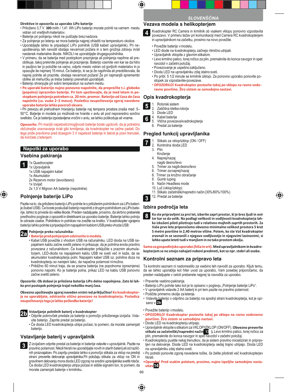 66    2b 14  Direktive in opozorila za uporabo LiPo baterije • Priloženo 3,7 V  380 mAh / 1,41  Wh LiPo baterijo morate polniti na varnem  mestu vstran od vnetljivih materialov. • Baterije pri polnjenju nikoli ne puščajte brez nadzora. • Za polnjenje po letenju se mora baterija najprej ohladiti na temperaturo okolice. • Uporabljajte lahko le pripadajoč LiPo polnilnik (USB kabel/ upravljalnik). Pri ne- upoštevanju teh navodil obstaja nevarnost požara in s tem grožnja zdravju in/ali nastanek materialne škode. NIKOLI ne uporabljajte drugega polnilnika. • V primeru, da se baterija med postopkom praznjenja ali polnjenja napihne ali pre- oblikuje, takoj prekinite polnjenje ali praznjenje. Baterijo vzemite ven kar se da hitro in pazljivo ter jo položite na varno, odprto mesto vstran od gorljivih materialov in jo opazujte še najmanj 15 minut. Če baterijo, ki se je že napihnila ali preoblikovala, še naprej polnite ali praznite, obstaja nevarnost požara! Že pri najmanjši spremembi oblike ali mehurčku je treba baterijo prenehati uporabljati. • Baterijo shranjujte pri sobni temperaturi na suhem mestu. • Po uporabi baterijo nujno ponovno napolnite, da preprečite t.i. globoko (popolno) izpraznitev baterije. Pri tem upoštevajte, da je med letom in po- stopkom polnjenja potreben ca. 20 min. premor. Baterijo od časa do časa napolnite (ca. vsake 2–3 mesce). Posledica neupoštevanja zgoraj navedene uporabe baterije lahko povzroči okvaro. • Pri prevozu ali prehodnem hranjenju baterije naj tempera prostora znaša med  5–50°C. Baterije in modela po možnosti ne hranite v avtu ali pod neposredno sončno svetlobo. Če je baterija izpostavljena vročini v avtu, se lahko poškoduje ali vname. Opozorilo: Pri manjši napetosti/zmogljivosti baterije boste ugotovili, da je potrebno občutnejše uravnavanje in/ali gibi krmiljenja, da kvadrokopter ne začne padati. Do tega pride praviloma pred dosegom 3 V napetosti baterije in takrat je pravi trenutek, da končate z letenjem.  Vsebina pakiranja 1x Quadrocopter 1x Upravljalnik 1x USB napajalni kabel 1x Akumulator 2x Rezervni motor (levo/desno) 1x Izvijač 2x 1,5 V Mignon AA baterije (nepolnilne) Polnjenje baterije LiPo Pazite na to, da priloženo baterijo LiPo polnite le s priloženim polnilnikom za LiPo bateri- je (kabel USB). Če boste poskušali baterijo napolniti z drugim polnilnikom za LiPo bate- rije, lahko to privede do velike škode. Preden nadaljujete, prosimo, da skrbno preberete predhodno poglavje z opozorili in direktivami za uporabo baterije. Baterije lahko polnijo le odrasle osebe. Polnilnikov in polnilcev ne zvežite na kratko. V kvadrokopter vgrajeno baterijo lahko polnite s pripadajočim napajalnim kablom USB preko vhoda USB: Polnjenje preko računalnika: • Baterijo pred polnjenjem odstranite iz modela. • Kabel USB povežite z vhodom USB na računalniku. LED dioda na USB na- pajalnem kablu začne svetiti zeleno in prikazuje, da je polnilna enota pravilno povezana z računalnikom. Če kvadrakopter priključite s praznim akumula- torjem, LED-dioda na napajalnem kablu USB ne sveti več in kaže, da se akumulator kvadrakopterja polni. Napajalni kabel USB oz. polnilna doza na kvadrokopterju so narejeni tako, da napačna polarnost ni možna. • Približno 60 minut traja, da se prazna baterija (ne popolnoma izpraznjena) ponovno napolni. Ko je baterija polna, prikaz LED na kablu USB ponovno začne svetiti zeleno. Opozorilo: Ob dobavi je priložena baterija LiPo delno napolnjena. Zato bi lah- ko prvi postopek polnjenja trajal nekoliko manj časa. Obvezno upoštevajte zgoraj naveden vrstni red priključitve! Ko kvadrokopter- ja ne uporabljate, odstranite vtično povezavo na kvadrokopterju. Posledica neupoštevanja tega je lahko poškodba baterije! Vezava modela s helikopterjem Kvadrokopter RC Carrera in krmilnik ob vsakem vklopu ponovno vzpostavita povezavo. V primeru težav pri komunikaciji med Carrera RC kvadrokopterjem in upravljalnikom na začetku, prosimo na novo povežite. • Povežite baterijo v modelu. • LED diode na kvadrokopterju začnejo ritmično utripati. • Upravljalnik vklopite z glavnim stikalom. • Levo krmilno palico, torej ročico za plin, premaknite do konca navzgor in spet navzdol v začetni položaj. • Povezovanje je uspešno zaključeno. • Dioda LED na upravljalniku zdaj stalno sveti. • Po pribl. 5 1/2 minute se krmilnik izklopi. Za ponovno uporabo ponovite po- stopek za vzpostavitev povezave. • OPOZORILO! Kvadrokopter postavite takoj po vklopu na ravno vodo- ravno površino. Žiro sistem se samodejno nastavi. Opis kvadrokopterja 1. Rotorski sistem 2. Zaščitna kletka rotorja 3. Diode LED 4. Kabel baterije 5. Vtična povezava kvadrokopterja 6. Predal za baterije Pregled funkcij upravljlanika 1. Stikalo za vklop/izklop (ON / OFF) 2. Kontrolna dioda LED 3. Plin Kroženje 4. Naprej/nazaj nagib desno/levo 5. Trimer za nagib desno/levo 6. Trimer za naprej/nazaj 6.  Trimer za krožno obračanje 8. Gumb luping 9. Način Headless mode 10. Luč (vklop/izklop) 11. Stikalo začetniški/napredni način (30%/60%/100%) 12. Predal za baterije  Izbira področja leta Ko ste pripravljeni za prvi let, izberite zaprt prostor, ki je brez ljudi in ovir ter kar se da velik. Na podlagi velikosti in vodljivosti kvadrokopterja lah- ko izkušeni piloti pilotirajo tudi v relativno majhnih zaprtih prostorih. Za Vaše prve lete priporočamo obvezno minimalno velikost prostora 5 krat 5 metre površine in 2,40 metrov višine. Potem, ko ste Vaš kvadrokopter zravnali in se seznanili z njegovo vodljivostjo in njegovimi lastnostmi, si lahko upate leteti tudi v manjšem in ne tako prostem okolju. Samo za gospodinjsko uporabo (hiša in vrt). Med upravljalnikom in kvadro- kopterjem se ne smejo nahajati nobeni predmeti, kot so npr. stebri ali osebe. Kontrolni seznam za pripravo leta Ta kontrolni seznam ni nadomestilo za vsebino teh navodil za uporabo. Kljub temu, da se  lahko uporablja kot hiter uvod za  uporabo, Vam  posebej priporočamo,  da preden nadaljujete v celoti preberete najprej ta navodila za uporabo. • Preverite vsebino pakiranja. • Baterijo LiPo polnite tako kot je to opisano v poglavju „Polnjenje baterije LiPo“. • V upravljalnik vstavite 2 AA baterij in pri tem pazite na pravilno polarnost. • Poiščite primerno okolje za letenje. • Vstavite baterijo v odprtino za baterijo na spodnji strani kvadrokopterja, kot je opi- sano v       . Vstavljanje polnilnih baterij v kvadrokopter • Odprite pokrovček predala za baterijo s pomočjo priloženega izvijača. Vsta- vite baterijo. Zaprite predal za baterijo. • Če dioda LED kvadrokopterja utripa počasi, to pomeni, da morate zamenjati baterijo. Vstavljanje baterij v upravljalnik Z izvijačem odprite predal za baterije in baterije vstavite v upravljalnik. Pazite na pravilno polarnost. Nikoli hkrati ne uporabljajte novih in starih baterij ali od različ- nih proizvajalcev. Po zaprtju predala lahko s pomočjo stikala za vklop na prednji strani preverite delovanje upravljalnika.Pri položaju stikala za vklop na ON in pravilnem delovanju mora dioda LED zgoraj na sredini upravljalnika svetiti rdeče. Če dioda LED kvadrokopterja utripa počasi in slišite signalni ton, to pomeni, da morate zamenjati baterije v krmilniku. • Povežite baterijo v modelu. • OPOZORILO! Kvadrokopter postavite takoj  po vklopu na ravno vodoravno površino. Žiro sistem se samodejno nastavi. • Diode LED na kvadrokopterju utripajo. • Upravljalnik vklopite s stikalom za VKLOP/IZKLOP (ON/OFF). Obvezno preverite stikalo za začetniški/napredni način (13b). Levo krmilno palico, torej ročico za plin, premaknite do konca navzgor in spet navzdol v začetni položaj. • Kvadrokopterju pustite nekaj trenutkov, da je sistem pravilno inicializiran in priprav- ljen na delovanje. Diode LED na kvadrokopterju sedaj trajno utripajo. Dioda LED na upravljalniku zdaj stalno sveti. • Po potrebi ponovite zgoraj navedene točke, če želite pilotirati več kvadrokopterjev hkrati. • Opomba! Pred vsakim poletom, prosimo, nujno izpeljite samodejno nasta- vitev      !  SLOVENŠČINA Napotki za uporabo          