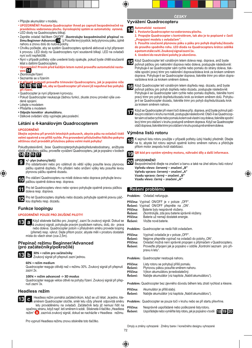 72   14  15  16 17 13  a 13  c   • Připojte akumulátor v modelu. • UPOZORNĚNÍ! Postavte Quadrocopter ihned po zapnutí bezpodmínečně na pravidelnou vodorovnou plochu. Gyroskopický systém se automaticky  vyrovná. • LED diody na Quadrocopteru blikají. • Zapněte ovladač tlačítkem ON/OFF. Zkontrolujte bezpodmínečně přepínač re- žimu Beginner-Advanced (13b). Posuňte levý joystick, tedy plynovou páku, úplně nahoru a znovu dolů do nulové polohy. • Chvilku počkejte, aby se systém Quadrocopteru správně aktivoval a byl připraven k provozu. LED diody na Quadrocopteru nyní soustavně blikají. LED na ovladači nyní svítí nepřetržitě. • Nyní v případě potřeby výše uvedené body opakujte, pokud byste chtěli současně létat s dalšími Quadrocoptery. • Upozornění! Prosím před každým letem nutně proveďte automatické nasta- vení 14 ! • Zkontrolujte řízení • Seznamte se s řízením • V případě nutnosti proveďte trimování Quadrocopteru, jak je popsáno níže tak, aby se Quadrocopter při visení již nepohnul bez pohybů při řízení. • Quadrocopter je nyní připraven k provozu. • Pokud Quadrocopter neukazuje žádnou funkci, zkuste znovu provést výše uve- dené spojení. • Létejte s modelem • Přistaňte s modelem • Odpojte konektor  akumulátoru. • Dálkové ovládání vždy vypínejte jako poslední. Létání s 4-kanálovým Quadrocopterem UPOZORNĚNÍ! Dbejte zejména při prvních leteckých pokusech, abyste páku na ovladači tiskli velmi opatrně a ne příliš rychle. Pro provedení příslušného řídícího pokynu většinou stačí provádět příslušnou pákou velmi malé pohyby! Pokudbystesivšimli,  žese  Quadrocopterpohybujedopředunebodostrany, anižbyste stiskli příslušnou páčku, proveďte vyvážení Quadrocopteru, jak je popsáno v bodech (14 15  16  17 ). +/- plyn (nahoru/dolů) Pro odstartování nebo pro vzlétnutí do větší výšky posuňte levou plynovou páčku opatrně dopředu. Pro přistání nebo snížení výšky letu posuňte levou plynovou páčku opatrně dozadu. Pro otáčení Quadrocopteru na místě doleva nebo doprava pohybujte levou páčkou opatrně doleva resp. doprava. Pro let Quadrocopteru vlevo nebo vpravo pohybujte opatrně pravou páčkou doleva resp. doprava. Pro let Quadrocopteru dopředu nebo dozadu pohybujte opatrně pravou páč- kou dopředu resp. dozadu. Funkce loopingu UPOZORNĚNÍ! POUZE PRO ZKUŠENÉ PILOTY! Když stisknete tlačítko pro „looping“, zazní 5x zvukový signál. Dokud se ozývá zvukový signál, pohybujte pravým joystickem nahoru, dolů, do-  prava nebo doleva. Quadrocopter potom v příslušném směru provede looping (přemet) resp. výkrut. Dejte přitom pozor, abyste měli v prostoru dostatek místa do všech stran (cca 2,5m).  Přepínač režimu Beginner/Advanced (pro začátečníky/pokročilé) 30% = režim pro začátečníky Zvukový signál při přepnutí zazní jednou. 60% = režim medium Quadrocopter reaguje citlivěji než v režimu 30%. Zvukový signál při přepnutí zazní 2x. 100% = režim advanced -&gt; 3D modus Quadrocopter reaguje velice citlivě na pohyby řízení. Zvukový signál při přep- nutí zazní 3x. Headless režim Headless režim pomáhá začátečníkům, když se učí létat. Je jedno, kte- rým směrem Quadrocopter otočíte, směr letu vždy přesně odpovídá směru letu  prováděnému na ovladači. Začátečník  tedy již  nemusí  řídit na opačnou stranu, když např. letí směrem k sobě. Stisknete-li tlačítko „Headless režim“  , zaznívá zvukový signál, dokud se nacházíte v Headless   režimu. Vyvážení Quadrocopteru Automatické  nastavení 1. Postavte Quadrocopter na vodorovnou plochu. 2. Propojte Quadrocopter s kontrolérom, tak ako je to popísané v časti „Propojení modelu s ovladačem“. 3. Posuňte současně plynovou páku a páku pro pohyb dopředu/dozadu do pravého spodního rohu. LED dioda na Quadrocopteru krátce zabliká a potom stále svítí. Zvukový signal zazní 1x. 4. Uvedení do neutrálení polohy je ukončeno. Když Quadrocopter letí vznášivým letem doleva resp. doprava, aniž byste pohnuli páčkou pro naklonění doprava nebo doleva, postupujte následovně: Pohybuje-li se Quadrocopter sám rychle nebo pomalu do strany doleva, tisk- něte spodní pravý trimr pro naklonění doprava/doleva krok za krokem směrem doprava. Pohybuje-li se Quadrocopter doprava, tiskněte trimr pro sklon dopra- va/doleva krok za krokem směrem doleva. Když Quadrocopter letí vznášivým letem dopředu resp. dozadu, aniž byste pohnuli páčkou pro pohyb dopředu nebo dozadu, postupujte následovně: Pohybuje-li se Quadrocopter sám rychle nebo pomalu dopředu, tiskněte horní pravý trimr pro pohyb dopředu/dozadu krok za krokem směrem dolů. Pohybu- je-li se Quadrocopter dozadu, tiskněte trimr pro pohyb dopředu/dozadu krok za krokem směrem nahoru. Když se Quadrocopter při visení točí doleva příp. doprava, aniž byste pohnuli páč- kou pro otáčení v kruhu na místě, postupujte následovně: Otáčí-li se Quadrocop- ter sám od sebe rychle nebo pomalu kolem své vlastní osy doleva, tiskněte spodní levý trimr pro otáčení v kruhu postupně směrem doprava. Když se Quadrocopter otáčí doprava, tiskněte trimr pro otáčení v kruhu postupně směrem doleva. Výměna listů rotoru K sejmutí listu rotoru použijte v případě potřeby úzký hladký předmět. Dbejte na to, abyste list rotoru sejmuli opatrně kolmo směrem nahoru a přidržujte přitom motor zespodu kvůli stabilizaci. QR kód pro systém výměny motoru, náhradní díly a další informace.  UPOZORNĚNÍ! Bezpodmínečně dbejte na značení a barvu a také na úhel sklonu listů rotoru! Vpředu vlevo: červený – značení „B“ Vpředu vpravo: červený – značení „A“ Vzadu vpravo: černý – značení „B“ Vzadu vlevo: černý – značení „A“  Problém:    Ovladač nefunguje. Příčina:  Vypínač  ON/OFF  je  v  poloze  „OFF“. Řešení:  Vypínač  ON/OFF  přepněte  na  „ON“. Příčina:      Baterie byly nesprávně vloženy. Řešení: Zkontrolujte, zda jsou baterie správně vloženy. Příčina: Baterie už nemají dostatek energie. Řešení: Vložte nové baterie.  Problém:   Quadrocopter se nedá řídit ovladačem. Příčina: Vypínač ovladače je v poloze „OFF“. Řešení: Nejprve přepněte vypínač na ovladači do polohy „ON“. Příčina: Ovladač možná není správně propojen s přijímačem v Quadrocopteru. Řešení: Proveďte připojení jak je popsáno v oddíle „Kontrolní seznam  pro pří- pravu k letu“.  Problém:   Quadrocopter nestoupá nahoru. Příčina: Listy rotoru se pohybují příliš pomalu. Řešení: Plynovou pákou posuňte směrem nahoru. Příčina: Výkon akumulátoru je nedostatečný. Řešení: Nabijte akumulátor (viz kapitola „Nabití akumulátoru“).  Problém: Quadrocopter bez zjevného důvodu během letu ztratí rychlost a klesne. Příčina: Akumulátor je příliš slabý. Řešení: Nabijte akumulátor (viz kapitola „Nabití akumulátoru“).  Problém:  Quadrocopter se pouze točí v kruhu nebo se při startu převrhne. Příčina: Nesprávně uspořádané nebo poškozené listy rotoru. Řešení: Uspořádejte nebo vyměňte listy rotoru, jak je popsáno v bodě Pro vypnutí Headless režimu znovu stiskněte toto tlačítko. . Omyly a změny vyhrazené · Změny barev / konečného designu vyhrazené  Řešení problémů  11 12 13  b 14 15 16 17 18 19  18 19  20 9 