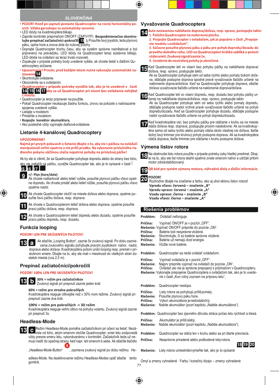 77   14 14  15  16 17 13  a  18 19  20  • POZOR! Hneď po zapnutí postavte Quadrocopter na rovný horizontálny po- vrch. Vďaka gyroskopu sa automaticky vyrovná. • LED diódy na kvadrokoptére blikajú. • Zapnite kontrolér prepínačom ON/OFF (ZAP/VYP). Bezpodmienečne skontro- lujte prepínač začiatočníci-pokročilí (13b). Posuňte ľavý joystick, teda plynovú páku, úplne hore a znova dole do nulovej polohy. • Doprajte  Quadrocopter trochu  času, aby sa  systém správne nainštaloval a  bol pripravený  na  prevádzku.  LED  diódy  na  Quadrocopteri  teraz  sústavne  blikajú. LED-dióda na ovládaní sa teraz trvalo rozsvieti. • Zopakujte v prípade potreby body uvedené vyššie, ak chcete lietať s ďalšími Qu- adrocoptery súčasne. • Upozornenie! Prosím, pred každým letom nutne vykonajte automatické na- stavenie     ! • Skontrolujte ovládanie. • Oboznámte sa s ovládaním. • Quadrocopter v prípade potreby vyvážte tak, ako je to uvedené v  časti , aby sa už Quadrocopter pri visení bez ovládania nehýbal z miesta. • Quadrocopter je teraz pripraven na použitie. • Pokiaľ Quadrocopter neukazuje žiadnu funkciu, znovu sa pokúste o nadviazanie spojenia uvedené vyššie. • Lietajte s modelom. • Pristaňte s modelom. • Rozpojte  konektor akumulátora. • Ako posledné vždy vypínajte diaľkové ovládanie. Lietanie 4-kanálovej Quadrocoptery UPOZORNENIE! Najmä pri prvých pokusoch o lietanie dbajte o to, aby ste s páčkou na ovládači manipulovali veľmi opatrne a nie príliš prudko. Na vykonanie príslušného ria- diaceho pokynu väčšinou stačia nepatrné pohyby na príslušnej páčke! Ak by ste si všimli, že sa Quadrocopter pohybuje dopredu alebo do strany bez toho, aby ste zatlačili na páčku, vyvážte Quadrocopter tak, ako je to opísané v časti (14 15  16  17 ). +/- Plyn (hore/dole) Ak chcete naštartovať alebo letieť vyššie, posuňte plynovú páčku vľavo opatr- ne dopredu. Ak chcete pristáť alebo letieť nižšie, posuňte plynovú páčku vľavo opatrne nadol. Ak chcete Quadrocopter otočiť na mieste doľava alebo doprava, opatrne po- suňte ľavú páčku doľava, resp. doprava. Ak chcete s Quadrocopterom letieť doľava alebo doprava, opatrne posuňte pravú páčku doľava, resp. doprava. Ak chcete s Quadrocopterom letieť dopredu alebo dozadu, opatrne posuňte pravú páčku dopredu, resp. dozadu. Funkcia looping POZOR! LEN PRE SKÚSENÝCH PILOTOV! Ak stlačíte „Looping Button“, zaznie 5x zvukový signál. Po dobu zaznie- vania zvukového signálu pohybujte pravým joystickom  nahor, nadol, doprava alebo doľava. Kvadrokoptéra potom urobí looping resp. premet v prí- slušnom smere. Dbajte na to, aby ste mali v miestnosti do všetkých strán do- statok miesta (cca 2,5 m). Prepínač začiatočníci/pokročilí POZOR! 100% LEN PRE SKÚSENÝCH PILOTOV! 30% = režim pre začiatočníkov Zvukový signál pri prepnutí zaznie jeden krát. 60% = režim pre stredne pokročilých Kvadrokoptéra reaguje citlivejšie než v 30%-nom režime. Zvukový signál pri prepnutí zaznie dva krát. 100% = režim pre pokročilých -&gt; 3D režim Kvadrokoptéra reaguje veľmi citlivo na pohyby volantu. Zvukový signál zaznie pri prepnutí 3x. Headless-Mode Režim Headless-Mode pomáha začiatočníkom pri učení sa lietať. Nezá- visle od toho, akým smerom otočíte Quadrocopter, smer letu zodpovedá vždy presne smeru letu, vykonávanému v kontroléri. Začiatočník teda už ne- musí riadiť do opačnej strany keď napr. letí smerom k sebe. Ak stlačíte tlačidlo Vyvažovanie Quadrocoptera Auto nastaveniea nakláňanie doprava/doľava, resp. vpravo, postupujte takto: 1. Položte Quadrocopter na vodorovnú plochu. 2. Propojte Quadrocopter s ovladačem, jak je popsáno v části „Prepoje- nie modelu s ovládačom“. 3. Súčasne posuňte plynovú páku a páku pre pohyb dopredu/dozadu do pravého dolného rohu. LED na Quadrocopteri krátko zabliká a potom stále svieti. Zvukový signál zaznie 1x. 4. Uvedenie do neutrálenj polohy je ukončené. Keď Quadrocopter letí vo visení bez pohybu páčky na nakláňanie doprava/ doľava, resp. vpravo, postupujte takto: Ak sa Quadrocopter pohybuje sám od seba rýchlo alebo pomaly bokom doľa- va, stláčajte postupne doprava spodné pravé vyvažovacie tlačidlo určené na naklonenie doprava/doľava. Keď sa Quadrocopter pohybuje doprava, stlačte doľava vyvažovacie tlačidlo určené na naklonenie doprava/doľava. Keď Quadrocopter letí vo visení dopredu, resp. dozadu bez pohybu páčky ur- čenej na nakláňanie doprava/doľava, resp. vpravo, postupujte takto: Ak sa  Quadrocopter pohybuje sám  od seba rýchlo alebo pomaly dopredu, stláčajte postupne nadol vrchné pravé vyvažovacie tlačidlo určené na pohyb dopredu/dozadu. Keď sa Quadrocopter pohybuje dozadu, stláčajte postupne nadol vyvažovacie tlačidlo určené na pohyb dopredu/dozadu. Keď kvadrokoptéra visí, bez pohybu páčky pre otáčanie v kruhu sa na mieste otáča doľava resp. doprava, postupujte prosím nasledovne: Ak sa kvadrokop- téra sama od seba rýchlo alebo pomaly otáča okolo vlastnej osi doľava, tlačte dolný ľavý trimmer pre kruhový pohyb postupne doprava. Ak sa kvadrokoptéra otáča doprava, tlačte trimmer pre otáčanie v kruhu postupne doľava. Výmena listov rotora Na stiahnutie listu rotora použite v prípade potreby úzky hladký predmet. Dbaj- te na to, aby ste list rotora stiahli opatrne zvisle smerom nahor a udržali pritom motor zdola stabilizovaný. QR kód pre systém výmeny motora, náhradné diely a ďalšie informácie.  POZOR! Rozhodne dbajte na značenie a farbu, ako aj uhol sklonu listov rotora! Vpredu vľavo: červená – značenie „B“ Vpredu vpravo: červená – značenie „A“ Vzadu vpravo: čierna – značenie „B“ Vzadu vľavo: čierna – značenie „A“  Problém:     Ovládač nefunguje. Príčina: Vypínač ON/OFF je v pozícii „OFF“. Riešenie: Vypínač ON/OFF prepnite do pozície „ON“. Príčina: Batérie boli nesprávne vložené. Riešenie:    Skontrolujte, či sú batérie správne vložené. Príčina: Batérie už nemajú dosť energie. Riešenie:    Vložte nové batérie.  Problém:    Quadrocopter sa nedá ovládať ovládačom. Príčina: Vypínač ovládača je v pozícii „OFF“. Riešenie:    Najprv prepnite vypínač na ovládači do pozície „ON“. Príčina: Ovládač asi nie je správne prepojený s prijímačom v Quadrocopteru. Riešenie: Vykonajte prepojenie Quadrocoptera s ovládačom tak, ako je to uvede- né v časti „Kon rolný zoznam na prípravu letu“.  Problém:    Quadrocopter nestúpa. Príčina: Listy rotora sa pohybujú príliš pomaly. Riešenie:    Posuňte plynovú páku hore. Príčina: Výkon akumulátora je nedostatočný. Riešenie:    Nabite akumulátor (pozri kapitolu „Nabitie akumulátora“).  Problém:  Quadrocopter bez zjavného dôvodu stráca počas letu rýchlosť a klesá. Príčina: Akumulátor je príliš slabý. Riešenie:    Nabite akumulátor (pozri kapitolu „Nabitie akumulátora“).  Problém:    Quadrocopter sa otáča len v kruhu alebo sa pri štarte prevracia. Príčina: Nesprávne priradené alebo poškodené listy rotora. „Headless-Mode-Button“ , zaznieva zvukový signál po dobu režimu   He- Riešenie:    Listy rotora umiestnite/vymeňte tak, ako je to opísané  . adless-Mode. Na deaktivovanie režimu Headless-Modes opäť stlačte    tento gombík. Omyl a zmeny vyhradené · Farby / konečný dizajn – zmeny vyhradené  SLOVENČINA Riešenia problémov  11 12 13  b 13  c 14 15 16 17 18 19  9 