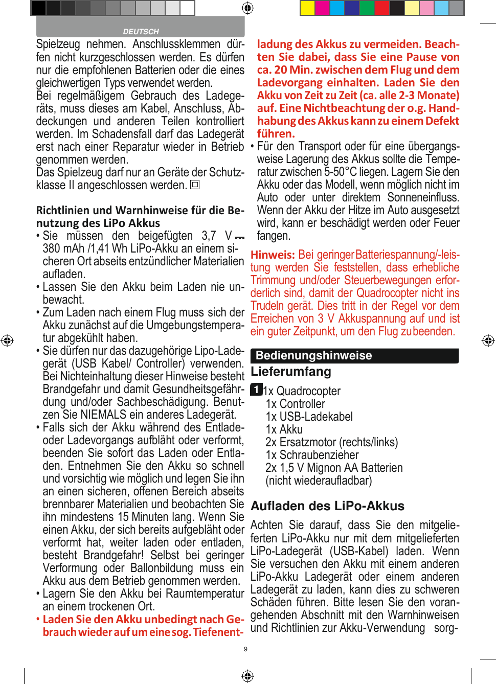 9    Spielzeug  nehmen.  Anschlussklemmen  dür- fen nicht kurzgeschlossen werden. Es dürfen nur die empfohlenen Batterien oder die eines gleichwertigen Typs verwendet werden. Bei  regelmäßigem  Gebrauch  des  Ladege- räts, muss dieses am Kabel, Anschluss, Ab- deckungen  und  anderen  Teilen  kontrolliert werden. Im Schadensfall darf das Ladegerät erst nach einer Reparatur wieder in Betrieb genommen werden. Das Spielzeug darf nur an Geräte der Schutz- klasse II angeschlossen werden.  Richtlinien und Warnhinweise für die Be- nutzung des LiPo Akkus • Sie   müssen   den   beigefügten   3,7   V 380 mAh /1,41 Wh LiPo-Akku an einem si- cheren Ort abseits entzündlicher Materialien aufladen. • Lassen Sie den Akku beim Laden nie un- bewacht. • Zum Laden nach einem Flug muss sich der Akku zunächst auf die Umgebungstempera- tur abgekühlt haben. • Sie dürfen nur das dazugehörige Lipo-Lade- gerät  (USB  Kabel/  Controller) verwenden. Bei Nichteinhaltung dieser Hinweise besteht Brandgefahr und damit Gesundheitsgefähr- dung und/oder Sachbeschädigung. Benut- zen Sie NIEMALS ein anderes Ladegerät. • Falls sich der Akku während des Entlade- oder Ladevorgangs aufbläht oder verformt, beenden Sie sofort das Laden oder Entla- den. Entnehmen Sie  den Akku so schnell und vorsichtig wie möglich und legen Sie ihn an einen sicheren, offenen Bereich abseits brennbarer Materialien und beobachten Sie ihn mindestens 15 Minuten lang. Wenn Sie einen Akku, der sich bereits aufgebläht oder verformt  hat,  weiter  laden  oder  entladen, besteht  Brandgefahr!  Selbst  bei  geringer Verformung  oder  Ballonbildung  muss  ein Akku aus dem Betrieb genommen werden. • Lagern Sie den Akku bei Raumtemperatur an einem trockenen Ort. • Laden Sie den Akku unbedingt nach Ge- brauch wieder auf um eine sog. Tiefenent- ladung des Akkus zu vermeiden. Beach- ten Sie dabei, dass Sie eine Pause von ca. 20 Min. zwischen dem Flug und dem Ladevorgang einhalten. Laden Sie  den Akku von Zeit zu Zeit (ca. alle 2-3 Monate) auf. Eine Nichtbeachtung der o.g. Hand- habung des Akkus kann zu einem Defekt führen. • Für den Transport oder für eine übergangs- weise Lagerung des Akkus sollte die Tempe- ratur zwischen 5-50°C liegen. Lagern Sie den Akku oder das Modell, wenn möglich nicht im Auto  oder  unter  direktem  Sonneneinfluss. Wenn der Akku der Hitze im Auto ausgesetzt wird, kann er beschädigt werden oder Feuer fangen. Hinweis: Bei geringer Batteriespannung/-leis- tung  werden  Sie  feststellen,  dass erhebliche Trimmung und/oder Steuerbewegungen erfor- derlich sind, damit der Quadrocopter nicht ins Trudeln gerät. Dies tritt in der Regel vor dem Erreichen von 3 V Akkuspannung auf und ist ein guter Zeitpunkt, um den Flug zu beenden.  Lieferumfang 1 1x Quadrocopter 1x Controller 1x USB-Ladekabel 1x Akku 2x Ersatzmotor (rechts/links) 1x Schraubenzieher 2x 1,5 V Mignon AA Batterien (nicht wiederaufladbar) Aufladen des LiPo-Akkus Achten  Sie  darauf,  dass  Sie  den  mitgelie- ferten LiPo-Akku nur mit dem mitgelieferten LiPo-Ladegerät  (USB-Kabel)  laden.  Wenn Sie versuchen den Akku mit einem anderen LiPo-Akku  Ladegerät  oder  einem  anderen Ladegerät zu laden, kann dies zu schweren Schäden führen. Bitte lesen Sie den voran- gehenden Abschnitt mit den Warnhinweisen und Richtlinien zur Akku-Verwendung   sorg-  DEUTSCH Bedienungshinweise 