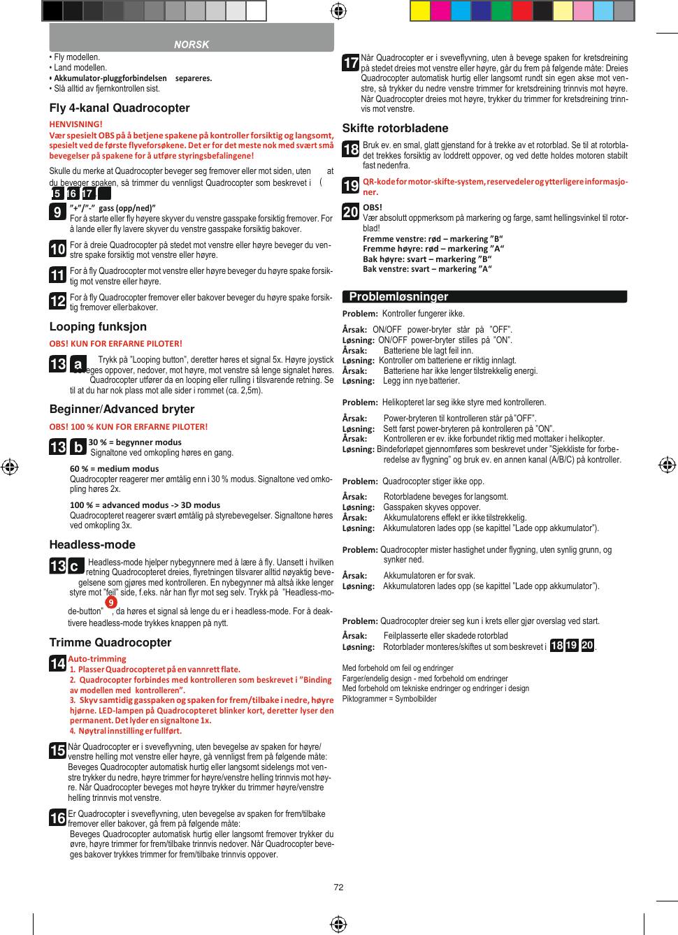 72   13  a 13 c  18 19  20  • Fly modellen. • Land modellen. • Akkumulator-pluggforbindelsen    separeres. • Slå alltid av fjernkontrollen sist. Fly 4-kanal Quadrocopter HENVISNING! Vær spesielt OBS på å betjene spakene på kontroller forsiktig og langsomt, spesielt ved de første flyveforsøkene. Det er for det meste nok med svært små bevegelser på spakene for å utføre styringsbefalingene! Skulle du merke at Quadrocopter beveger seg fremover eller mot siden, uten        at du beveger spaken, så trimmer du vennligst Quadrocopter som beskrevet i   (14 15  16  17 ). ”+”/”-”  gass (opp/ned)” For å starte eller fly høyere skyver du venstre gasspake forsiktig fremover. For å lande eller fly lavere skyver du venstre gasspake forsiktig bakover. For å dreie Quadrocopter på stedet mot venstre eller høyre beveger du ven- stre spake forsiktig mot venstre eller høyre. For å fly Quadrocopter mot venstre eller høyre beveger du høyre spake forsik- tig mot venstre eller høyre. For å fly Quadrocopter fremover eller bakover beveger du høyre spake forsik- tig fremover eller bakover. Looping funksjon OBS! KUN FOR ERFARNE PILOTER! Trykk på ”Looping button”, deretter høres et signal 5x. Høyre joystick beveges oppover, nedover, mot høyre, mot venstre så lenge signalet høres. Quadrocopter utfører da en looping eller rulling i tilsvarende retning. Se til at du har nok plass mot alle sider i rommet (ca. 2,5m). Beginner/Advanced bryter OBS! 100 % KUN FOR ERFARNE PILOTER! 30 % = begynner modus Signaltone ved omkopling høres en gang. 60 % = medium modus Quadrocopter reagerer mer ømtålig enn i 30 % modus. Signaltone ved omko- pling høres 2x. 100 % = advanced modus -&gt; 3D modus Quadrocopteret reagerer svært ømtålig på styrebevegelser. Signaltone høres ved omkopling 3x. Headless-mode Headless-mode hjelper nybegynnere med å lære å fly. Uansett i hvilken retning Quadrocopteret dreies, flyretningen tilsvarer alltid nøyaktig beve- gelsene som gjøres med kontrolleren. En nybegynner må altså ikke lenger styre mot ”feil” side, f.eks. når han flyr mot seg selv. Trykk på  ”Headless-mo- Når Quadrocopter er i sveveflyvning, uten å bevege spaken for kretsdreining på stedet dreies mot venstre eller høyre, går du frem på følgende måte: Dreies Quadrocopter automatisk hurtig eller langsomt rundt sin egen akse mot ven- stre, så trykker du nedre venstre trimmer for kretsdreining trinnvis mot høyre. Når Quadrocopter dreies mot høyre, trykker du trimmer for kretsdreining trinn- vis mot venstre. Skifte rotorbladene Bruk ev. en smal, glatt gjenstand for å trekke av et rotorblad. Se til at rotorbla- det trekkes forsiktig av loddrett oppover, og ved dette holdes motoren stabilt fast nedenfra. QR-kode for motor-skifte-system, reservedeler og ytterligere informasjo- ner. OBS! Vær absolutt oppmerksom på markering og farge, samt hellingsvinkel til rotor- blad! Fremme venstre: rød – markering ”B“ Fremme høyre: rød – markering ”A“ Bak høyre: svart – markering ”B“ Bak venstre: svart – markering ”A“  Problem:  Kontroller fungerer ikke. Årsak:  ON/OFF  power-bryter  står  på  ”OFF”. Løsning:  ON/OFF power-bryter  stilles på ”ON”. Årsak:        Batteriene ble lagt feil inn. Løsning:  Kontroller om batteriene er riktig innlagt. Årsak:  Batteriene har ikke lenger tilstrekkelig energi. Løsning:    Legg inn nye batterier.  Problem:  Helikopteret lar seg ikke styre med kontrolleren. Årsak:  Power-bryteren til kontrolleren står på ”OFF”. Løsning:    Sett først power-bryteren på kontrolleren på ”ON”. Årsak:  Kontrolleren er ev. ikke forbundet riktig med mottaker i helikopter. Løsning: Bindeforløpet gjennomføres som beskrevet under ”Sjekkliste for forbe- redelse av flygning” og bruk ev. en annen kanal (A/B/C) på kontroller.  Problem:  Quadrocopter stiger ikke opp. Årsak:  Rotorbladene beveges for langsomt. Løsning:    Gasspaken skyves oppover. Årsak:  Akkumulatorens effekt er ikke tilstrekkelig. Løsning:    Akkumulatoren lades opp (se kapittel ”Lade opp akkumulator”).  Problem: Quadrocopter mister hastighet under flygning, uten synlig grunn, og synker ned. Årsak:  Akkumulatoren er for svak. Løsning:    Akkumulatoren lades opp (se kapittel ”Lade opp akkumulator”). de-button”    , da høres et signal så lenge du er i headless-mode. For å deak- tivere headless-mode trykkes knappen på nytt. Trimme Quadrocopter Auto-trimming 1. Plasser Quadrocopteret på en vannrett flate. 2. Quadrocopter forbindes med kontrolleren som beskrevet i ”Binding av modellen med  kontrolleren”. 3. Skyv samtidig gasspaken og spaken for frem/tilbake i nedre, høyre hjørne. LED-lampen på Quadrocopteret blinker kort, deretter lyser den permanent. Det lyder en signaltone 1x. 4. Nøytral innstilling er fullført. Når Quadrocopter er i sveveflyvning, uten bevegelse av spaken for høyre/ venstre helling mot venstre eller høyre, gå vennligst frem på følgende måte: Beveges Quadrocopter automatisk hurtig eller langsomt sidelengs mot ven- stre trykker du nedre, høyre trimmer for høyre/venstre helling trinnvis mot høy- re. Når Quadrocopter beveges mot høyre trykker du trimmer høyre/venstre helling trinnvis mot venstre. Er Quadrocopter i sveveflyvning, uten bevegelse av spaken for frem/tilbake fremover eller bakover, gå frem på følgende måte: Beveges Quadrocopter automatisk hurtig eller langsomt fremover trykker du øvre, høyre trimmer for frem/tilbake trinnvis nedover. Når Quadrocopter beve- ges bakover trykkes trimmer for frem/tilbake trinnvis oppover. Problem: Quadrocopter dreier seg kun i krets eller gjør overslag ved start. Årsak:  Feilplasserte eller skadede rotorblad Løsning:    Rotorblader monteres/skiftes ut som beskrevet i  .  Med forbehold om feil og endringer Farger/endelig design - med forbehold om endringer Med forbehold om tekniske endringer og endringer i design Piktogrammer = Symbolbilder  Problemløsninger  11 12 13  b 14 15 16 17 18 19  9 