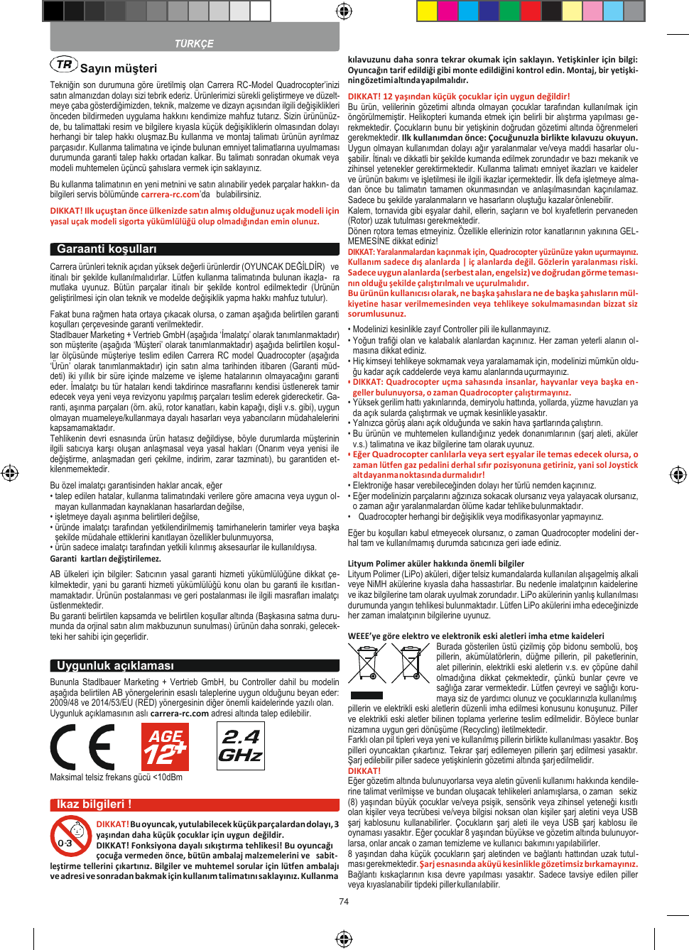 74        Tekniğin son durumuna göre üretilmiş olan Carrera RC-Model Quadrocopter’inizi satın almanızdan dolayı sizi tebrik ederiz. Ürünlerimizi sürekli geliştirmeye ve düzelt- meye çaba gösterdiğimizden, teknik, malzeme ve dizayn açısından ilgili değişiklikleri önceden bildirmeden uygulama hakkını kendimize mahfuz tutarız. Sizin ürününüz- de, bu talimattaki resim ve bilgilere kıyasla küçük değişikliklerin olmasından dolayı herhangi bir talep hakkı oluşmaz.Bu kullanma ve montaj talimatı ürünün ayrılmaz parçasıdır. Kullanma talimatına ve içinde bulunan emniyet talimatlarına uyulmaması durumunda garanti talep hakkı ortadan kalkar. Bu talimatı sonradan okumak veya modeli muhtemelen üçüncü şahıslara vermek için saklayınız. Bu kullanma talimatının en yeni metnini ve satın alınabilir yedek parçalar hakkın- da bilgileri servis bölümünde carrera-rc.com’da   bulabilirsiniz. DIKKAT! Ilk uçuştan önce ülkenizde satın almış olduğunuz uçak modeli için yasal uçak modeli sigorta yükümlülüğü olup olmadığından emin olunuz.  Carrera ürünleri teknik açıdan yüksek değerli ürünlerdir (OYUNCAK DEĞİLDİR)   ve itinalı bir şekilde kullanılmalıdırlar. Lütfen kullanma talimatında bulunan ikazla-  ra mutlaka  uyunuz.  Bütün  parçalar  itinalı  bir  şekilde  kontrol  edilmektedir  (Ürünün geliştirilmesi için olan teknik ve modelde değişiklik yapma hakkı mahfuz tutulur). Fakat buna rağmen hata ortaya çıkacak olursa, o zaman aşağıda belirtilen garanti koşulları çerçevesinde garanti verilmektedir. Stadlbauer Marketing + Vertrieb GmbH (aşağıda ‘İmalatçı’ olarak tanımlanmaktadır) son müşterite (aşağıda ‘Müşteri’ olarak tanımlanmaktadır) aşağıda belirtilen koşul- lar ölçüsünde müşteriye teslim edilen Carrera RC model Quadrocopter (aşağıda ‘Ürün’ olarak tanımlanmaktadır)  için satın alma  tarihinden itibaren (Garanti müd- deti) iki yıllık bir süre içinde malzeme ve işleme hatalarının olmayacağını garanti eder. İmalatçı bu tür hataları kendi takdirince masraflarını kendisi üstlenerek tamir edecek veya yeni veya revizyonu yapılmış parçaları teslim ederek giderecketir. Ga- ranti, aşınma parçaları (örn. akü, rotor kanatları, kabin kapağı, dişli v.s. gibi), uygun olmayan muameleye/kullanmaya dayalı hasarları veya yabancıların müdahalelerini kapsamamaktadır. Tehlikenin devri esnasında ürün hatasız değildiyse, böyle durumlarda müşterinin ilgili satıcıya karşı oluşan anlaşmasal veya yasal hakları (Onarım veya yenisi ile değiştirme, anlaşmadan geri çekilme, indirim, zarar tazminatı), bu  garantiden et- kilenmemektedir. Bu özel imalatçı garantisinden haklar ancak, eğer • talep edilen hatalar, kullanma talimatındaki verilere göre amacına veya uygun ol- mayan kullanmadan kaynaklanan hasarlardan değilse, • işletmeye dayalı aşınma belirtileri değilse, • üründe imalatçı tarafından yetkilendirilmemiş tamirhanelerin tamirler veya başka şekilde müdahale ettiklerini kanıtlayan özellikler bulunmuyorsa, • ürün sadece imalatçı tarafından yetkili kılınmış aksesaurlar ile kullanıldıysa. Garanti  kartları değiştirilemez. AB ülkeleri için  bilgiler: Satıcının yasal  garanti hizmeti yükümlülüğüne dikkat çe- kilmektedir, yani bu garanti hizmeti yükümlülüğü konu olan bu garanti ile kısıtlan- mamaktadır. Ürünün postalanması ve geri postalanması ile ilgili masrafları imalatçı üstlenmektedir. Bu garanti belirtilen kapsamda ve belirtilen koşullar altında (Başkasına satma duru- munda da orjinal satın alım makbuzunun sunulması) ürünün daha sonraki, gelecek- teki her sahibi için geçerlidir.  Bununla Stadlbauer Marketing +  Vertrieb GmbH,  bu Controller dahil bu modelin aşağıda belirtilen AB yönergelerinin esaslı taleplerine uygun olduğunu beyan eder: 2009/48 ve 2014/53/EU (RED) yönergesinin diğer önemli kaidelerinde yazılı olan. Uygunluk açıklamasının aslı carrera-rc.com adresi altında talep edilebilir.      Maksimal telsiz frekans gücü &lt;10dBm  İkaz bilgileri ! DIKKAT! Bu oyuncak, yutulabilecek küçük parçalardan dolayı, 3 yaşından daha küçük çocuklar için uygun değildir. DIKKAT! Fonksiyona dayalı sıkıştırma tehlikesi! Bu oyuncağı çocuğa vermeden önce, bütün ambalaj malzemelerini ve   sabit- leştirme tellerini çıkartınız. Bilgiler ve muhtemel sorular için lütfen ambalajı ve adresi ve sonradan bakmak için kullanım talimatını saklayınız. Kullanma  kılavuzunu daha sonra tekrar okumak için saklayın. Yetişkinler için bilgi: Oyuncağın tarif edildiği gibi monte edildiğini kontrol edin. Montaj, bir yetişki- nin gözetimi altında yapılmalıdır. DIKKAT! 12 yaşından küçük çocuklar için uygun değildir! Bu ürün, velilerinin gözetimi  altında olmayan  çocuklar tarafından  kullanılmak için öngörülmemiştir. Helikopteri kumanda etmek için belirli bir alıştırma yapılması ge- rekmektedir. Çocukların bunu bir yetişkinin doğrudan gözetimi altında öğrenmeleri gerekmektedir. Ilk kullanımdan önce: Çocuğunuzla birlikte kılavuzu okuyun. Uygun olmayan kullanımdan dolayı ağır yaralanmalar ve/veya maddi hasarlar olu- şabilir. İtinalı ve dikkatli bir şekilde kumanda edilmek zorundadır ve bazı mekanik ve zihinsel yetenekler gerektirmektedir. Kullanma talimatı emniyet ikazları ve kaideler ve ürünün bakımı ve işletilmesi ile ilgili ikazlar içermektedir. İlk defa işletmeye alma- dan önce bu talimatın tamamen okunmasından ve anlaşılmasından kaçınılamaz. Sadece bu şekilde yaralanmaların ve hasarların oluştuğu kazalar önlenebilir. Kalem, tornavida gibi eşyalar dahil, ellerin, saçların ve bol kıyafetlerin pervaneden (Rotor) uzak tutulması gerekmektedir. Dönen rotora temas etmeyiniz. Özellikle ellerinizin rotor kanatlarının yakınına GEL- MEMESİNE dikkat ediniz! DIKKAT: Yaralanmalardan kaçınmak için, Quadrocopter yüzünüze yakın uçurmayınız. Kullanım sadece dış alanlarda | iç alanlarda değil. Gözlerin yaralanması riski. Sadece uygun alanlarda (serbest alan, engelsiz) ve doğrudan görme teması- nın olduğu şekilde çalıştırılmalı ve uçurulmalıdır. Bu ürünün kullanıcısı olarak, ne başka şahıslara ne de başka şahısların mül- kiyetine hasar verilmemesinden veya tehlikeye sokulmamasından bizzat siz sorumlusunuz. • Modelinizi kesinlikle zayıf Controller pili ile kullanmayınız. • Yoğun trafiği olan ve kalabalık alanlardan kaçınınız. Her zaman yeterli alanın ol- masına dikkat ediniz. • Hiç kimseyi tehlikeye sokmamak veya yaralamamak için, modelinizi mümkün oldu- ğu kadar açık caddelerde veya kamu alanlarında uçurmayınız. • DIKKAT: Quadrocopter uçma sahasında insanlar, hayvanlar veya başka en- geller bulunuyorsa, o zaman Quadrocopter çalıştırmayınız. • Yüksek gerilim hattı yakınlarında, demiryolu hattında, yollarda, yüzme havuzları ya da açık sularda çalıştırmak ve uçmak kesinlikle yasaktır. • Yalnızca görüş alanı açık olduğunda ve sakin hava şartlarında çalıştırın. • Bu ürünün ve muhtemelen kullandığınız yedek donanımlarının (şarj aleti, aküler v.s.) talimatına ve ikaz bilgilerine tam olarak uyunuz. • Eğer Quadrocopter canlılarla veya sert eşyalar ile temas edecek olursa, o zaman lütfen gaz pedalini derhal sıfır pozisyonuna getiriniz, yani sol Joystick alt dayanma noktasında durmalıdır! • Elektroniğe hasar verebileceğinden dolayı her türlü nemden kaçınınız. • Eğer modelinizin parçalarını ağzınıza sokacak olursanız veya yalayacak olursanız, o zaman ağır yaralanmalardan ölüme kadar tehlike bulunmaktadır. • Quadrocopter herhangi bir değişiklik veya modifikasyonlar yapmayınız. Eğer bu koşulları kabul etmeyecek olursanız, o zaman Quadrocopter modelini der- hal tam ve kullanılmamış durumda satıcınıza geri iade ediniz.  Lityum Polimer aküler hakkında önemli bilgiler Lityum Polimer (LiPo) aküleri, diğer telsiz kumandalarda kullanılan alışagelmiş alkali veye NiMH akülerine kıyasla daha hassastırlar. Bu nedenle imalatçının kaidelerine ve ikaz bilgilerine tam olarak uyulmak zorundadır. LiPo akülerinin yanlış kullanılması durumunda yangın tehlikesi bulunmaktadır. Lütfen LiPo akülerini imha edeceğinizde her zaman imalatçının bilgilerine uyunuz.  WEEE’ye göre elektro ve elektronik eski aletleri imha etme kaideleri Burada gösterilen üstü çizilmiş çöp bidonu sembolü, boş pillerin,  akümülatörlerin,  düğme  pillerin,  pil  paketlerinin, alet pillerinin, elektrikli eski aletlerin v.s. ev çöpüne dahil olmadığına  dikkat  çekmektedir,  çünkü  bunlar  çevre  ve sağlığa zarar vermektedir. Lütfen çevreyi ve sağlığı koru- maya siz de yardımcı olunuz ve çocuklarınızla kullanılmış pillerin ve elektrikli eski aletlerin düzenli imha edilmesi konusunu konuşunuz. Piller ve elektrikli eski aletler bilinen toplama yerlerine teslim edilmelidir. Böylece bunlar nizamına uygun geri dönüşüme (Recycling) iletilmektedir. Farklı olan pil tipleri veya yeni ve kullanılmış pillerin birlikte kullanılması yasaktır. Boş pilleri oyuncaktan çıkartınız. Tekrar şarj edilemeyen pillerin şarj edilmesi yasaktır. Şarj edilebilir piller sadece yetişkinlerin gözetimi altında şarj edilmelidir. DIKKAT! Eğer gözetim altında bulunuyorlarsa veya aletin güvenli kullanımı hakkında kendile- rine talimat verilmişse ve bundan oluşacak tehlikeleri anlamışlarsa, o zaman   sekiz (8) yaşından büyük çocuklar ve/veya psişik, sensörik veya zihinsel yeteneği kısıtlı olan kişiler veya tecrübesi ve/veya bilgisi noksan olan kişiler şarj aletini veya USB şarj  kablosunu  kullanabilirler. Çocukların  şarj aleti ile  veya  USB  şarj kablosu  ile oynaması yasaktır. Eğer çocuklar 8 yaşından büyükse ve gözetim altında bulunuyor- larsa, onlar ancak o zaman temizleme ve kullanıcı bakımını yapılabilirler. 8 yaşından daha küçük çocukların şarj aletinden ve bağlantı hattından uzak tutul- ması gerekmektedir. Şarj esnasında aküyü kesinlikle gözetimsiz bırkamayınız. Bağlantı kıskaçlarının  kısa devre  yapılması yasaktır. Sadece tavsiye  edilen piller veya kıyaslanabilir tipdeki piller kullanılabilir. Garaanti koşulları Uygunluk açıklaması  Sayın müşteri 