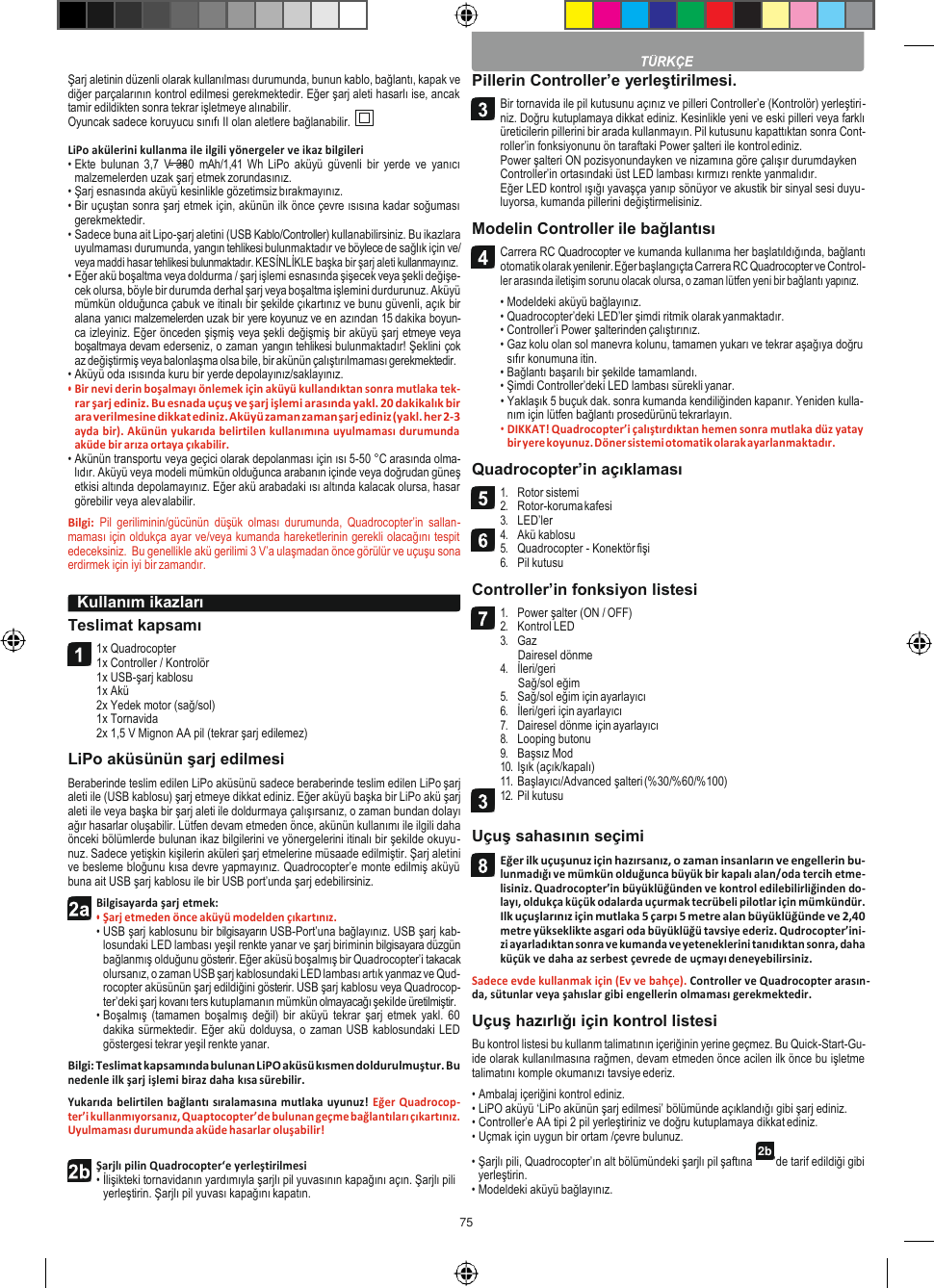 75   2b  Şarj aletinin düzenli olarak kullanılması durumunda, bunun kablo, bağlantı, kapak ve diğer parçalarının kontrol edilmesi gerekmektedir. Eğer şarj aleti hasarlı ise, ancak tamir edildikten sonra tekrar işletmeye alınabilir. Oyuncak sadece koruyucu sınıfı II olan aletlere bağlanabilir.  LiPo akülerini kullanma ile ilgili yönergeler ve ikaz bilgileri • Ekte  bulunan  3,7  V  380  mAh/1,41 Wh LiPo aküyü güvenli  bir  yerde ve yanıcı malzemelerden uzak şarj etmek zorundasınız. • Şarj esnasında aküyü kesinlikle gözetimsiz bırakmayınız. • Bir uçuştan sonra şarj etmek için, akünün ilk önce çevre ısısına kadar soğuması gerekmektedir. • Sadece buna ait Lipo-şarj aletini (USB Kablo/Controller) kullanabilirsiniz. Bu ikazlara uyulmaması durumunda, yangın tehlikesi bulunmaktadır ve böylece de sağlık için ve/ veya maddi hasar tehlikesi bulunmaktadır. KESİNLİKLE başka bir şarj aleti kullanmayınız. • Eğer akü boşaltma veya doldurma / şarj işlemi esnasında şişecek veya şekli değişe- cek olursa, böyle bir durumda derhal şarj veya boşaltma işlemini durdurunuz. Aküyü mümkün olduğunca çabuk ve itinalı bir şekilde çıkartınız ve bunu güvenli, açık bir alana yanıcı malzemelerden uzak bir yere koyunuz ve en azından 15 dakika boyun- ca izleyiniz. Eğer önceden şişmiş veya şekli değişmiş bir aküyü şarj etmeye veya boşaltmaya devam ederseniz, o zaman yangın tehlikesi bulunmaktadır! Şeklini çok az değiştirmiş veya balonlaşma olsa bile, bir akünün çalıştırılmaması gerekmektedir. • Aküyü oda ısısında kuru bir yerde depolayınız/saklayınız. • Bir nevi derin boşalmayı önlemek için aküyü kullandıktan sonra mutlaka tek- rar şarj ediniz. Bu esnada uçuş ve şarj işlemi arasında yakl. 20 dakikalık bir ara verilmesine dikkat ediniz. Aküyü zaman zaman şarj ediniz (yakl. her 2-3 ayda bir). Akünün yukarıda belirtilen kullanımına uyulmaması durumunda aküde bir arıza ortaya çıkabilir. • Akünün transportu veya geçici olarak depolanması için ısı 5-50 °C arasında olma- lıdır. Aküyü veya modeli mümkün olduğunca arabanın içinde veya doğrudan güneş etkisi altında depolamayınız. Eğer akü arabadaki ısı altında kalacak olursa, hasar görebilir veya alev alabilir. Bilgi:  Pil  geriliminin/gücünün  düşük  olması  durumunda,  Quadrocopter’in  sallan- maması için oldukça ayar ve/veya kumanda hareketlerinin gerekli olacağını tespit edeceksiniz.  Bu genellikle akü gerilimi 3 V’a ulaşmadan önce görülür ve uçuşu sona erdirmek için iyi bir zamandır.  Teslimat kapsamı 1x Quadrocopter 1x Controller / Kontrolör 1x USB-şarj kablosu 1x Akü 2x Yedek motor (sağ/sol) 1x Tornavida 2x 1,5 V Mignon AA pil (tekrar şarj edilemez) LiPo aküsünün şarj edilmesi Beraberinde teslim edilen LiPo aküsünü sadece beraberinde teslim edilen LiPo şarj aleti ile (USB kablosu) şarj etmeye dikkat ediniz. Eğer aküyü başka bir LiPo akü şarj aleti ile veya başka bir şarj aleti ile doldurmaya çalışırsanız, o zaman bundan dolayı ağır hasarlar oluşabilir. Lütfen devam etmeden önce, akünün kullanımı ile ilgili daha önceki bölümlerde bulunan ikaz bilgilerini ve yönergelerini itinalı bir şekilde okuyu- nuz. Sadece yetişkin kişilerin aküleri şarj etmelerine müsaade edilmiştir. Şarj aletini ve besleme bloğunu kısa devre yapmayınız. Quadrocopter’e monte edilmiş aküyü buna ait USB şarj kablosu ile bir USB port’unda şarj edebilirsiniz. Bilgisayarda şarj etmek: • Şarj etmeden önce aküyü modelden çıkartınız. • USB şarj kablosunu bir bilgisayarın USB-Port’una bağlayınız. USB şarj kab- losundaki LED lambası yeşil renkte yanar ve şarj biriminin bilgisayara düzgün bağlanmış olduğunu gösterir. Eğer aküsü boşalmış bir Quadrocopter’i takacak olursanız, o zaman USB şarj kablosundaki LED lambası artık yanmaz ve Qud- rocopter aküsünün şarj edildiğini gösterir. USB şarj kablosu veya Quadrocop- ter’deki şarj kovanı ters kutuplamanın mümkün olmayacağı şekilde üretilmiştir. • Boşalmış  (tamamen  boşalmış değil) bir aküyü tekrar  şarj  etmek yakl.  60 dakika sürmektedir. Eğer akü dolduysa, o zaman USB kablosundaki LED göstergesi tekrar yeşil renkte yanar. Bilgi: Teslimat kapsamında bulunan LiPO aküsü kısmen doldurulmuştur. Bu nedenle ilk şarj işlemi biraz daha kısa sürebilir. Yukarıda belirtilen bağlantı sıralamasına mutlaka uyunuz! Eğer Quadrocop- ter’i kullanmıyorsanız, Quaptocopter’de bulunan geçme bağlantıları çıkartınız. Uyulmaması durumunda aküde hasarlar oluşabilir! Pillerin Controller’e yerleştirilmesi. Bir tornavida ile pil kutusunu açınız ve pilleri Controller’e (Kontrolör) yerleştiri- niz. Doğru kutuplamaya dikkat ediniz. Kesinlikle yeni ve eski pilleri veya farklı üreticilerin pillerini bir arada kullanmayın. Pil kutusunu kapattıktan sonra Cont- roller’in fonksiyonunu ön taraftaki Power şalteri ile kontrol ediniz. Power şalteri ON pozisyonundayken ve nizamına göre çalışır durumdayken Controller’in ortasındaki üst LED lambası kırmızı renkte yanmalıdır. Eğer LED kontrol ışığı yavaşça yanıp sönüyor ve akustik bir sinyal sesi duyu- luyorsa, kumanda pillerini değiştirmelisiniz. Modelin Controller ile bağlantısı Carrera RC Quadrocopter ve kumanda kullanıma her başlatıldığında, bağlantı otomatik olarak yenilenir. Eğer başlangıçta Carrera RC Quadrocopter ve Control- ler arasında iletişim sorunu olacak olursa, o zaman lütfen yeni bir bağlantı yapınız. • Modeldeki aküyü bağlayınız. • Quadrocopter’deki LED’ler şimdi ritmik olarak yanmaktadır. • Controller’i Power şalterinden çalıştırınız. • Gaz kolu olan sol manevra kolunu, tamamen yukarı ve tekrar aşağıya doğru sıfır konumuna itin. • Bağlantı başarılı bir şekilde tamamlandı. • Şimdi Controller’deki LED lambası sürekli yanar. • Yaklaşık 5 buçuk dak. sonra kumanda kendiliğinden kapanır. Yeniden kulla- nım için lütfen bağlantı prosedürünü tekrarlayın. • DIKKAT! Quadrocopter’i çalıştırdıktan hemen sonra mutlaka düz yatay bir yere koyunuz. Döner sistemi otomatik olarak ayarlanmaktadır. Quadrocopter’in açıklaması 1. Rotor sistemi 2. Rotor-koruma kafesi 3. LED’ler 4. Akü kablosu 5. Quadrocopter - Konektör fişi 6. Pil kutusu Controller’in fonksiyon listesi 1. Power şalter (ON / OFF) 2. Kontrol LED 3. Gaz Dairesel dönme 4. İleri/geri Sağ/sol eğim 5. Sağ/sol eğim için ayarlayıcı 6. İleri/geri için ayarlayıcı 7. Dairesel dönme için ayarlayıcı 8. Looping butonu 9. Başsız Mod 10. Işık (açık/kapalı) 11. Başlayıcı/Advanced şalteri (%30/%60/%100) 12. Pil kutusu  Uçuş sahasının seçimi Eğer ilk uçuşunuz için hazırsanız, o zaman insanların ve engellerin bu- lunmadığı ve mümkün olduğunca büyük bir kapalı alan/oda tercih etme- lisiniz. Quadrocopter’in büyüklüğünden ve kontrol edilebilirliğinden do- layı, oldukça küçük odalarda uçurmak tecrübeli pilotlar için mümkündür. Ilk uçuşlarınız için mutlaka 5 çarpı 5 metre alan büyüklüğünde ve 2,40 metre yükseklikte asgari oda büyüklüğü tavsiye ederiz. Qudrocopter’ini- zi ayarladıktan sonra ve kumanda ve yeteneklerini tanıdıktan sonra, daha küçük ve daha az serbest çevrede de uçmayı deneyebilirsiniz. Sadece evde kullanmak için (Ev ve bahçe). Controller ve Quadrocopter arasın- da, sütunlar veya şahıslar gibi engellerin olmaması gerekmektedir. Uçuş hazırlığı için kontrol listesi Bu kontrol listesi bu kullanm talimatının içeriğinin yerine geçmez. Bu Quick-Start-Gu- ide olarak kullanılmasına rağmen, devam etmeden önce acilen ilk önce bu işletme talimatını komple okumanızı tavsiye ederiz. • Ambalaj içeriğini kontrol ediniz. • LiPO aküyü ‘LiPo akünün şarj edilmesi’ bölümünde açıklandığı gibi şarj ediniz. • Controller’e AA tipi 2 pil yerleştiriniz ve doğru kutuplamaya dikkat ediniz. • Uçmak için uygun bir ortam /çevre bulunuz. Şarjlı pilin Quadrocopter‘e yerleştirilmesi • İlişikteki tornavidanın yardımıyla şarjlı pil yuvasının kapağını açın. Şarjlı pili yerleştirin. Şarjlı pil yuvası kapağını kapatın. • Şarjlı pili, Quadrocopter’ın alt bölümündeki şarjlı pil şaftına yerleştirin. • Modeldeki aküyü bağlayınız. ’de tarif edildiği gibi  Kullanım ikazları           