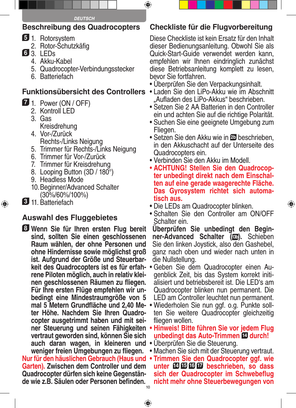 10Beschreibung des Quadrocopters51.  Rotorsystem  2.  Rotor-Schutzkäﬁg63.  LEDs  4.  Akku-Kabel  5.  Quadrocopter-Verbindungsstecker  6.  Batteriefach Funktionsübersicht des Controllers 71.  Power (ON / OFF)  2.  Kontroll LED  3.  Gas     Kreisdrehung  4.  Vor-/Zurück     Rechts-/Links Neigung  5.  Trimmer für Rechts-/Links Neigung  6.  Trimmer für Vor-/Zurück   7.  Trimmer für Kreisdrehung  8.  Looping Button (3D / 180°)  9.  Headless Mode  10.  Beginner/Advanced Schalter (30%/60%/100%)311. Batteriefach Auswahl des Fluggebietes8 Wenn  Sie  für  Ihren  ersten  Flug  bereit sind,  sollten  Sie  einen  geschlossenen Raum wählen, der ohne Personen und ohne Hindernisse sowie möglichst groß ist. Aufgrund der Größe und Steuerbar-keit des Quadrocopters ist es für erfah-rene Piloten möglich, auch in relativ klei-nen geschlossenen Räumen zu ﬂiegen. Für Ihre ersten Flüge empfehlen wir un-bedingt  eine  Mindestraumgröße  von  5 mal 5 Metern Grundﬂäche und 2,40 Me-ter  Höhe.  Nachdem  Sie  Ihren  Quadro-copter ausgetrimmt haben und mit sei-ner  Steuerung  und  seinen  Fähigkeiten vertraut geworden sind, können Sie sich auch  daran  wagen,  in  kleineren  und  weniger freien Umgebungen zu ﬂiegen.Nur für den häuslichen Gebrauch (Haus und Garten). Zwischen dem Controller und dem Quadrocopter dürfen sich keine Gegenstän-de wie z.B. Säulen oder Personen beﬁnden.Checkliste für die FlugvorbereitungDiese Checkliste ist kein Ersatz für den Inhalt dieser Bedienungsanleitung. Obwohl Sie als Quick-Start-Guide  verwendet  werden  kann, empfehlen  wir  Ihnen  eindringlich  zunächst diese  Betriebsanleitung  komplett  zu  lesen, bevor Sie fortfahren.•  Überprüfen Sie den Verpackungsinhalt.•  Laden Sie den LiPo-Akku wie im Abschnitt „Auﬂaden des LiPo-Akkus“ beschrieben.•  Setzen Sie 2 AA Batterien in den Controller ein und achten Sie auf die richtige Polarität.•  Suchen Sie eine geeignete Umgebung zum Fliegen.•  Setzen Sie den Akku wie in 2b beschrieben, in den Akkuschacht auf der Unterseite des Quadrocopters ein.•  Verbinden Sie den Akku im Modell.•  ACHTUNG! Stellen Sie den Quadrocop-ter unbedingt direkt nach dem Einschal-ten auf eine gerade waagerechte Fläche. Das  Gyrosystem  richtet  sich  automa-tisch aus.•  Die LEDs am Quadrocopter blinken.•  Schalten  Sie  den  Controller  am  ON/OFF Schalter ein.  Überprüfen  Sie  unbedingt  den  Begin-ner-Advanced  Schalter  (13b).  Schieben Sie den linken Joystick, also den Gashebel, ganz nach oben und wieder nach unten in die Nullstellung.•  Geben  Sie  dem  Quadrocopter  einen  Au-genblick Zeit, bis das System korrekt initi-alisiert und betriebsbereit ist. Die LED‘s am Quadrocopter  blinken nun permanent. Die LED am Controller leuchtet nun permanent.•  Wiederholen Sie nun ggf. o.g. Punkte soll-ten  Sie  weitere  Quadrocopter  gleichzeitig ﬂiegen wollen.•  Hinweis! Bitte führen Sie vor jedem Flug unbedingt das Auto-Trimmen 14 durch!•  Überprüfen Sie die Steuerung.•  Machen Sie sich mit der Steuerung vertraut.•  Trimmen Sie den Quadrocopter ggf. wie unter 14 15 16 17  beschrieben,  so  dass sich der Quadrocopter im Schwebeﬂug nicht mehr ohne Steuerbewegungen von DEUTSCH