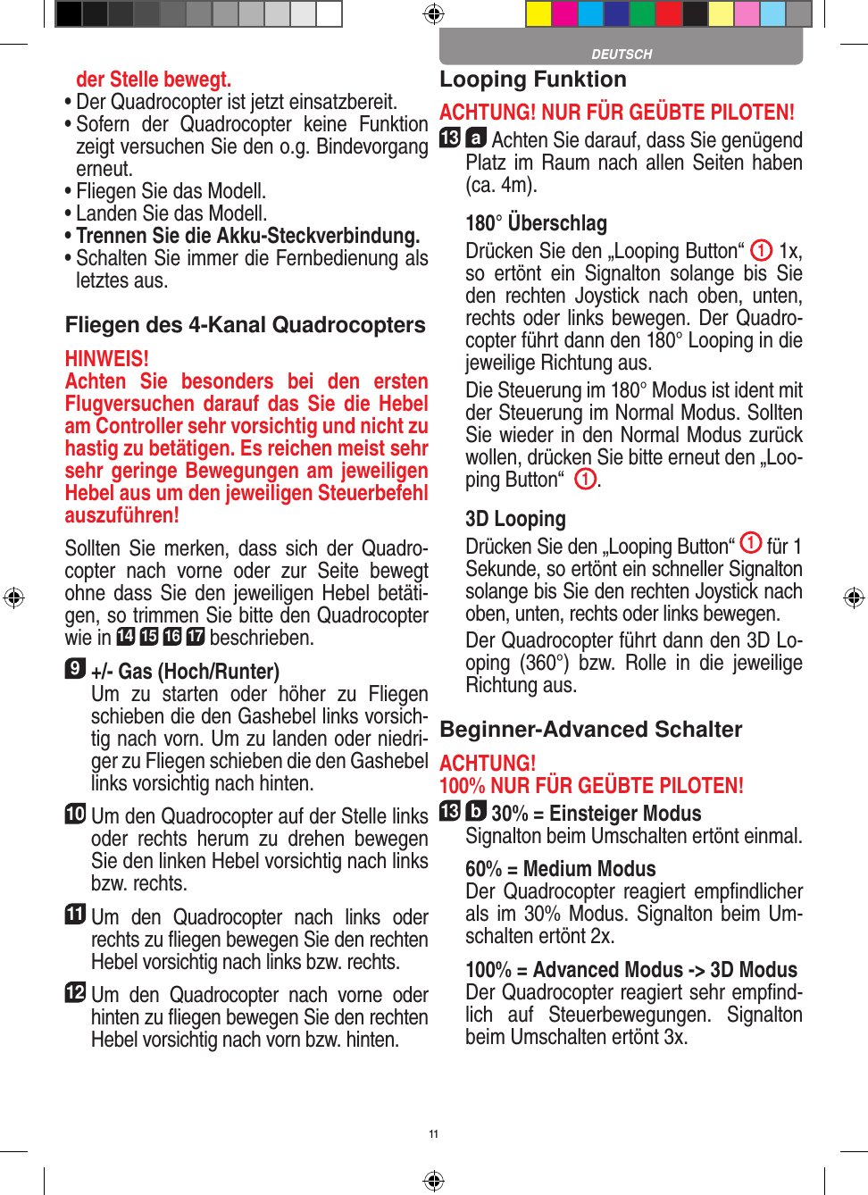 11der Stelle bewegt.•  Der Quadrocopter ist jetzt einsatzbereit.•  Sofern  der  Quadrocopter  keine  Funktion zeigt versuchen Sie den o.g. Bindevorgang erneut.•  Fliegen Sie das Modell.•  Landen Sie das Modell.•  Trennen Sie die Akku-Steckverbindung.•  Schalten Sie immer die Fernbedienung als letztes aus.Fliegen des 4-Kanal QuadrocoptersHINWEIS! Achten  Sie  besonders  bei  den  ersten Flugversuchen darauf  das  Sie  die  Hebel am Controller sehr vorsichtig und nicht zu hastig zu betätigen. Es reichen meist sehr sehr geringe Bewegungen am jeweiligen Hebel aus um den jeweiligen Steuerbefehl auszuführen!Sollten  Sie  merken, dass  sich  der  Quadro-copter  nach  vorne  oder  zur  Seite  bewegt ohne dass  Sie den jeweiligen Hebel  betäti-gen, so trimmen Sie bitte den Quadrocopter wie in 14 15 16 17 beschrieben. 9 +/- Gas (Hoch/Runter)    Um  zu  starten  oder  höher  zu  Fliegen schieben die den Gashebel links vorsich-tig nach vorn. Um zu landen oder niedri-ger zu Fliegen schieben die den Gashebel links vorsichtig nach hinten.10 Um den Quadrocopter auf der Stelle links oder  rechts  herum  zu  drehen  bewegen Sie den linken Hebel vorsichtig nach links bzw. rechts.11 Um  den  Quadrocopter  nach  links  oder rechts zu ﬂiegen bewegen Sie den rechten Hebel vorsichtig nach links bzw. rechts.12 Um  den  Quadrocopter  nach  vorne  oder hinten zu ﬂiegen bewegen Sie den rechten Hebel vorsichtig nach vorn bzw. hinten.Looping FunktionACHTUNG! NUR FÜR GEÜBTE PILOTEN!13  a Achten Sie darauf, dass Sie genügend Platz im Raum nach allen Seiten haben (ca. 4m). 180° Überschlag   Drücken Sie den „Looping Button“  1 1x, so  ertönt  ein  Signalton  solange  bis  Sie den  rechten  Joystick  nach  oben,  unten, rechts oder links bewegen. Der Quadro-copter führt dann den 180° Looping in die jeweilige Richtung aus.     Die Steuerung im 180° Modus ist ident mit der Steuerung im Normal Modus. Sollten Sie wieder in den Normal Modus zurück wollen, drücken Sie bitte erneut den „Loo-ping Button“   1.  3D Looping   Drücken Sie den „Looping Button“  1 für 1 Sekunde, so ertönt ein schneller Signalton solange bis Sie den rechten Joystick nach oben, unten, rechts oder links bewegen.   Der Quadrocopter führt dann den 3D Lo-oping  (360°)  bzw.  Rolle  in  die  jeweilige Richtung aus.Beginner-Advanced SchalterACHTUNG! 100% NUR FÜR GEÜBTE PILOTEN!13  b 30% = Einsteiger Modus   Signalton beim Umschalten ertönt einmal.   60% = Medium Modus    Der  Quadrocopter reagiert  empﬁndlicher als im 30%  Modus. Signalton beim Um-schalten ertönt 2x.   100% = Advanced Modus -&gt; 3D Modus   Der Quadrocopter reagiert sehr empﬁnd-lich  auf  Steuerbewegungen.  Signalton beim Umschalten ertönt 3x.DEUTSCH