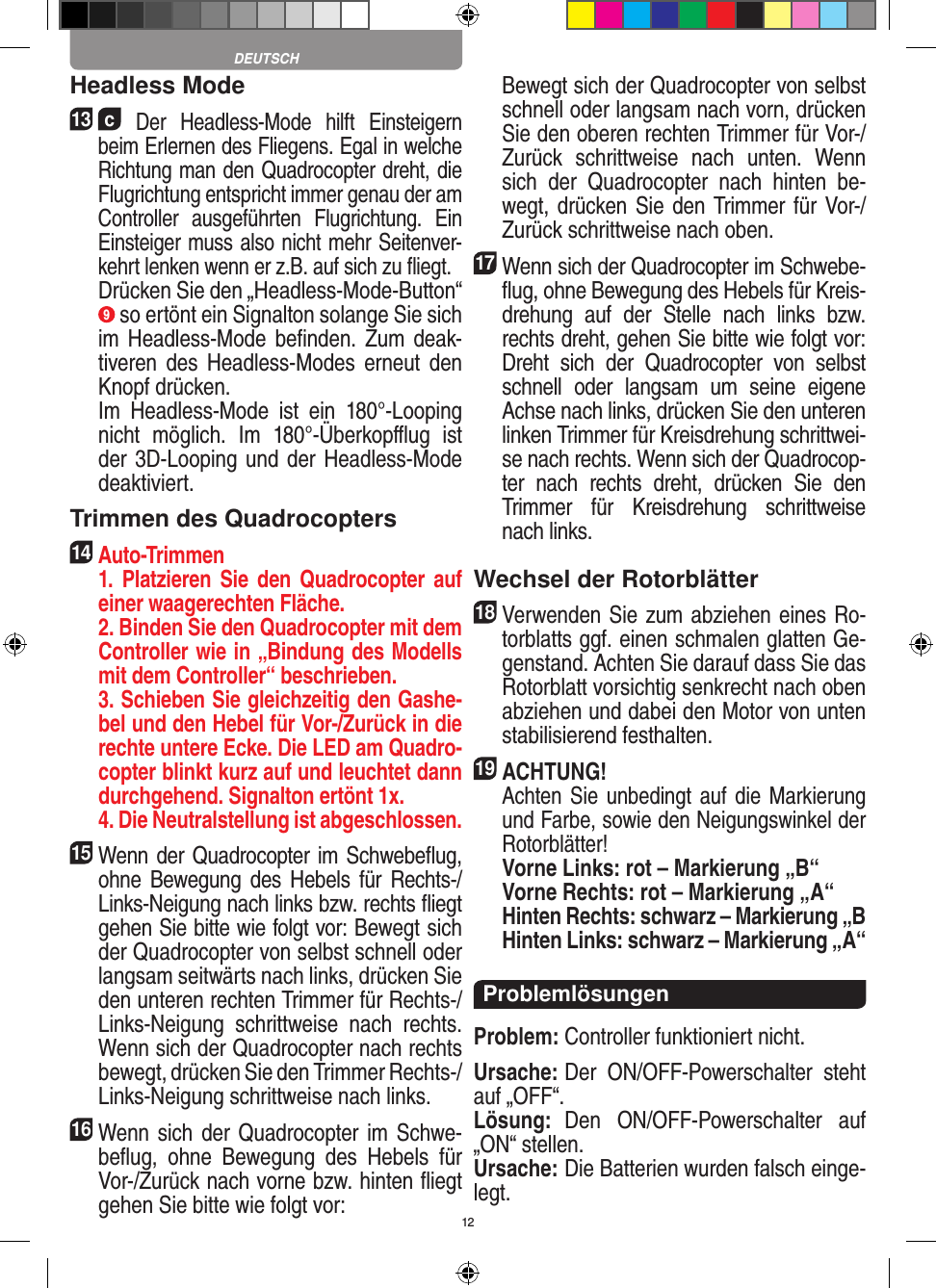 12Headless Mode13  c Der  Headless-Mode  hilft  Einsteigern beim Erlernen des Fliegens. Egal in welche Richtung man den Quadrocopter dreht, die Flugrichtung entspricht immer genau der am Controller  ausgeführten  Flugrichtung.  Ein Einsteiger muss also nicht mehr Seitenver-kehrt lenken wenn er z.B. auf sich zu ﬂiegt.    Drücken Sie den „Headless-Mode-Button“ 9 so ertönt ein Signalton solange Sie sich im Headless-Mode beﬁnden.  Zum  deak-tiveren  des  Headless-Modes  erneut  den Knopf drücken.   Im  Headless-Mode  ist  ein  180°-Looping nicht  möglich.  Im  180°-Überkopﬄug  ist der 3D-Looping und der Headless-Mode deaktiviert.Trimmen des Quadrocopters14  Auto-Trimmen   1.  Platzieren  Sie  den  Quadrocopter  auf einer waagerechten Fläche.   2. Binden Sie den Quadrocopter mit dem Controller wie in „Bindung des Modells mit dem Controller“ beschrieben.   3. Schieben Sie gleichzeitig den Gashe-bel und den Hebel für Vor-/Zurück in die rechte untere Ecke. Die LED am Quadro-copter blinkt kurz auf und leuchtet dann durchgehend. Signalton ertönt 1x.   4. Die Neutralstellung ist abgeschlossen.15 Wenn der Quadrocopter im Schwebeﬂug, ohne Bewegung des  Hebels  für  Rechts-/Links-Neigung nach links bzw. rechts ﬂiegt gehen Sie bitte wie folgt vor: Bewegt sich der Quadrocopter von selbst schnell oder langsam seitwärts nach links, drücken Sie den unteren rechten Trimmer für Rechts-/Links-Neigung  schrittweise  nach  rechts. Wenn sich der Quadrocopter nach rechts bewegt, drücken Sie den Trimmer Rechts-/Links-Neigung schrittweise nach links.16 Wenn sich der Quadrocopter im Schwe-beﬂug,  ohne  Bewegung  des  Hebels  für Vor-/Zurück nach vorne bzw. hinten ﬂiegt gehen Sie bitte wie folgt vor:   Bewegt sich der Quadrocopter von selbst schnell oder langsam nach vorn, drücken Sie den oberen rechten Trimmer für Vor-/Zurück  schrittweise  nach  unten.  Wenn sich  der  Quadrocopter  nach  hinten  be-wegt, drücken Sie den Trimmer für Vor-/Zurück schrittweise nach oben. 17 Wenn sich der Quadrocopter im Schwebe-ﬂug, ohne Bewegung des Hebels für Kreis-drehung  auf  der  Stelle  nach  links  bzw. rechts dreht, gehen Sie bitte wie folgt vor: Dreht  sich  der  Quadrocopter  von  selbst schnell  oder  langsam  um  seine  eigene Achse nach links, drücken Sie den unteren linken Trimmer für Kreisdrehung schrittwei-se nach rechts. Wenn sich der Quadrocop-ter  nach  rechts  dreht,  drücken  Sie  den Trimmer  für  Kreisdrehung  schrittweise nach links.Wechsel der Rotorblätter18 Verwenden Sie zum abziehen eines Ro-torblatts ggf. einen schmalen glatten Ge-genstand. Achten Sie darauf dass Sie das Rotorblatt vorsichtig senkrecht nach oben abziehen und dabei den Motor von unten stabilisierend festhalten. 19ACHTUNG!    Achten Sie unbedingt auf die Markierung und Farbe, sowie den Neigungswinkel der Rotorblätter! Vorne Links: rot – Markierung „B“  Vorne Rechts: rot – Markierung „A“ Hinten Rechts: schwarz – Markierung „B  Hinten Links: schwarz – Markierung „A“ProblemlösungenProblem: Controller funktioniert nicht.Ursache: Der  ON/OFF-Powerschalter  steht auf „OFF“.Lösung:  Den  ON/OFF-Powerschalter  auf „ON“ stellen.Ursache: Die Batterien wurden falsch einge-legt.DEUTSCH