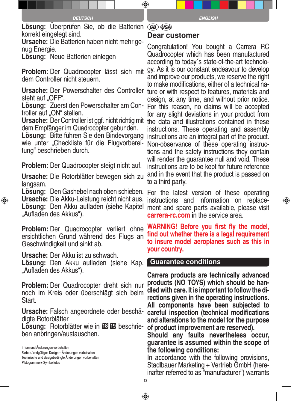 13Lösung:  Überprüfen  Sie,  ob  die  Batterien korrekt eingelegt sind.Ursache: Die Batterien haben nicht mehr ge-nug Energie.Lösung:  Neue Batterien einlegenProblem: Der  Quadrocopter  lässt  sich  mit dem Controller nicht steuern.Ursache: Der  Powerschalter  des  Controller steht auf „OFF“.Lösung:  Zuerst den Powerschalter am Con-troller auf „ON“ stellen.Ursache: Der Controller ist ggf. nicht richtig mit dem Empfänger im Quadrocopter gebunden. Lösung:  Bitte führen Sie den Bindevorgang wie  unter  „Checkliste  für  die  Flugvorberei-tung“ beschrieben durch.Problem: Der Quadrocopter steigt nicht auf.Ursache: Die Rotorblätter bewegen sich zu langsam.Lösung: Den Gashebel nach oben schieben.Ursache: Die Akku-Leistung reicht nicht aus.Lösung:  Den Akku auﬂaden (siehe Kapitel „Auﬂaden des Akkus“).Problem: Der  Quadrocopter  verliert  ohne ersichtlichen  Grund  während  des  Flugs  an Geschwindigkeit und sinkt ab.Ursache: Der Akku ist zu schwach.Lösung:  Den  Akku  auﬂaden  (siehe  Kap. „Auﬂaden des Akkus“).Problem: Der  Quadrocopter  dreht  sich  nur noch  im  Kreis  oder  überschlägt  sich  beim Start.Ursache: Falsch angeordnete oder beschä-digte RotorblätterLösung:  Rotorblätter wie in 18 19 beschrie-ben anbringen/austauschen.Irrtum und Änderungen vorbehaltenFarben / endgültiges Design –  Änderungen vorbehalten Technische und designbedingte Änderungen vorbehaltenPiktogramme = SymbolfotosDear customerCongratulation!  You  bought  a  Carrera  RC Quadrocopter which has been manufactured according to today´s state-of-the-art technolo-gy. As it is our constant endeavour to develop and improve our products, we reserve the right to make modiﬁcations, either of a technical na-ture or with respect to features, materials and design, at any time, and without prior notice. For  this  reason,  no  claims  will  be  accepted for any slight deviations in your product from the  data  and  illustrations  contained  in  these instructions.  These  operating  and  assembly instructions are an integral part of the product. Non-observance  of  these  operating  instruc-tions and the safety instructions they contain will render the guarantee null and void. These instructions are to be kept for future reference and in the event that the product is passed on to a third party.For  the  latest  version  of  these  operating instructions  and  information  on  replace-ment and spare parts available, please visit  carrera-rc.com in the service area.WARNING!  Before  you  ﬁrst  ﬂy  the  model, ﬁnd out  whether there is a legal requirement to insure model aeroplanes such as this in your country. Guarantee conditions Carrera products are technically advanced products (NO TOYS) which should be han-dled with care. It is important to follow the di-rections given in the operating instructions. All  components  have  been  subjected  to careful inspection (technical modiﬁcations and alterations to the model for the purpose of product improvement are reserved). Should  any  faults  nevertheless  occur, guarantee is assumed within the scope of the following conditions:In  accordance  with  the  following  provisions, Stadlbauer Marketing + Vertrieb GmbH (here-inafter referred to as “manufacturer”) warrants ENGLISHDEUTSCH