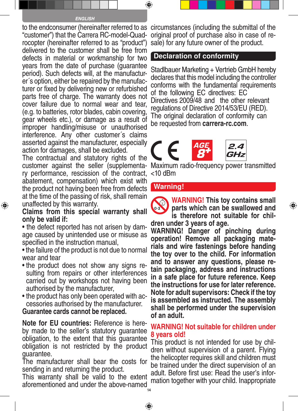 14to the endconsumer (hereinafter referred to as “customer”) that the Carrera RC-model-Quad-rocopter (hereinafter referred to as “product”) delivered to the customer shall be free from defects  in  material  or  workmanship  for  two years from the date of purchase (guarantee period). Such defects will, at the manufactur-er´s option, either be repaired by the manufac-turer or ﬁxed by delivering new or refurbished parts free of charge. The warranty does not cover  failure  due  to  normal  wear  and  tear, (e.g. to batteries, rotor blades, cabin covering, gear wheels etc.), or damage as a result of improper  handling/misuse  or  unauthorised interference.  Any  other  customer´s  claims asserted against the manufacturer, especially action for damages, shall be excluded. The  contractual  and  statutory  rights  of  the customer  against  the  seller  (supplementa-ry  performance,  rescission  of  the  contract, abatement,  compensation)  which  exist  with the product not having been free from defects at the time of the passing of risk, shall remain unaﬀected by this warranty. Claims  from  this  special  warranty  shall only be valid if:• the defect reported has not arisen by dam-age caused by unintended use or misuse as speciﬁed in the instruction manual,• the failure of the product is not due to normalwear and tear •  the  product  does  not  show  any  signs  re-sulting  from  repairs  or  other  interferences carried out by workshops not having been authorised by the manufacturer, •  the product has only been operated with ac-cessories authorised by the manufacturer.Guarantee cards cannot be replaced.Note for EU countries: Reference is here-by made to the seller’s statutory guarantee obligation, to the  extent that this  guarantee obligation  is  not  restricted  by  the  product guarantee.The  manufacturer  shall  bear  the  costs  for sending in and returning the product.This  warranty  shall  be  valid  to  the  extent aforementioned and under the above-named circumstances (including the submittal of the original proof of purchase also in case of re-sale) for any future owner of the product.Declaration of conformityStadlbauer Marketing + Vertrieb GmbH hereby declares that this model including the controller conforms with the fundamental requirements of the following EC directives: EC Directives 2009/48 and  the other relevant regulations of Directive 2014/53/EU (RED). The original declaration of conformity can be requested from carrera-rc.com.Maximum radio-frequency power transmitted &lt;10 dBmWarning!WARNING! This toy contains small parts which can be swallowed and is  therefore  not  suitable  for  chil-dren under 3 years of age.WARNING!  Danger  of  pinching  during operation!  Remove  all  packaging  mate-rials and wire fastenings before handing the toy over to the child. For information and to answer any questions, please re-tain packaging, address and instructions in a safe place for future reference. Keep the instructions for use for later reference. Note for adult supervisors: Check if the toy is assembled as instructed. The assembly shall be performed under the supervision of an adult.WARNING! Not suitable for children under 8 years old!This product is not intended for use by chil-dren without  supervision of a parent. Flying the helicopter requires skill and children must be trained under the direct supervision of an adult. Before ﬁrst use: Read the user’s infor-mation together with your child. Inappropriate ENGLISH