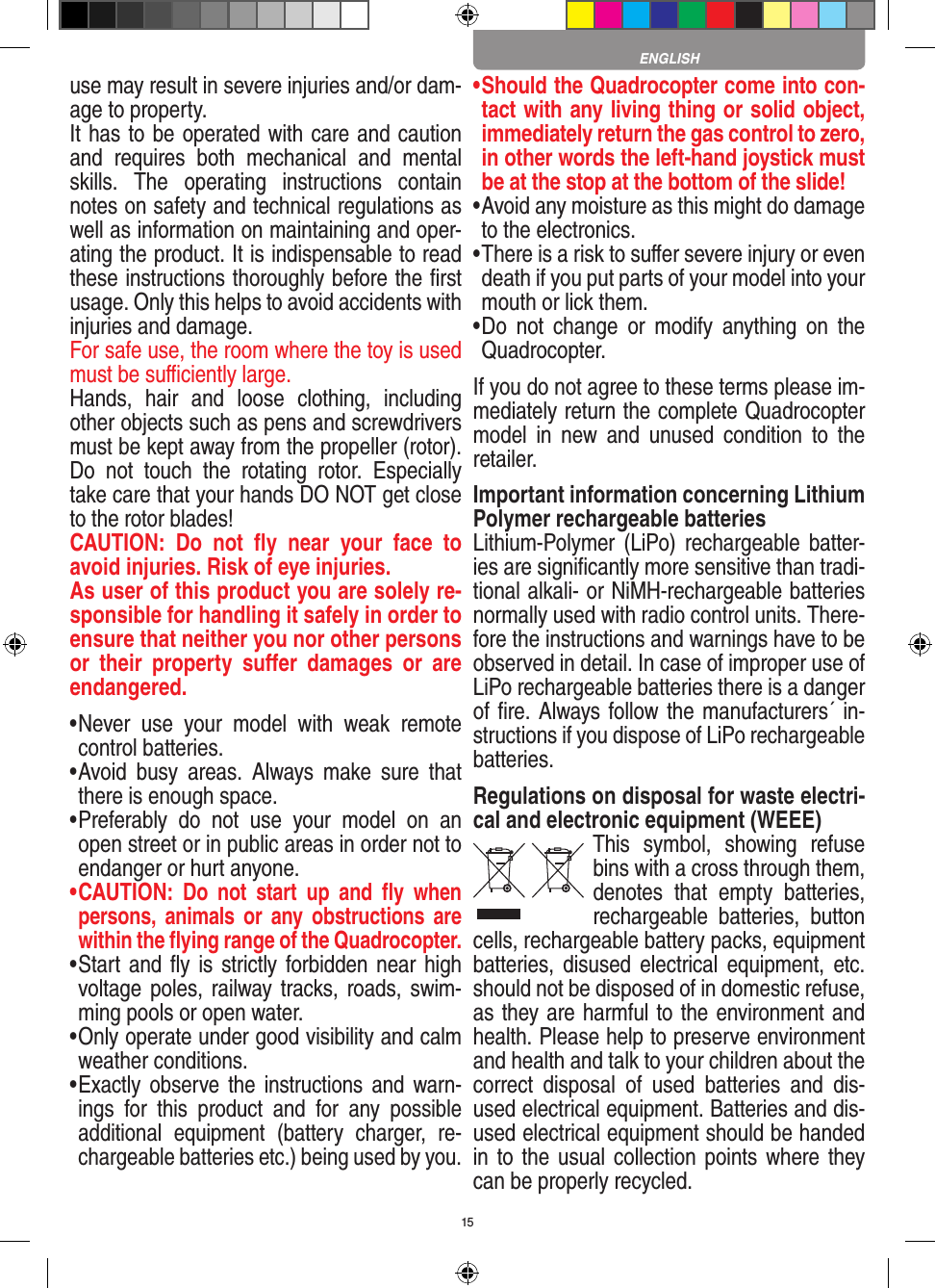 15use may result in  severe injuries and/or dam-age to property. It has to be operated with care and caution and  requires  both  mechanical  and  mental skills.  The  operating  instructions  contain notes on safety and technical regulations as well as information on maintaining and oper-ating the product. It is indispensable to read these instructions thoroughly before the ﬁrst usage. Only this helps to avoid accidents with injuries and damage. For safe use, the room where the toy is used must be suﬃciently large.Hands,  hair  and  loose  clothing,  including other objects such as pens and screwdrivers must be kept away from the propeller (rotor). Do  not  touch  the  rotating  rotor.  Especially take care that your hands DO NOT get close to the rotor blades! CAUTION:  Do  not  ﬂy  near  your  face  to avoid injuries. Risk of eye injuries. As user of this product you are solely re-sponsible for handling it safely in order to ensure that neither you nor other persons or  their  property  suﬀer  damages  or  are endangered. •  Never  use  your  model  with  weak  remote control batteries.•  Avoid  busy  areas.  Always  make  sure  that there is enough space. •  Preferably  do  not  use  your  model  on  an open street or in public areas in order not to endanger or hurt anyone. •  CAUTION:  Do  not  start  up  and  ﬂy  when persons,  a nimals  or  any obstructions  are within the ﬂying range of the Quadrocopter. •  Start and ﬂy  is strictly forbidden near high voltage poles, railway tracks, roads, swim-ming pools or open water.•  Only operate under good visibility and calm weather conditions.•   Exactly observe the  instructions  and  warn-ings  for  this  product  and  for  any  possible additional  equipment  (battery  charger,  re-chargeable batteries etc.) being used by you.•  Should the Quadrocopter come into con-tact with any living thing or solid object, immediately return the gas control to zero, in other words the left-hand joystick must be at the stop at the bottom of the slide!•  Avoid any moisture as this might do damage to the electronics. •  There is a risk to suﬀer severe injury or even death if you put parts of your model into your mouth or lick them. •  Do  not  change  or  modify  anything  on  the Quadrocopter.If you do not agree to these terms please im-mediately return the complete Quadrocopter model  in  new  and  unused  condition  to  the retailer. Important information concerning Lithium Polymer rechargeable batteriesLithium-Polymer  (LiPo) rechargeable  batter-ies are signiﬁcantly more sensitive than tradi-tional alkali- or NiMH-rechargeable batteries normally used with radio control units. There-fore the instructions and warnings have to be observed in detail. In case of improper use of LiPo rechargeable batteries there is a danger of ﬁre. Always follow the manufacturers´ in-structions if you dispose of LiPo rechargeable batteries.Regulations on disposal for waste electri-cal and electronic equipment (WEEE)This  symbol,  showing  refuse bins with a cross through them, denotes  that  empty  batteries, rechargeable  batteries,  button cells, recharge able battery packs, equipment batteries, disused electrical equipment, etc. should not be disposed of in domestic refuse, as they are harmful to the environment and health. Please help to preserve environment and health and talk to your children about the correct  disposal  of  used  batteries  and  dis-used electrical equipment. Batteries and dis-used electrical equipment should be handed in to the  usual collection  points where they can be properly recycled. ENGLISH