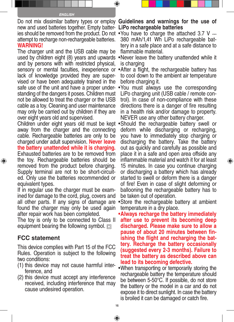 16Do not mix dissimilar battery types or employ new and used batteries together. Empty batter-ies should be removed from the product. Do not attempt to recharge non-rechargeable batteries.  WARNING! The charger unit and the USB cable may be used by children eight (8) years and upwards and  by persons  with  with  restricted physical, sensory  or  mental  faculties,  inexperience  or lack  of  knowledge  provided  they  are  super-vised or have been adequately trained in the safe use of the unit and have a proper under-standing of the dangers it poses. Children must not be allowed to treat the charger or the USB cable as a toy. Cleaning and user maintenance may only be carried out by children if they are over eight years old and supervised.  Children under  eight  years old  must  be kept away  from  the  charger  and  the  connecting cable. Rechargeable batteries are only to be charged under adult supervision. Never leave the battery unattended while it is charging. Exhausted batteries are to be removed from the  toy.  Rechargeable  batteries  should  be removed  from  the  product  before  charging. Supply  terminal  are  not  to  be  short-circuit-ed. Only use the batteries recommended or equivalent types. If in regular use the charger must be exam-ined for damage to the cord, plug, covers and all  other  parts.  If  any signs of  damage  are found the  charger  may only  be  used  again after repair work has been completed.The toy is only to be connected to Class II  equipment bearing the following symbol.  FCC statementThis device complies with Part 15 of the FCC Rules. Operation  is subject to  the following two conditions: (1)  this device may not cause harmful inter-ference, and (2)  this device must accept any interference received, including interference that may cause undesired operation. Guidelines  and  warnings  for  the  use  of LiPo rechargeable batteries •  You have to charge  the  attached 3.7 V   380  mAh/1,41  Wh  LiPo  rechargeable  bat-tery in a safe place and at a safe distance to ﬂammable material.•  Never leave the battery unattended while it is charging •  After a ﬂight, the rechargeable battery has to cool down to the ambient air temperature before charging it.•  You  must  always  use  the  corresponding LiPo charging unit (USB cable / remote con-trol). In case of non-compliance with these directions there is a danger of ﬁre resulting in a health risk and/or damage to property. NEVER use any other battery charger.•  Should  the  rechargeable  battery  swell  or deform  while  discharging  or  recharging, you  have  to  immediately  stop  charging  or discharging  the  battery.  Take  the  battery out as quickly and carefully as possible and place it in a safe and open area oﬀside any inﬂammable material and watch it for at least 15 minutes. In case you continue charging or discharging a battery which has already started to swell or deform there is a danger of ﬁre! Even in case of slight deforming or ballooning the rechargeable battery has to be taken out of operation.•  Store  the  rechargeable  battery  at  ambient temperature in a dry place.•  Always recharge the battery immediately after  use  to  prevent  its  becoming  deep discharged. Please make sure to allow a pause of about 20 minutes between ﬁn-ishing the ﬂight and recharging the bat-tery.  Recharge  the  battery  occasionally (suggested every 2-3 months). Failure to treat the battery as described above can lead to its becoming defective.•  When transporting or temporarily storing the rechargeable battery the temperature should be between 5-50°C. If possible, do not store the battery or the model in a car and do not expose it to direct sunlight. In case the battery is broiled it can be damaged or catch ﬁre. ENGLISH
