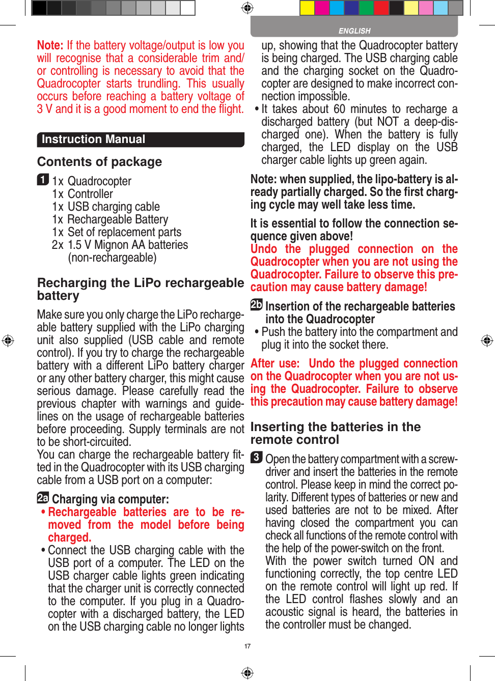 17Note: If the battery voltage/output is low you will recognise that a  considerable trim  and/or controlling is necessary to avoid that the Quadrocopter  starts  trundling.  This  usually  occurs before reaching a battery voltage of 3 V and it is a good moment to end the ﬂight. Instruction ManualContents of package11 x Quadrocopter   1 x Controller  1 x USB charging cable   1x Rechargeable Battery  1 x Set of replacement parts  2 x 1.5 V Mignon AA batteries         (non-rechargeable)Recharging the LiPo rechargeable batteryMake sure you only charge the LiPo recharge-able battery supplied with the LiPo charging unit  also  supplied  (USB  cable  and  remote control). If you try to charge the rechargeable battery with a diﬀerent LiPo battery charger or any other battery charger, this might cause serious  damage.  Please  carefully  read  the previous  chapter  with  warnings  and  guide-lines on the usage of rechargeable batteries before proceeding. Supply terminals are not to be short-circuited.You can charge the rechargeable battery ﬁt-ted in the Quadrocopter with its USB charging cable from a USB port on a computer:2aCharging via computer: •  Rechargeable  batteries  are  to  be  re-moved  from  the  model  before  being charged.  •  Connect the USB charging cable with the USB port of a computer. The LED on the USB charger cable lights green indicating that the charger unit is correctly connected to the computer. If you plug in a Quadro-copter with a discharged battery, the LED on the USB charging cable no longer lights up, showing that the Quadrocopter battery is being charged. The USB charging cable and  the  charging  socket  on  the  Quadro-copter are designed to make incorrect con-nection impossible. •  It  takes  about  60  minutes  to  recharge  a discharged  battery  (but  NOT  a  deep-dis-charged  one).  When  the  battery  is  fully charged,  the  LED  display  on  the  USB charger cable lights up green again. Note: when supplied, the lipo-battery is al-ready partially charged. So the ﬁrst charg-ing cycle may well take less time.It is essential to follow the connection se-quence given above! Undo  the  plugged  connection  on  the Quadrocopter when you are not using the Quadrocopter. Failure to observe this pre-caution may cause battery damage!2b Insertion of the rechargeable batteries into the Quadrocopter •  Push the battery into the compartment and plug it into the socket there. After use:  Undo the plugged connection on the Quadrocopter when you are not us-ing  the  Quadrocopter.  Failure  to  observe this precaution may cause battery damage!Inserting the batteries in theremote control3 Open the battery compartment with a screw-driver and insert the batteries in the remote control. Please keep in mind the correct po-larity. Diﬀerent types of batteries or new and used  batteries  are  not  to  be  mixed.  After having  closed  the  compartment  you  can check all functions of the remote control with the help of the power-switch on the front.   With  the  power  switch  turned  ON  and functioning correctly, the top centre LED on the remote control will light up red. If the  LED  control  ﬂashes  slowly  and  an acoustic signal is heard, the batteries in the controller must be changed.ENGLISH