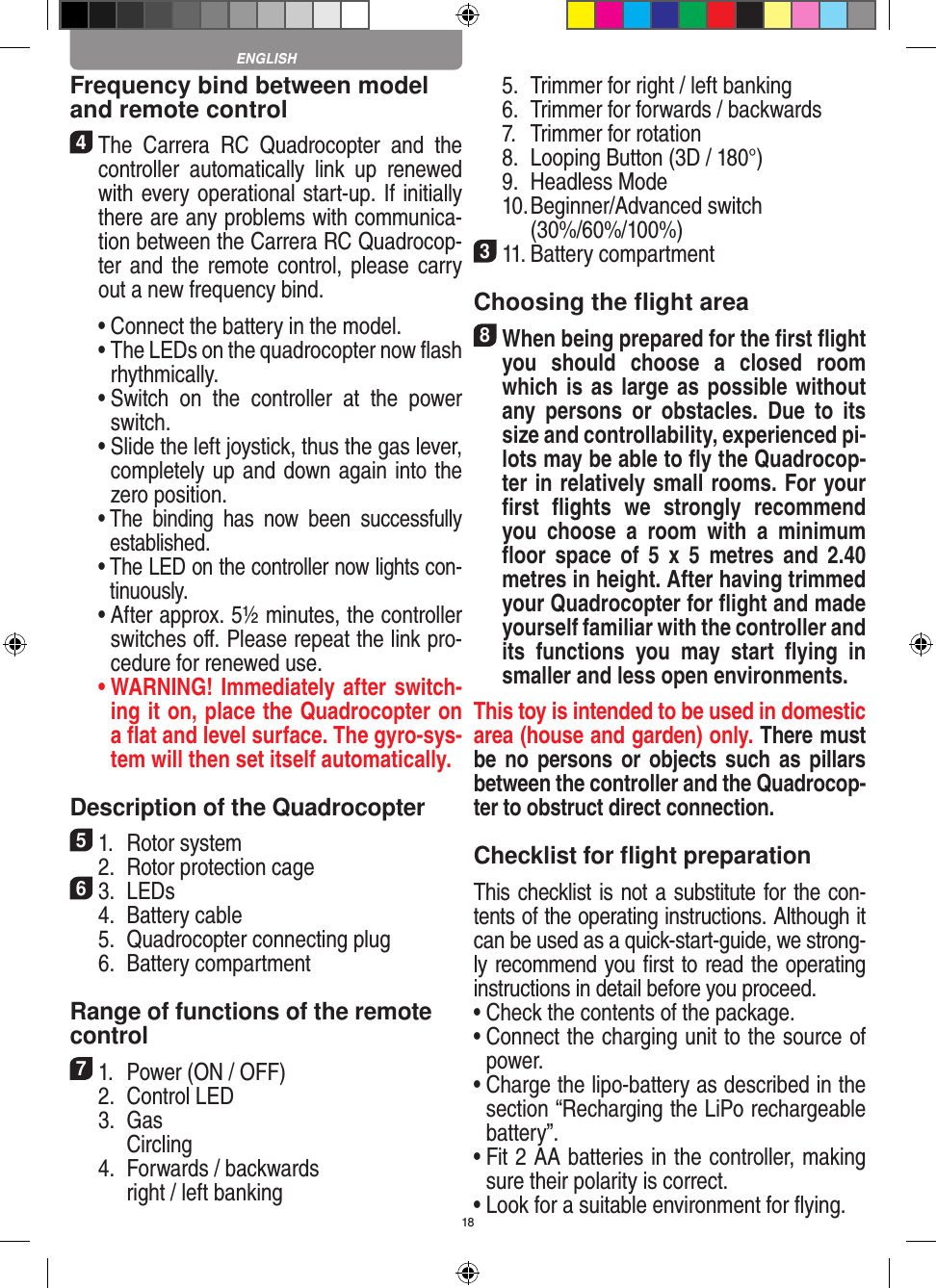 18Frequency bind between model and remote control4 The  Carrera  RC  Quadrocopter  and  the controller  automatically  link  up  renewed with every operational start-up. If initially there are any problems with communica-tion between the Carrera RC Quadrocop-ter and  the remote control, please carry out a new frequency bind.  •  Connect the battery in the model.  •  The LEDs on the quadrocopter now ﬂash rhythmically.  •  Switch  on  the  controller  at  the  power switch.   •  Slide the left joystick, thus the gas lever, completely up and down again into the zero position.  •  The  binding  has  now  been  successfully established.  •  The LED on the controller now lights con-tinuously.  •  After approx. 5½ minutes, the controller switches oﬀ. Please repeat the link pro-cedure for renewed use. •  WARNING! Immediately after switch-ing it on, place the Quadrocopter on a ﬂat and level surface. The gyro-sys-tem will then set itself automatically.Description of the Quadrocopter51.  Rotor system  2.  Rotor protection cage63.  LEDs  4.  Battery cable  5.  Quadrocopter connecting plug  6.  Battery compartment Range of functions of the remote control 71.  Power (ON / OFF)  2.  Control LED  3.  Gas    Circling  4.  Forwards / backwards    right / left banking  5.  Trimmer for right / left banking  6.  Trimmer for forwards / backwards   7.  Trimmer for rotation  8.  Looping Button (3D / 180°)  9.  Headless Mode  10.  Beginner/Advanced switch (30%/60%/100%)311. Battery compartment Choosing the ﬂight area8 When being prepared for the ﬁrst ﬂight you  should  choose  a  closed  room which is as large as possible without any  persons  or   obstacles.  Due  to  its size and controllability, experienced pi-lots may be able to ﬂy the Quadrocop-ter in relatively small rooms. For your ﬁrst  ﬂights  we  strongly  recommend you  choose  a  room  with  a  minimum ﬂoor  space  of  5  x  5  metres  and  2.40 metres in height. After having trimmed your Quadrocopter for ﬂight and made yourself familiar with the controller and its  functions  you  may  start  ﬂying  in smaller and less open environments. This toy is intended to be used in domestic area (house and garden) only. There must be no  persons or  objects such  as pillars between the controller and the Quadrocop-ter to obstruct direct connection. Checklist for ﬂight preparationThis checklist is not a substitute for the con-tents of the operating instructions. Although it can be used as a quick-start-guide, we strong-ly recommend you ﬁrst to read the operating instructions in detail before you proceed.•  Check the contents of the package.•  Connect the charging unit to the source of power.•  Charge the lipo-battery as described in the section “Recharging the LiPo rechargeable battery”.•  Fit 2 AA batteries in the controller, making sure their polarity is correct.•  Look for a suitable environment for ﬂying.ENGLISH
