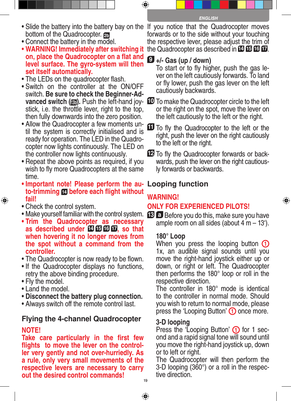 19•  Slide the battery into the battery bay on the bottom of the Quadrocopter. 2b •  Connect the battery in the model.•  WARNING! Immediately after switching it on, place the Quadrocopter on a ﬂat and level surface. The gyro-system will then set itself automatically.•  The LEDs on the quadrocopter ﬂash.•  Switch  on  the  controller  at  the  ON/OFF switch. Be sure to check the Beginner-Ad-vanced switch (13b). Push the left-hand joy-stick, i.e. the throttle lever, right to the top, then fully downwards into the zero position.•  Allow the Quadrocopter a few moments un-til the system is correctly initialised and is ready for operation. The LED in the Quadro-copter now lights continuously. The LED on the controller now lights continuously.•  Repeat the above points as required, if you wish to ﬂy more Quadrocopters at the same time.•  Important note! Please perform the au-to-trimming 14 before each ﬂight without fail!•  Check the control system.•  Make yourself familiar with the control system.•  Trim  the  Quadrocopter  as  necessary as  described  under 14 15 16 17,  so  that when hovering it no longer moves from the  spot  without  a  command  from  the controller.•  The Quadrocopter is now ready to be ﬂown.•  If  the Quadrocopter displays no functions, retry the above binding procedure.•  Fly the model.•  Land the model.•  Disconnect the battery plug connection.•  Always switch oﬀ the remote control last. Flying the 4-channel QuadrocopterNOTE! Take  care  particularly  in  the  ﬁrst  few ﬂights  to move the lever on the control-ler very gently and not over-hurriedly. As a rule, only very small movements of the respective levers are  necessary to carry out the desired control commands!If  you  notice  that  the  Quadrocopter  moves forwards or to the side without your touching the respective lever, please adjust the trim of the Quadrocopter as described in 14 15 16 17. 9 +/- Gas (up / down)    To start or to ﬂy higher, push the gas le-ver on the left cautiously forwards. To land or ﬂy lower, push the gas lever on the left cautiously backwards.10 To make the Quadrocopter circle to the left or the right on the spot, move the lever on the left cautiously to the left or the right.11 To ﬂy the Quadrocopter to the left or the right, push the lever on the right cautiously  to the left or the right.12 To ﬂy the Quadrocopter forwards or back-wards, push the lever on the right cautious-ly forwards or backwards.Looping functionWARNING! ONLY FOR EXPERIENCED PILOTS!13  a Before you do this, make sure you have ample room on all sides (about 4 m – 13‘).  180° Loop   When  you  press  the  looping  button  1 1x,  an  audible  signal  sounds  until  you move the right-hand joystick either up or down, or right or  left.  The Quadrocopter then performs the 180° loop or roll in the respective direction.    The  controller  in  180°  mode  is  identical to the controller in normal mode. Should you wish to return to normal mode, please press the ‘Looping Button’  1 once more.  3-D looping   Press the ‘Looping Button’  1 for 1 sec-ond and a rapid signal tone will sound until you move the right-hand joystick up, down or to left or right.   The  Quadrocopter  will  then  perform  the 3-D looping (360°) or a roll in the respec-tive direction.ENGLISH