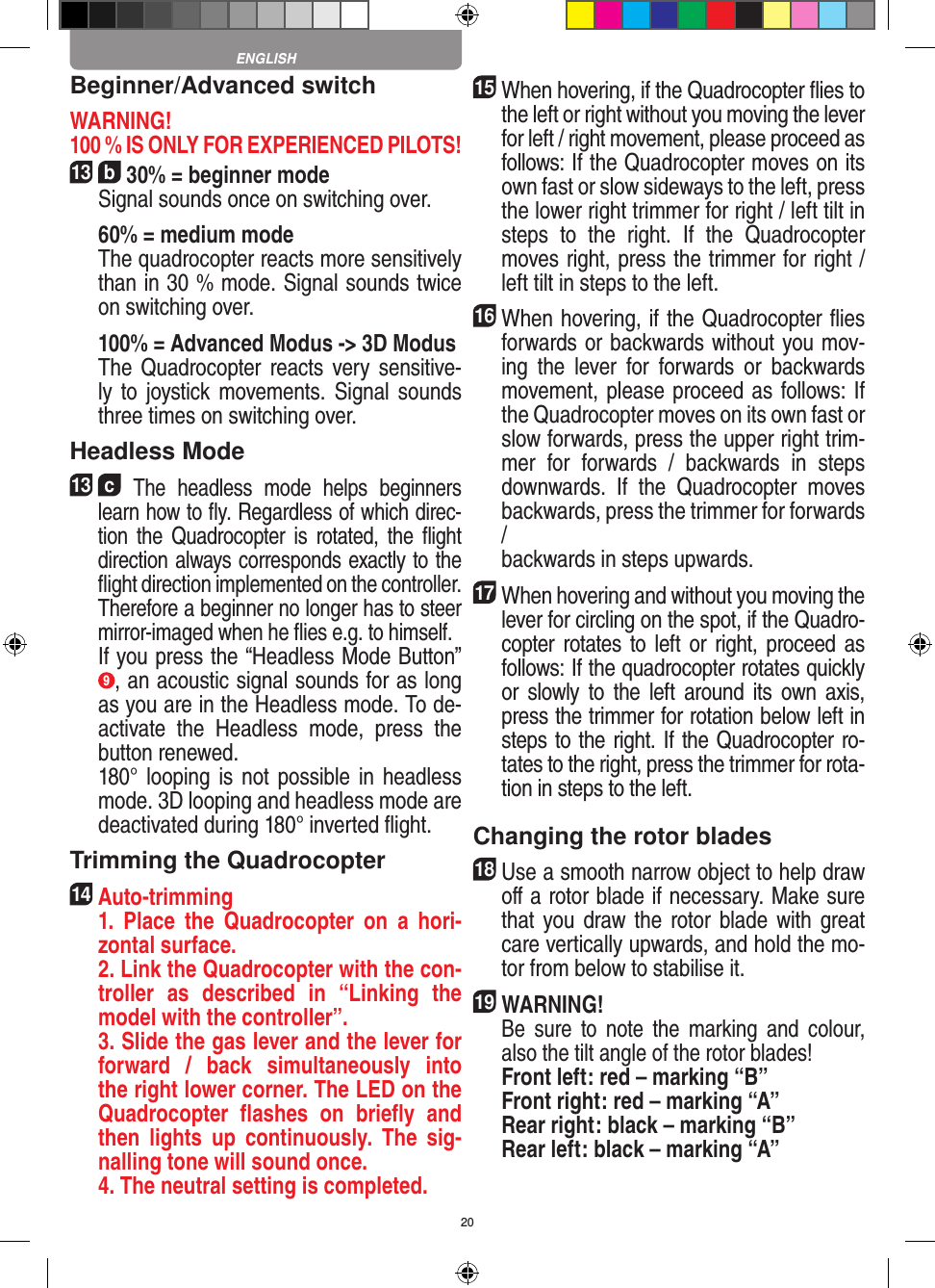 20Beginner/Advanced switch WARNING! 100 % IS ONLY FOR EXPERIENCED PILOTS!13  b 30% = beginner mode   Signal sounds once on switching over.  60% = medium mode    The quadrocopter reacts more sensitively than in 30 % mode. Signal sounds twice on switching over.   100% = Advanced Modus -&gt; 3D Modus   The  Quadrocopter reacts very  sensitive-ly to  joystick movements. Signal  sounds three times on switching over.Headless Mode13  c The  headless  mode  helps  beginners learn how to ﬂy. Regardless of which direc-tion  the  Quadrocopter is  rotated,  the  ﬂight direction always corresponds exactly to the ﬂight direction implemented on the controller. Therefore a beginner no longer has to steer mirror-imaged when he ﬂies e.g. to himself.   If you press the “Headless Mode Button” 9, an acoustic signal sounds for as long as you are in the Headless mode. To de-activate  the  Headless  mode,  press  the button renewed.     180° looping  is not  possible in  headless mode. 3D looping and headless mode are deactivated during 180° inverted ﬂight.Trimming the Quadrocopter14  Auto-trimming   1.  Place  the  Quadrocopter  on  a  hori-zontal surface.   2. Link the Quadrocopter with the con-troller  as  described  in  “Linking  the model with the controller”.   3. Slide the gas lever and the lever for forward  /  back  simultaneously  into the right lower corner. The LED on the Quadrocopter  ﬂashes  on  brieﬂy  and then  lights  up  continuously.  The  sig-nalling tone will sound once.   4. The neutral setting is completed.15 When hovering, if the Quadrocopter ﬂies to the left or right without you moving the lever for left / right movement, please proceed as follows: If the Quadrocopter moves on its own fast or slow sideways to the left, press the lower right trimmer for right / left tilt in steps  to  the  right.  If  the  Quadrocopter moves right, press the trimmer for right / left tilt in steps to the left.16 When hovering, if the Quadrocopter ﬂies forwards or backwards without you mov-ing  the  lever  for  forwards  or  backwards movement, please proceed as follows: If the Quadrocopter moves on its own fast or slow forwards, press the upper right trim-mer  for  forwards  /  backwards  in  steps downwards.  If  the  Quadrocopter  moves backwards, press the trimmer for forwards /  backwards in steps upwards. 17 When hovering and without you moving the lever for circling on the spot, if the Quadro-copter rotates to left or  right, proceed as follows: If the quadrocopter rotates quickly or  slowly to  the  left  around  its  own  axis, press the trimmer for rotation below left in steps to the right. If the Quadrocopter ro-tates to the right, press the trimmer for rota-tion in steps to the left. Changing the rotor blades18 Use a smooth narrow object to help draw oﬀ a rotor blade if necessary. Make sure that you draw the rotor blade with great care vertically upwards, and hold the mo-tor from below to stabilise it. 19WARNING!    Be  sure  to  note  the  marking  and  colour, also the tilt angle of the rotor blades! Front left: red – marking “B”  Front right: red – marking “A”  Rear right: black – marking “B”  Rear left: black – marking “A”ENGLISH