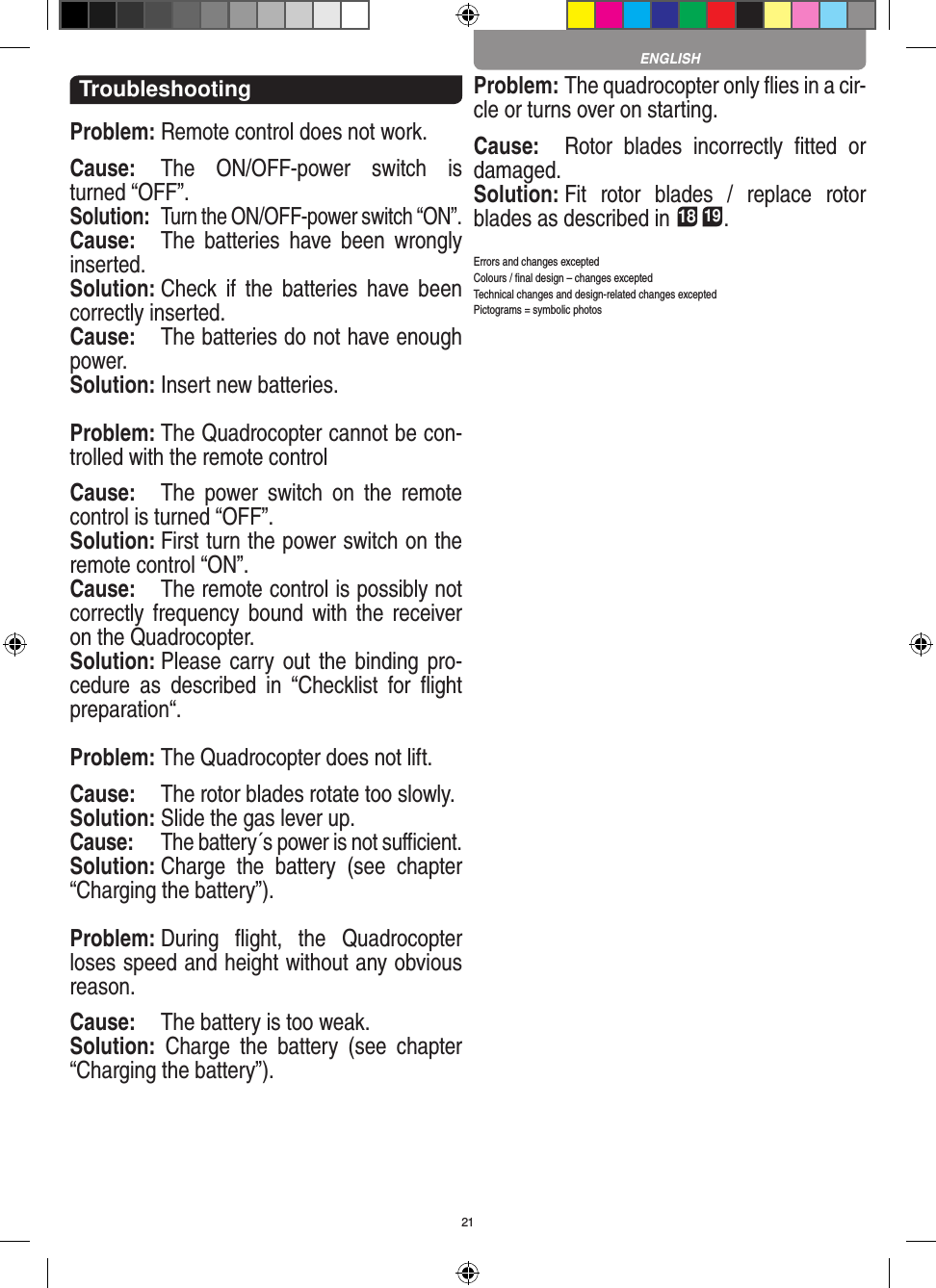 21TroubleshootingProblem: Remote control does not work.Cause:  The  ON/OFF-power  switch  is turned “OFF”.Solution:  Turn the ON/OFF-power switch “ON”.Cause:  The  batteries  have  been  wrongly inserted.Solution: Check  if  the  batteries  have been correctly inserted.Cause:  The batteries do not have enough power.Solution: Insert new batteries.Problem: The Quadrocopter cannot be con-trolled with the remote controlCause:  The  power  switch  on  the  remote control is turned “OFF”.Solution: First turn the power switch on the remote control “ON”.Cause:  The remote control is possibly not correctly frequency bound with  the  receiver on the Quadrocopter. Solution: Please carry out  the binding pro-cedure  as  described  in  “Checklist  for  ﬂight preparation“.Problem: The Quadrocopter does not lift.Cause:  The rotor blades rotate too slowly.Solution: Slide the gas lever up.Cause:  The battery´s power is not suﬃcient.Solution: Charge  the  battery  (see  chapter “Charging the battery”).Problem: During  ﬂight,  the  Quadrocopter loses speed and height without any obvious reason.Cause:  The battery is too weak.Solution:  Charge  the  battery  (see  chapter “Charging the battery”).Problem: The quadrocopter only ﬂies in a cir-cle or turns over on starting.Cause:  Rotor  blades  incorrectly  ﬁtted  or damaged.Solution: Fit  rotor  blades  /  replace  rotor blades as described in 18 19.Errors and changes exceptedColours / ﬁnal design – changes exceptedTechnical changes and design-related changes exceptedPictograms = symbolic photosENGLISH