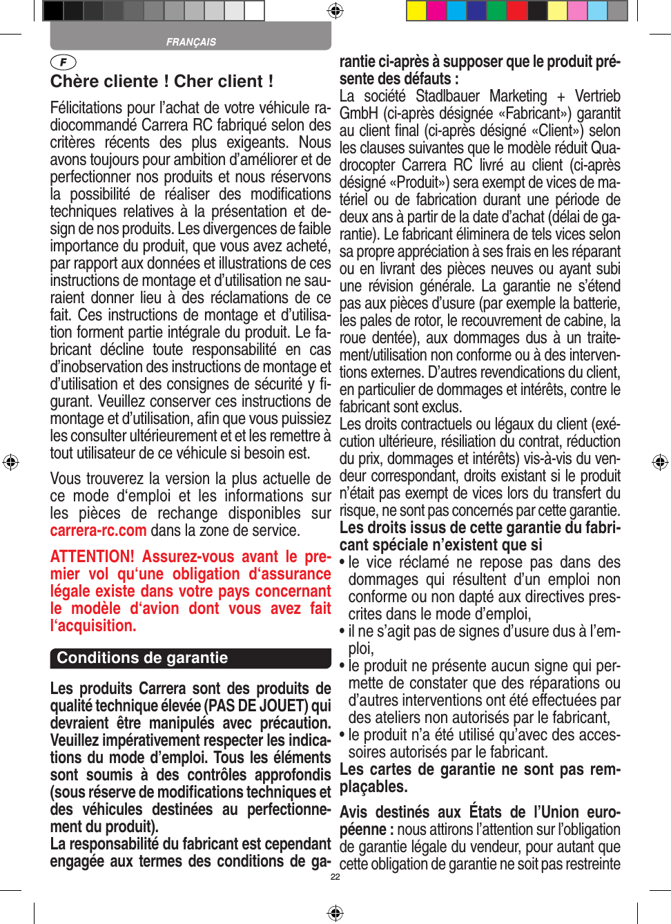 22Chère cliente ! Cher client !Félicitations pour l’achat de votre véhicule ra-diocommandé  Carrera RC fabriqué selon des critères  récents  des  plus  exigeants.  Nous avons toujours pour ambition d’améliorer et de perfectionner nos produits et nous réservons la  possibilité  de  réaliser  des  modiﬁcations techniques relatives à  la  présentation  et de-sign de nos produits. Les divergences de faible importance du produit, que vous avez acheté, par rapport aux données et illustrations de ces instructions de montage et d’utilisation ne sau-raient donner  lieu  à des réclamations  de ce fait. Ces instructions de montage et d’utilisa-tion forment partie intégrale du produit. Le fa-bricant  décline  toute  responsabilité  en  cas d’inobservation des instructions de montage et d’utilisation et des consignes de sécurité y ﬁ-gurant. Veuillez conserver ces instructions de montage et d’utilisation, aﬁn que vous puissiez les consulter ultérieurement et et les remettre à tout utilisateur de ce véhicule si besoin est.Vous trouverez la version la plus actuelle de ce  mode  d‘emploi  et  les  informations  sur  les  pièces  de  rechange  disponibles  sur  carrera-rc.com dans la zone de service.ATTENTION!  Assurez-vous  avant  le  pre-mier  vol  qu‘une  obligation  d‘assurance légale existe dans votre pays concernant le  modèle  d‘avion  dont  vous  avez  fait  l‘acquisition.Conditions de garantieLes  produits  Carrera  sont  des  produits  de qualité technique élevée (PAS DE JOUET) qui devraient  être  manipulés  avec  précaution. Veuillez impérativement respecter les indica-tions du mode d’emploi. Tous les éléments sont  soumis  à  des  contrôles  approfondis (sous réserve de modiﬁcations techniques et des  véhicules  destinées  au  perfectionne-ment du produit).La responsabilité du fabricant est cependant engagée aux termes des conditions de ga-rantie ci-après à supposer que le produit pré-sente des défauts :La  société  Stadlbauer  Marketing  +  Vertrieb GmbH (ci-après désignée «Fabricant») garantit au client ﬁnal (ci-après désigné «Client») selon les clauses suivantes que le modèle réduit Qua-drocopter  Carrera  RC  livré  au  client  (ci-après désigné «Produit») sera exempt de vices de ma-tériel ou  de  fabrication  durant  une  période  de deux ans à partir de la date d’achat (délai de ga-rantie). Le fabricant éliminera de tels vices selon sa propre appréciation à ses frais en les réparant ou en livrant des pièces neuves ou ayant subi une  révision  générale.  La  garantie  ne  s’étend pas aux pièces d’usure (par exemple la batterie, les pales de rotor, le recouvrement de cabine, la roue dentée), aux  dommages dus  à un traite-ment/utilisation non conforme ou à des interven-tions externes. D’autres revendications du client, en particulier de dommages et intérêts, contre le fabricant sont exclus.Les droits contractuels ou légaux du client (exé-cution ultérieure, résiliation du contrat, réduction du prix, dommages et intérêts) vis-à-vis du ven-deur correspondant, droits existant si le produit n’était pas exempt de vices lors du transfert du risque, ne sont pas concernés par cette garantie.Les droits issus de cette garantie du fabri-cant spéciale n’existent que si•  le  vice  réclamé  ne  repose  pas  dans  des dommages  qui  résultent  d’un  emploi  non conforme ou non dapté aux directives pres-crites dans le mode d’emploi, •  il ne s’agit pas de signes d’usure dus à l’em-ploi,•  le produit ne présente aucun signe qui per-mette de constater que des réparations ou d’autres interventions ont été eﬀectuées par des ateliers non autorisés par le fabricant,•  le produit n’a été utilisé qu’avec des acces-soires autorisés par le fabricant.Les cartes de garantie ne sont pas rem-plaçables.Avis  destinés  aux  États  de  l’Union  euro-péenne : nous attirons l’attention sur l’obligation de garantie légale du  vendeur, pour autant que cette obligation de garantie ne soit pas restreinte FRANÇAIS