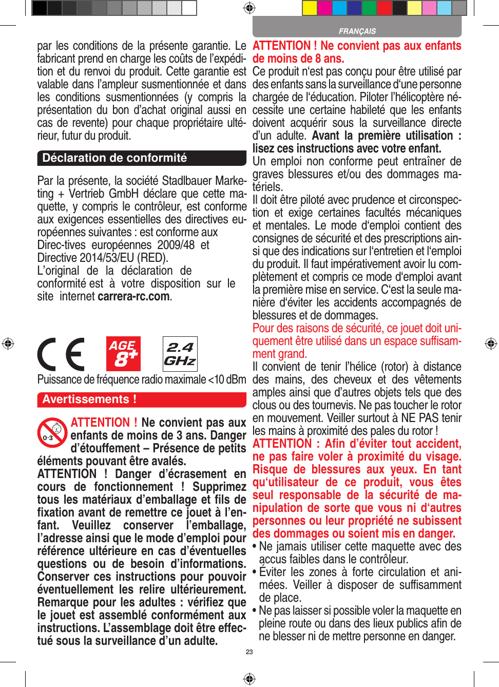 23par les conditions de la présente garantie. Le fabricant prend en charge les coûts de l’expédi-tion et du renvoi du produit. Cette garantie est valable dans l’ampleur susmentionnée et dans les  conditions  susmentionnées  (y  compris  la présentation du  bon  d’achat  original  aussi  en cas de revente) pour chaque propriétaire ulté-rieur, futur du produit.Déclaration de conformitéPar la présente, la société Stadlbauer Marke-ting + Vertrieb GmbH déclare que cette ma-quette, y compris le contrôleur, est conforme aux exigences essentielles des directives eu-ropéennes suivantes : est conforme aux Direc-tives européennes 2009/48 et  Directive 2014/53/EU (RED). L’original  de la déclaration  de conformité  est  à votre  disposition  sur le site  internet  carrera-rc.com.Puissance de fréquence radio maximale &lt;10 dBmAvertissements !ATTENTION ! Ne convient pas aux enfants de moins de 3 ans. Danger d’étouﬀement – Présence de petits éléments pouvant être avalés.ATTENTION  !  Danger  d’écrasement  en cours  de  fonctionnement  !  Supprimez tous les matériaux d’emballage et ﬁls de ﬁxation avant de remettre ce jouet à l’en-fant.  Veuillez  conserver  l’emballage, l’adresse ainsi que le mode d’emploi pour référence ultérieure en cas d’éventuelles questions  ou  de  besoin  d’informations. Conserver ces instructions pour pouvoir éventuellement  les  relire  ultérieurement. Remarque pour les adultes : vériﬁez que le jouet est assemblé conformément aux instructions. L’assemblage doit être eﬀec-tué sous la surveillance d’un adulte. ATTENTION  ! Ne convient pas aux enfants de moins de 8 ans.Ce produit n‘est pas conçu pour être utilisé par des enfants sans la surveillance d‘une personne chargée de l‘éducation. Piloter l’hélicoptère né-cessite une  certaine habileté que les  enfants doivent  acquérir  sous  la  surveillance  directe d’un  adulte.  Avant  la  première  utilisation  :  lisez ces instructions avec votre enfant. Un  emploi  non  conforme  peut  entraîner  de graves blessures et/ou des dommages ma-tériels. Il doit être piloté avec prudence et circonspec-tion  et  exige  certaines  facultés  mécaniques et mentales.  Le mode d‘emploi  contient  des consignes de sécurité et des prescriptions ain-si que des indications sur l‘entretien et l‘emploi du produit. Il faut impérativement avoir lu com-plètement et compris ce mode d‘emploi avant la première mise en service. C‘est la seule ma-nière d‘éviter les accidents accompagnés de blessures et de dommages. Pour des raisons de sécurité, ce jouet doit uni-quement être utilisé dans un espace suﬃsam-ment grand. Il convient de  tenir l’hélice (rotor) à  distance des  mains,  des  cheveux  et  des  vêtements amples ainsi que d’autres objets tels que des clous ou des tournevis. Ne pas toucher le rotor en mouvement. Veiller surtout à NE PAS tenir les mains à proximité des pales du rotor !ATTENTION : Aﬁn d’éviter tout accident, ne pas faire voler à proximité du visage. Risque  de  blessures  aux  yeux.  En  tant qu‘utilisateur  de  ce  produit,  vous  êtes seul  responsable  de  la  sécurité  de  ma-nipulation de sorte que vous ni d‘autres personnes ou leur propriété ne subissent des dommages ou soient mis en danger.•  Ne jamais utiliser cette maquette avec desaccus faibles dans le contrôleur.•  Éviter  les  zones à  forte  circulation et ani-mées.  Veiller  à  disposer  de  suﬃsamment de place.•  Ne pas laisser si possible voler la maquette enpleine route ou dans des lieux publics aﬁn de ne blesser ni de mettre personne en danger. FRANÇAIS