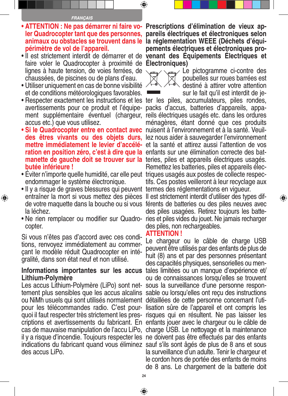 24•  ATTENTION : Ne pas démarrer ni faire vo-ler Quadrocopter tant que des personnes, animaux ou obstacles se trouvent dans le périmètre de vol de l’appareil.•  Il est strictement interdit de démarrer et de faire  voler  le  Quadrocopter  à  proximité  de lignes à haute tension, de voies ferrées, de chaussées, de piscines ou de plans d’eau.•  Utiliser uniquement en cas de bonne visibilité et de conditions météorologiques favorables.•  Respecter exactement les instructions et les avertissements pour  ce produit et l’équipe-ment  supplémentaire  éventuel  (chargeur, accus etc.) que vous utilisez.•  Si le Quadrocopter entre en contact avec des  êtres  vivants  ou  des  objets  durs, mettre immédiatement le levier d’accélé-ration en position zéro, c’est à dire que la manette de gauche doit se trouver sur la butée inférieure !•  Éviter n’importe quelle humidité, car elle peut endommager le système électronique.•  Il y a risque de graves blessures qui peuvent entraîner la mort si vous mettez des pièces de votre maquette dans la bouche ou si vous la léchez. •  Ne rien remplacer ou modiﬁer sur Quadro-copter. Si vous n’êtes pas d’accord avec ces condi-tions, renvoyez immédiatement au commer-çant le modèle réduit Quadrocopter en inté-gralité, dans son état neuf et non utilisé. Informations  importantes  sur  les  accus Lithium-PolymèreLes accus Lithium-Polymère (LiPo) sont net-tement plus sensibles que les accus alcalins ou NiMh usuels qui sont utilisés normalement pour  les  télécommandes  radio.  C’est  pour-quoi il faut respecter très strictement les pres-criptions et avertissements du fabricant. En cas de mauvaise manipulation de l’accu LiPo, il y a risque d’incendie. Toujours respecter les indications du fabricant quand vous éliminez des accus LiPo.Prescriptions  d’élimination  de  vieux  ap-pareils électriques et électroniques selon la réglementation WEEE (Déchets d’équi-pements électriques et électroniques pro-venant  des  Équipements  Électriques  et Électroniques)Le  pictogramme  ci-contre  des poubelles sur roues barrées est destiné à attirer votre attention sur le fait qu’il est interdit de je-ter  les  piles,  accumulateurs,  piles  rondes, packs  d’accus,  batteries  d’appareils,  appa-reils électriques usagés etc. dans les ordures ménagères,  étant  donné  que  ces  produits nuisent à l’environnement et à la santé. Veuil-lez nous aider à sauvegarder l’environnement et la santé et attirez aussi l’attention de vos enfants sur une élimination correcte des bat-teries, piles et appareils électriques usagés. Remettez les batteries, piles et appareils élec-triques usagés aux postes de collecte respec-tifs. Ces postes veilleront à leur recyclage aux termes des réglementations en vigueur. Il est strictement interdit d’utiliser des types dif-férents de batteries ou des piles neuves avec des piles usagées. Retirez toujours les batte-ries et piles vides du jouet. Ne jamais recharger des piles, non rechargeables. ATTENTION ! Le  chargeur  ou  le  câble  de  charge  USB peuvent être utilisés par des enfants de plus de huit (8) ans et par des personnes présentant des capacités physiques, sensorielles ou men-tales limitées ou un manque d’expérience et/ou de connaissances lorsqu’elles se trouvent sous la surveillance d’une personne respon-sable ou lorsqu’elles ont reçu des instructions détaillées de cette personne concernant l’uti-lisation sûre de  l’appareil  et ont compris les risques  qui  en  résultent.  Ne  pas  laisser  les enfants jouer avec le chargeur ou le câble de charge USB. Le nettoyage et la maintenance ne doivent pas être eﬀectués par des enfants sauf s’ils sont âgés de plus de 8 ans et sous la surveillance d’un adulte. Tenir le chargeur et le cordon hors de portée des enfants de moins de 8 ans. Le chargement de la  batterie doit FRANÇAIS