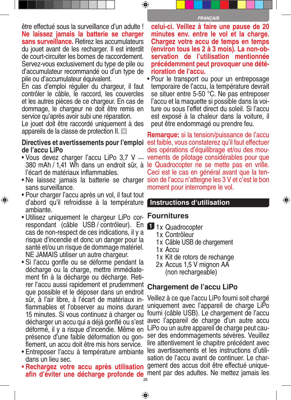 25être eﬀectué sous la surveillance d’un adulte ! Ne  laissez  jamais  la  batterie  se  charger sans surveillance. Retirez les accumulateurs du jouet avant de les recharger. Il est interdit de court-circuiter les bornes de raccordement. Servez-vous exclusivement du type de pile ou d’accumulateur recommandé ou d’un type de pile ou d’accumulateur équivalent.En  cas  d’emploi  régulier  du  chargeur,  il  faut contrôler  le  câble,  le  raccord,  les  couvercles et les autres pièces de ce chargeur. En cas de dommage,  le  chargeur  ne  doit  être  remis  en service qu’après avoir subi une réparation.Le jouet doit être raccordé uniquement à des appareils de la classe de protection II.  Directives et avertissements pour l’emploi de l’accu LiPo•  Vous  devez  charger  l’accu  LiPo  3,7  V    380 mAh / 1,41 Wh dans un endroit sûr, à l’écart de matériaux inﬂammables.•  Ne  laissez  jamais  la  batterie  se  charger sans surveillance. •  Pour charger l’accu après un vol, il faut tout d’abord  qu’il  refroidisse  à  la  température ambiante.•  Utilisez  uniquement  le  chargeur  LiPo  cor-respondant  (câble  USB / contrôleur).  En cas de non-respect de ces indications, il y a risque d’incendie et donc un danger pour la santé et/ou un risque de dommage matériel. NE JAMAIS utiliser un autre chargeur.•  Si l’accu gonﬂe ou se déforme pendant la décharge ou la charge, mettre immédiate-ment ﬁn à la décharge ou décharge. Reti-rer l’accu aussi rapidement et prudemment que possible et le déposer dans un endroit sûr, à l’air libre, à l’écart de  matériaux in-ﬂammables  et  l’observer  au  moins  durant 15 minutes. Si vous continuez à charger ou décharger un accu qui a déjà gonﬂé ou s’est déformé, il y a risque d’incendie. Même en présence d’une faible déformation ou gon-ﬂement, un accu doit être mis hors service.•  Entreposer l’accu  à température ambiante dans un lieu sec.•  Rechargez  votre  accu  après  utilisation aﬁn d’éviter une  décharge profonde de celui-ci. Veillez à faire une pause de 20 minutes  env.  entre  le  vol  et  la  charge. Chargez votre accu de temps en temps (environ tous les 2 à 3 mois). La non-ob-servation  de  l’utilisation  mentionnée précédemment peut provoquer une dété-rioration de l’accu.•  Pour le transport ou  pour un  entreposage temporaire de l’accu, la température devrait se situer entre 5-50 °C. Ne pas entreposer l’accu et la maquette si possible dans la voi-ture ou sous l’eﬀet direct du soleil. Si l’accu est exposé à  la chaleur dans la voiture, il peut être endommagé ou prendre feu.Remarque: si la tension/puissance de l’accu est faible, vous constaterez qu’il faut eﬀectuer des opérations d’équilibrage et/ou des mou-vements de pilotage considérables pour que le  Quadrocopter  ne  se  mette pas  en  vrille. Ceci est le cas en général avant que la ten-sion de l’accu n’atteigne les 3 V et c’est le bon moment pour interrompre le vol.  Instructions d‘utilisationFournitures11 x Quadrocopter   1 x Contrôleur  1 x Câble USB de chargement  1 x Accu   1 x Kit de rotors de rechange  2 x  Accus 1,5 V mignon AA  (non recharge able)Chargement de l’accu LiPoVeillez à ce que l’accu LiPo fourni soit chargé uniquement  avec  l’appareil  de  charge  LiPo fourni (câble USB). Le chargement de l’accu avec  l’appareil  de  charge  d’un  autre  accu LiPo ou un autre appareil de charge peut cau-ser des endommagements sévères. Veuillez lire attentivement le chapitre précédent avec les avertissements et les instructions d’utili-sation de l’accu avant de continuer. Le char-gement des accus doit être eﬀectué unique-ment par des adultes. Ne mettez jamais les FRANÇAIS