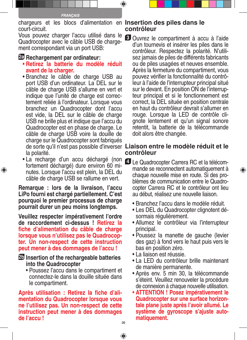 26chargeurs  et  les  blocs  d’alimentation  en court-circuit.Vous  pouvez  charger  l’accu  utilisé  dans  le Quadrocopter avec le câble USB de charge-ment correspondant via un port USB:2aRechargement par ordinateur: •  Retirez  la  batterie  du  modèle  réduit avant de la charger.  •  Branchez  le  câble  de  charge  USB  au port USB d’un ordinateur. La DEL sur le câble de charge USB s’allume en vert et indique que l’unité de charge est correc-tement reliée à l’ordinateur. Lorsque vous branchez  un  Quadrocopter  dont  l’accu est vide, la DEL  sur le  câble de charge USB ne brille plus et indique que l’accu du  Quadrocopter est en phase de charge. Le câble de charge USB voire la douille de charge sur le Quadrocopter sont fabriqués de sorte qu’il n’est pas possible d’inverser la polarité.  •  La  recharge  d’un  accu  déchargé  (non fortement déchargé) dure environ 60 mi-nutes. Lorsque l’accu est plein, la DEL du câble de charge USB se rallume en vert. Remarque  :  lors  de  la  livraison,  l’accu LiPo fourni est chargé partiellement. C’est pourquoi le premier processus de charge pourrait durer un peu moins longtemps.Veuillez respecter impérativement l’ordre de  raccordement  ci-dessus  !  Retirez  la ﬁche  d’alimentation  du  câble  de  charge lorsque vous n’utilisez pas le Quadrocop-ter.  Un  non-respect  de  cette  instruction peut mener à des dommages de l’accu !2b Insertion of the rechargeable batteries into the Quadrocopter  •  Poussez l’accu dans le compartiment et connectez-le dans la douille située dans le compartiment. Après  utilisation  :  Retirez  la  ﬁche  d’ali-mentation du Quadrocopter lorsque vous ne l’utilisez pas. Un non-respect de cette instruction peut mener à des dommages de l’accu !Insertion des piles dans le contrôleur3 Ouvrez  le  compartiment  à  accu  à  l’aide d’un tournevis et insérer les piles dans le contrôleur.  Respectez  la  polarité.  N’utili-sez jamais de piles de diﬀérents fabricants ou de piles usagées et neuves ensemble. Après la fermeture du compartiment, vous pouvez vériﬁer la fonctionnalité du contrô-leur à l’aide de l’interrupteur principal situé sur le devant. En position ON de l’interrup-teur principal et si le fonctionnement est correct, la DEL située en position centrale en haut du contrôleur devrait s’allumer en rouge.  Lorsque  la  LED  de  contrôle  cli-gnote  lentement  et  qu’un  signal  sonore retentit,  la  batterie  de  la  télécommande doit alors être changée.Liaison entre le modèle réduit et le contrôleur4 Le Quadrocopter Carrera RC et la télécom-mande se reconnectent automatiquement à chaque nouvelle mise en route. Si des pro-blèmes de communication entre le Quadro-copter Carrera RC et le contrôleur ont lieu au début, réalisez une nouvelle liaison.  •  Branchez l’accu dans le modèle réduit.  •  Les DEL du Quadrocopter clignotent dé-sormais régulièrement.  •  Allumez  le  contrôleur  via  l’interrupteur principal.   •  Poussez  la  manette  de  gauche  (levier des gaz) à fond vers le haut puis vers le bas en position zéro.  •  La liaison est réussie.   •  La LED du contrôleur brille maintenant de manière permanente.  •  Après env.  5 min  30,  la télécommande s’éteint. Veuillez renouveler la procédure de connexion à chaque nouvelle utilisation. •  ATTENTION ! Posez impérativement le Quadrocopter sur une surface horizon-tale plane juste après l’avoir allumé. Le système  de  gyroscope  s’ajuste  auto-matiquement.FRANÇAIS