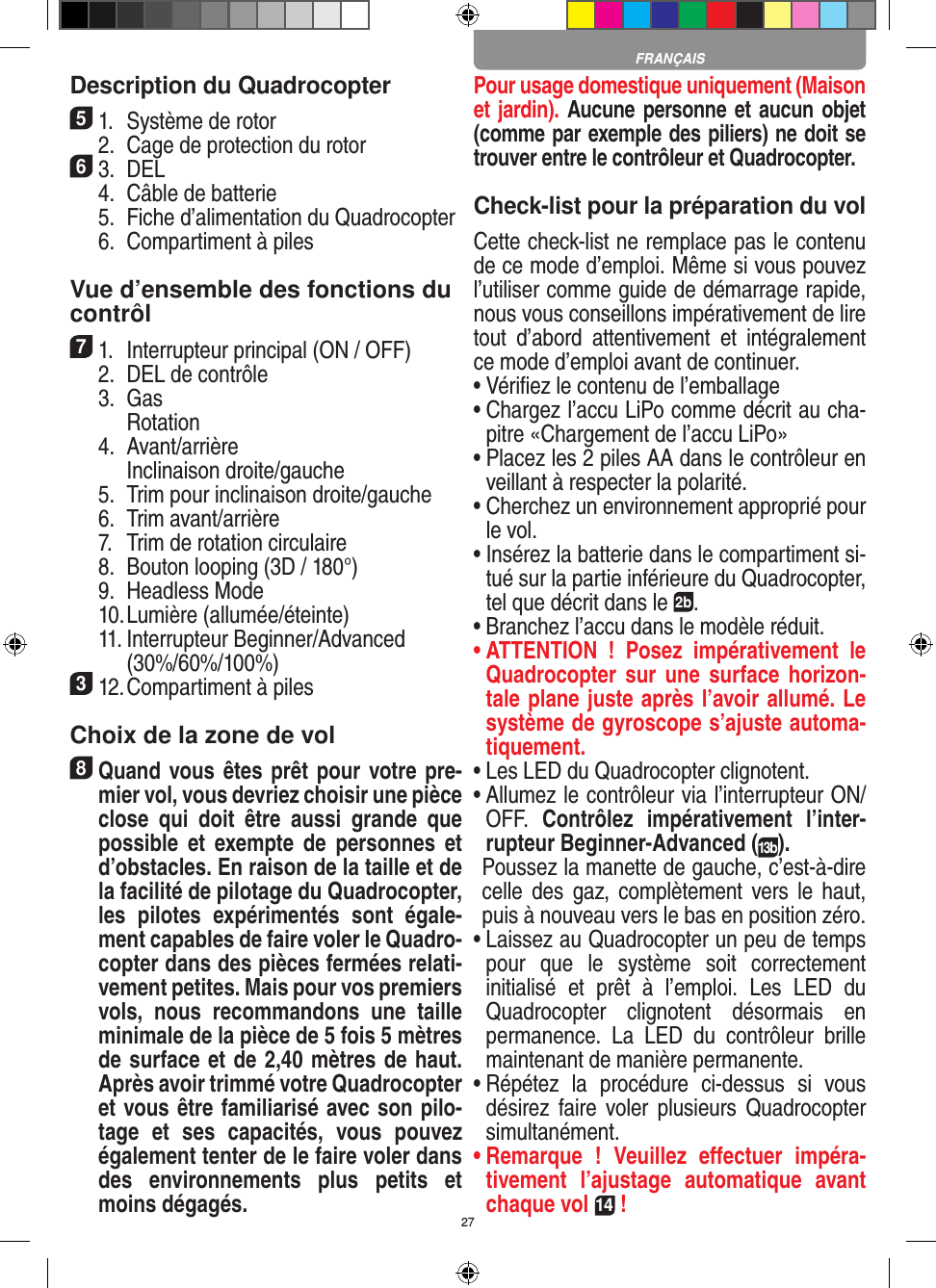 27Description du Quadrocopter51.  Système de rotor  2.  Cage de protection du rotor63.  DEL  4.  Câble de batterie  5.  Fiche d’alimentation du Quadrocopter  6.  Compartiment à piles Vue d’ensemble des fonctions ducontrôl 71.  Interrupteur principal (ON / OFF)  2.  DEL de contrôle  3.  Gas     Rotation  4.  Avant/arrière    Inclinaison droite/gauche  5.  Trim pour inclinaison droite/gauche  6.  Trim avant/arrière   7.  Trim de rotation circulaire  8.  Bouton looping (3D / 180°)  9.  Headless Mode  10. Lumière (allumée/éteinte)  11.  Interrupteur Beginner/Advanced (30%/60%/100%)312. Compartiment à piles Choix de la zone de vol8 Quand vous êtes prêt pour votre pre-mier vol, vous devriez choisir une pièce close  qui  doit  être  aussi  grande  que possible  et  exempte  de  personnes  et d’obstacles. En raison de la taille et de la facilité de pilotage du Quadrocopter, les  pilotes  expérimentés  sont  égale-ment capables de faire voler le Quadro-copter dans des pièces fermées relati-vement petites. Mais pour vos premiers vols,  nous  recommandons  une  taille minimale de la pièce de 5 fois 5 mètres de surface et de 2,40 mètres de haut. Après avoir trimmé votre Quadrocopter et vous être familiarisé avec son pilo-tage  et  ses  capacités,  vous  pouvez également tenter de le faire voler dans des  environnements  plus  petits  et moins dégagés. Pour usage domestique uniquement (Maison et jardin). Aucune personne et aucun objet (comme par exemple des piliers) ne doit se trouver entre le contrôleur et Quadrocopter.Check-list pour la préparation du volCette check-list ne remplace pas le contenu de ce mode d’emploi. Même si vous pouvez l’utiliser comme guide de démarrage rapide, nous vous conseillons impérativement de lire tout  d’abord  attentivement  et  intégralement ce mode d’emploi avant de continuer.•  Vériﬁez le contenu de l’emballage•  Chargez l’accu LiPo comme décrit au cha-pitre «Chargement de l’accu LiPo»•  Placez les 2 piles AA dans le contrôleur en veillant à respecter la polarité.•  Cherchez un environnement approprié pour le vol.•  Insérez la batterie dans le compartiment si-tué sur la partie inférieure du Quadrocopter, tel que décrit dans le 2b.•  Branchez l’accu dans le modèle réduit.•  ATTENTION  !  Posez  impérativement  le Quadrocopter sur  une  surface horizon-tale plane juste après l’avoir allumé. Le système de gyroscope s’ajuste automa-tiquement.•  Les LED du Quadrocopter clignotent.•  Allumez le contrôleur via l’interrupteur ON/OFF.  Contrôlez  impérativement  l’inter-rupteur Beginner-Advanced (13b).   Poussez la manette de gauche, c’est-à-dire celle  des  gaz, complètement  vers  le  haut, puis à nouveau vers le bas en position zéro.•  Laissez au Quadrocopter un peu de temps pour  que  le  système  soit  correctement initialisé  et  prêt  à  l’emploi.  Les  LED  du Quadrocopter  clignotent  désormais  en permanence.  La  LED  du  contrôleur  brille maintenant de manière permanente.•  Répétez  la  procédure  ci-dessus  si  vous désirez  faire voler  plusieurs  Quadrocopter simultanément.•  Remarque  !  Veuillez  eﬀectuer  impéra-tivement  l’ajustage  automatique  avant chaque vol 14 !FRANÇAIS