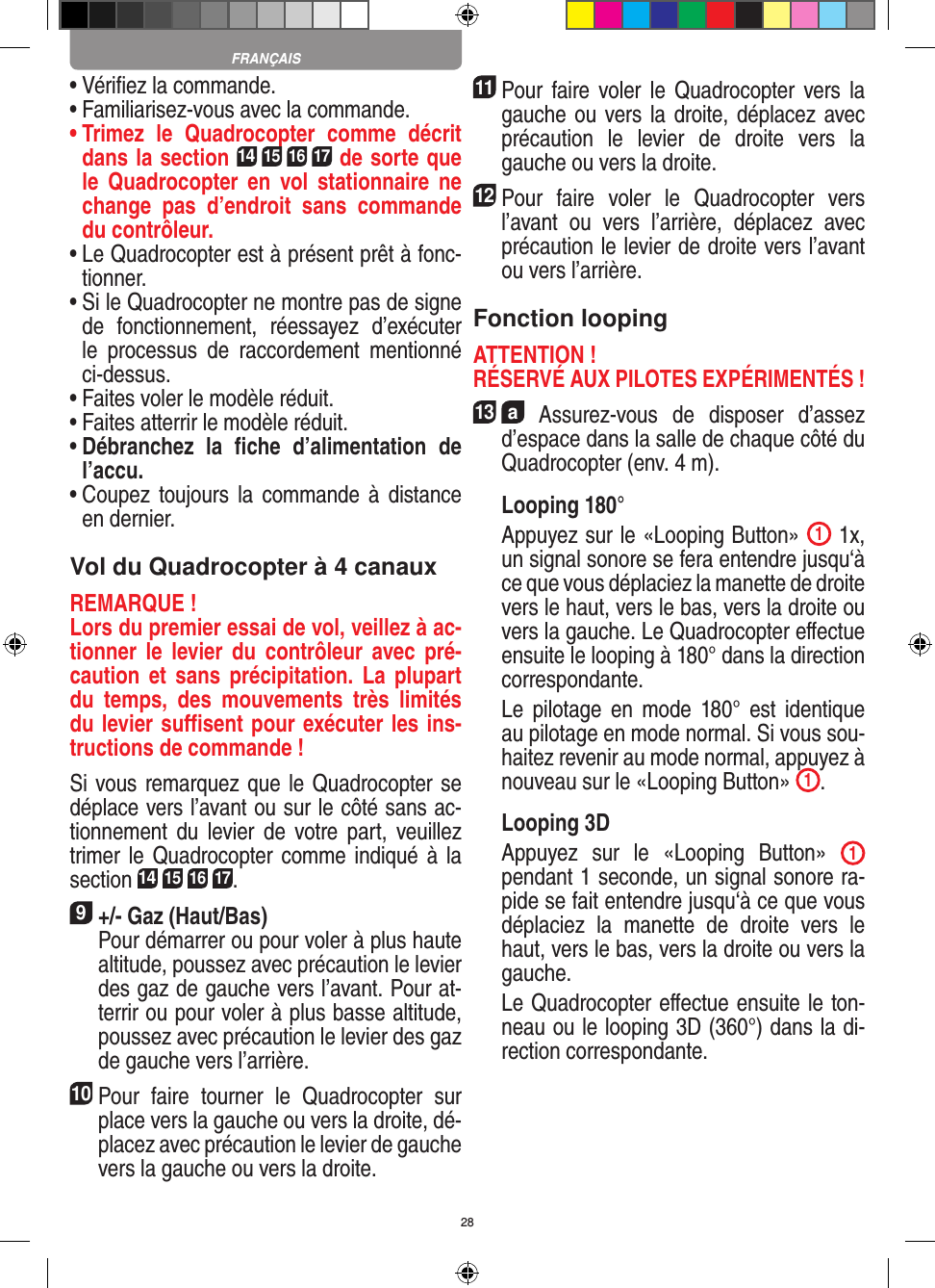 28•  Vériﬁez la commande.•  Familiarisez-vous avec la commande.•  Trimez  le  Quadrocopter  comme  décrit dans la section 14 15 16 17 de sorte que le   Quadrocopter  en  vol  stationnaire  ne change  pas  d’endroit  sans  commande du contrôleur.•  Le Quadrocopter est à présent prêt à fonc-tionner.•  Si le Quadrocopter ne montre pas de signe de  fonctionnement,  réessayez  d’exécuter le  processus  de  raccordement  mentionné ci-dessus.•  Faites voler le modèle réduit.•  Faites atterrir le modèle réduit.•  Débranchez  la  ﬁche  d’alimentation  de l’accu.•  Coupez  toujours la  commande  à  distance en dernier.Vol du Quadrocopter à 4 canauxREMARQUE ! Lors du premier essai de vol, veillez à ac-tionner  le  levier  du  contrôleur  avec  pré-caution et sans précipitation.  La  plupart du  temps,  des  mouvements  très  limités du levier suﬃsent pour exécuter les ins-tructions de commande !Si vous remarquez que le Quadrocopter se déplace vers l’avant ou sur le côté sans ac-tionnement  du  levier  de  votre part,  veuillez trimer le Quadrocopter comme indiqué à la section 14 15 16 17. 9 +/- Gaz (Haut/Bas)   Pour démarrer ou pour voler à plus haute altitude, poussez avec précaution le levier des gaz de gauche vers l’avant. Pour at-terrir ou pour voler à plus basse altitude, poussez avec précaution le levier des gaz de gauche vers l’arrière.10Pour  faire  tourner  le  Quadrocopter  sur place vers la gauche ou vers la droite, dé-placez avec précaution le levier de gauche vers la gauche ou vers la droite.11 Pour faire  voler le  Quadrocopter vers la gauche ou vers la droite, déplacez avec précaution  le  levier  de  droite  vers  la gauche ou vers la droite.12 Pour  faire  voler  le  Quadrocopter  vers l’avant  ou  vers  l’arrière,  déplacez  avec précaution le levier de droite vers l’avant ou vers l’arrière.Fonction loopingATTENTION ! RÉSERVÉ AUX PILOTES EXPÉRIMENTÉS !13  a  Assurez-vous  de  disposer  d’assez d’espace dans la salle de chaque côté du Quadrocopter (env. 4 m). Looping 180°   Appuyez sur le «Looping Button»  1 1x, un signal sonore se fera entendre jusqu‘à ce que vous déplaciez la manette de droite vers le haut, vers le bas, vers la droite ou vers la gauche. Le Quadrocopter eﬀectue ensuite le looping à 180° dans la direction correspondante.     Le  pilotage  en  mode  180°  est  identique au pilotage en mode normal. Si vous sou-haitez revenir au mode normal, appuyez à nouveau sur le «Looping Button»  1.  Looping 3D   Appuyez  sur  le  «Looping  Button»  1 pendant 1 seconde, un signal sonore ra-pide se fait entendre jusqu‘à ce que vous déplaciez  la  manette  de  droite  vers  le haut, vers le bas, vers la droite ou vers la gauche.   Le Quadrocopter eﬀectue ensuite le ton-neau ou le looping 3D (360°) dans la di-rection correspondante.FRANÇAIS