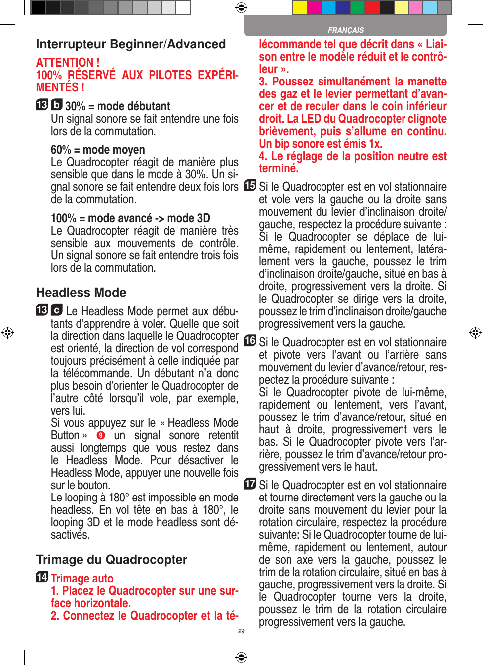 29Interrupteur Beginner/AdvancedATTENTION ! 100%  RÉSERVÉ  AUX  PILOTES  EXPÉRI-MENTÉS !13  b 30% = mode débutant  Un signal sonore se fait entendre une fois lors de la commutation.   60% = mode moyen  Le Quadrocopter réagit de manière plus sensible que dans le mode à 30%. Un si-gnal sonore se fait entendre deux fois lors de la commutation.   100% = mode avancé -&gt; mode 3D  Le  Quadrocopter  réagit  de  manière  très sensible  aux  mouvements  de  contrôle. Un signal sonore se fait entendre trois fois lors de la commutation.Headless Mode13  c Le Headless Mode permet aux débu-tants d’apprendre à voler. Quelle que soit la direction dans laquelle le Quadrocopter est orienté, la direction de vol correspond toujours précisément à celle indiquée par la télécommande. Un débutant  n’a donc plus besoin d’orienter le Quadrocopter de l’autre  côté  lorsqu’il  vole,  par  exemple, vers lui.    Si vous appuyez sur le « Headless Mode Button »  9  un  signal  sonore  retentit aussi  longtemps  que  vous  restez  dans le  Headless  Mode.  Pour  désactiver  le Headless Mode, appuyer une nouvelle fois sur le bouton.   Le looping à 180° est impossible en mode headless.  En  vol tête  en  bas  à  180°,  le looping 3D et le mode headless sont dé-sactivés.Trimage du Quadrocopter14  Trimage auto   1. Placez le Quadrocopter sur une sur-face horizontale.   2. Connectez le Quadrocopter et la té-lécommande tel que décrit dans « Liai-son entre le modèle réduit et le contrô-leur ».   3.  Poussez simultanément la  manette des gaz et le levier permettant d’avan-cer et de reculer dans le coin inférieur droit. La LED du Quadrocopter clignote brièvement, puis  s’allume en continu. Un bip sonore est émis 1x.   4. Le réglage de la position neutre est terminé.15 Si le Quadrocopter est en vol stationnaire et vole vers la gauche ou la droite sans mouvement du levier d’inclinaison droite/gauche, respectez la procédure suivante :   Si  le  Quadrocopter  se  déplace  de  lui-même, rapidement  ou lentement, latéra-lement  vers  la  gauche,  poussez  le  trim d’inclinaison droite/gauche, situé en bas à droite, progressivement vers la droite. Si le Quadrocopter se dirige vers la  droite, poussez le trim d’inclinaison droite/gauche progressivement vers la gauche.16Si le Quadrocopter est en vol stationnaire et  pivote  vers  l’avant  ou  l’arrière  sans mouvement du levier d’avance/retour, res-pectez la procédure suivante :  Si  le  Quadrocopter  pivote  de  lui-même, rapidement  ou  lentement,  vers  l’avant, poussez le trim d’avance/retour, situé en haut  à  droite,  progressivement  vers  le bas. Si  le Quadrocopter pivote vers l’ar-rière, poussez le trim d’avance/retour pro-gressivement vers le haut.17 Si le Quadrocopter est en vol stationnaire et tourne directement vers la gauche ou la droite sans mouvement du levier pour la rotation circulaire, respectez la procédure suivante: Si le Quadrocopter tourne de lui-même, rapidement  ou lentement, autour de  son  axe  vers  la  gauche,  poussez  le trim de la rotation circulaire, situé en bas à gauche, progressivement vers la droite. Si le  Quadrocopter  tourne  vers  la  droite, poussez  le  trim  de  la  rotation  circulaire progressivement vers la gauche.FRANÇAIS