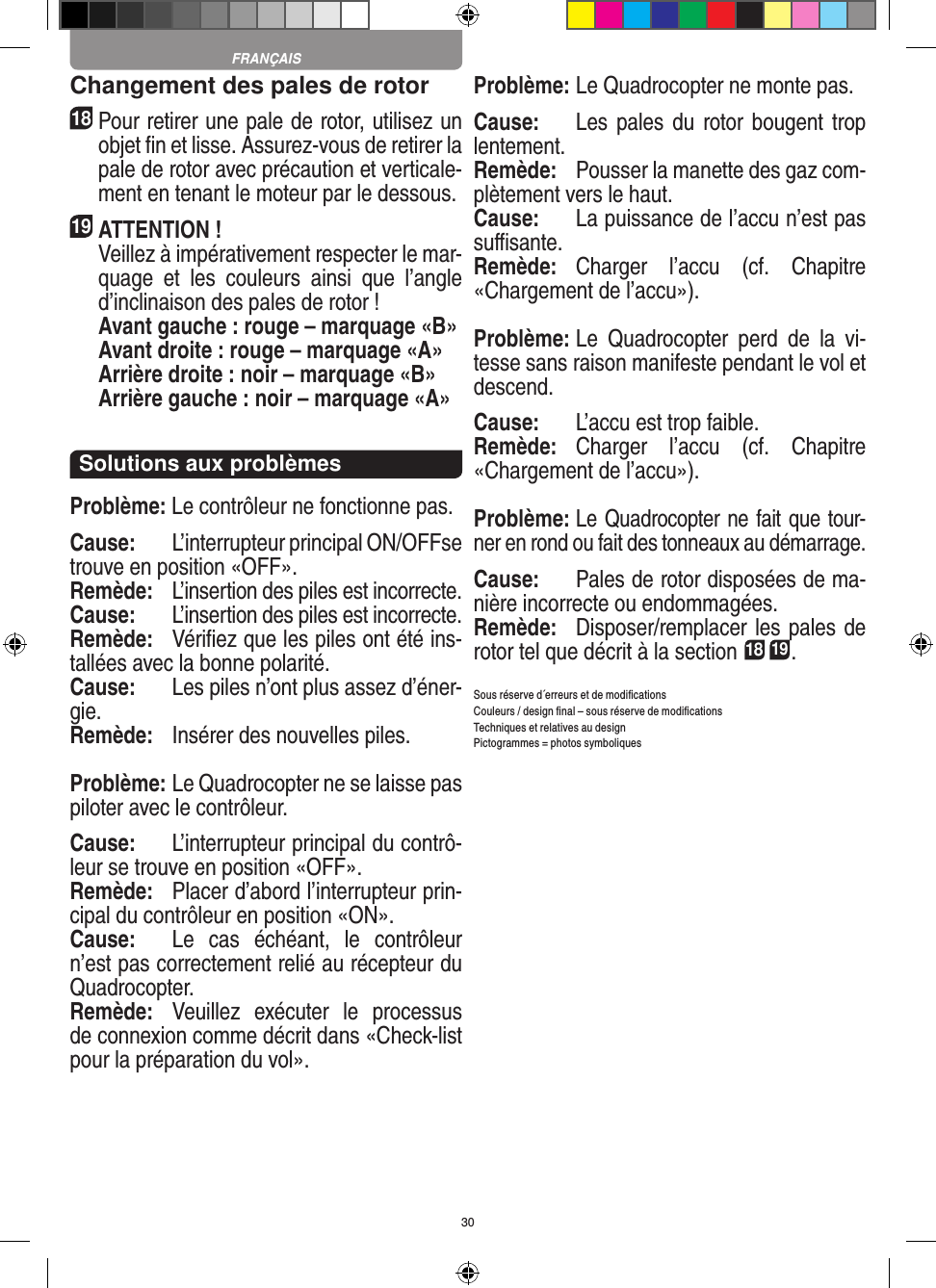 30Changement des pales de rotor18 Pour retirer une pale de rotor, utilisez un objet ﬁn et lisse. Assurez-vous de retirer la pale de rotor avec précaution et verticale-ment en tenant le moteur par le dessous. 19 ATTENTION !     Veillez à impérativement respecter le mar-quage  et  les  couleurs  ainsi  que  l’angle d’inclinaison des pales de rotor !    Avant gauche : rouge – marquage «B»    Avant droite : rouge – marquage «A»    Arrière droite : noir – marquage «B»    Arrière gauche : noir – marquage «A»Solutions aux problèmesProblème: Le contrôleur ne fonctionne pas.Cause:  L’interrupteur principal ON/OFFse trouve en position «OFF».Remède:  L’insertion des piles est incorrecte.Cause:  L’insertion des piles est incorrecte.Remède:  Vériﬁez que les piles ont été ins-tallées avec la bonne polarité.Cause:  Les piles n’ont plus assez d’éner-gie.Remède:   Insérer des nouvelles piles.Problème: Le Quadrocopter ne se laisse pas piloter avec le contrôleur.Cause:  L’interrupteur principal du contrô-leur se trouve en position «OFF».Remède:  Placer d’abord l’interrupteur prin-cipal du contrôleur en position «ON».Cause:  Le  cas  échéant,  le  contrôleur n’est pas correctement relié au récepteur du Quadrocopter.  Remède:  Veuillez  exécuter  le  processus de connexion comme décrit dans «Check-list pour la préparation du vol».Problème: Le Quadrocopter ne monte pas.Cause:  Les pales  du rotor bougent  trop lentement.Remède:  Pousser la manette des gaz com-plètement vers le haut.Cause:  La puissance de l’accu n’est pas suﬃsante.Remède:  Charger  l’accu  (cf.  Chapitre «Chargement de l’accu»).Problème: Le  Quadrocopter  perd  de  la  vi-tesse sans raison manifeste pendant le vol et descend.Cause:  L’accu est trop faible.Remède:  Charger  l’accu  (cf.  Chapitre «Chargement de l’accu»).Problème: Le Quadrocopter ne fait que tour-ner en rond ou fait des tonneaux au démarrage.Cause:  Pales de rotor disposées de ma-nière incorrecte ou endommagées.Remède:  Disposer/remplacer les pales de rotor tel que décrit à la section 18 19.Sous réserve d´erreurs et de modiﬁcationsCouleurs / design ﬁnal – sous réserve de modiﬁcationsTechniques et relatives au designPictogrammes = photos symboliquesFRANÇAIS