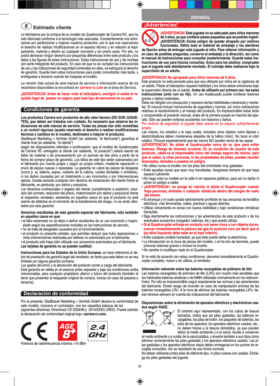 31 Estimado clienteLe felicitamos por la compra de su modelo de Quadrocopter de Carrera  RC, que ha sido fabricado conforme a la tecnología más avanzada. Constantemente nos esfor-zamos por perfeccionar y mejorar nuestros productos, por lo que nos reservamos el derecho de realizar modiﬁcaciones en el aspecto técnico y en relación al equi-pamiento, material y diseño en cualquier momento y sin previo aviso. Por ello, no podrá derivarse ningún derecho por pequeñas diferencias entre este producto y los datos y las ﬁguras de estas instrucciones. Estas instrucciones de uso y de montaje son parte integrante del producto. En caso de que no se cumplan las instrucciones de uso y las indicaciones de seguridad contenidas en ellas, se extinguirá el derecho de garantía. Guarde bien estas instrucciones para poder consultarlas más tarde, y entréguelas a terceros cuando les traspase el modelo.La versión más actual de este manual de servicio e información acerca de los recambios disponibles la encontrará en carrera-rc.com en el área de Servicio.¡ADVERTENCIA! Antes de hacer volar el helicóptero, averigüe si existe el re-quisito legal de  poseer un seguro para este tipo de aeronaves en su país.Condiciones de garantíaLos productos Carrera son productos de alto valor técnico (NO SON JUGUE-TES), que deben ser tratados con cuidado. Es necesario que observe las in-dicaciones de este manual de servicio. Todas las piezas han sido sometidas a un control riguroso (queda reservado el derecho a realizar modiﬁcaciones técnicas y cambios en el modelo, destinados a mejorar el producto). Stadlbauer Marketing + Vertrieb GmbH (en adelante, “el fabricante”) garantiza al cliente ﬁnal (en adelante, “el cliente”)según las disposiciones referidas a continuación, que el modelo de Quadrocopter de Carrera RC entregado al cliente (en adelante, “el producto”) estará exento de fallos de material o de procesamiento por un período de dos años a partir de la fecha de compra (plazo de garantía). Los fallos de este tipo serán subsanados por el fabricante por cuenta propia y según su propio criterio, mediante reparación o envío de piezas nuevas o reparadas. La garantía no cubre las piezas de desgaste (como p. ej. batería, aspas, cubierta de la cabina, ruedas dentadas o similares), ni los daños causados por un tratamiento o uso incorrectos o por intervenciones ajenas. Queda excluido cualquier otro derecho de reclamación del cliente frente al fabricante, en particular, por daños y perjuicios.Los derechos contractuales o legales del cliente (cumplimiento a posteriori, resci-sión del contrato, reducción del precio, indemnización por daños y perjuicios) frente al respectivo vendedor, existentes en aquellos casos en que el producto no esté exento de defectos en el momento de la transferencia del riesgo, no se verán afec-tados por esta garantía.Derechos resultantes de esta garantía especial del fabricante, sólo existirán en aquellos casos en que: •  el fallo reclamado no se deba a daños resultantes de un uso incorrecto o inapro-piado según las especiﬁcaciones incluidas en las instrucciones de servicio,•  no se trata de desgastes causados por el funcionamiento,•  el producto no presente señales, que permitan deducir que hubo reparaciones u otras intervenciones realizadas por talleres no autorizados por el fabricante,•  el producto sólo haya sido utilizado con accesorios autorizados por el fabricante.Las tarjetas de garantía no se pueden sustituir.Instrucciones para los Estados de la Unión Europea: se hace referencia al de-ber de prestación de garantía legal del vendedor, en tanto que este deber no se vea limitado por alguna garantía contraria. Los gastos del envío y la devolución del producto corren a cargo del fabricante.Esta garantía es válida en el alcance antes expuesto y bajo las condiciones arriba mencionadas, para cualquier propietario ulterior o futuro del producto (también el tener que presentar el resguardo original de compra, incluso en caso de pasarse a terceros). Declaración de conformidadPor la presente, Stadlbauer Marketing + Vertrieb GmbH declara la conformidad de este modelo, inclusive el controlador, con los requisitos básicos de las siguientes directivas: Directrices CE 2009/48 y  2014/53/EU (RED). Puede solicitar la declaración de conformidad original bajo: carrera-rc.com.Potencia de radiofrecuencia máxima &lt;10 dBm¡Advertencias!¡ADVERTENCIA! Este juguete no es adecuado para niños menores de 3 años, ya que contiene piezas pequeñas que se podrían ingerir. ¡ADVERTENCIA! Existe peligro de quedar atrapado por motivos funcionales. Retire todo el material de embalaje y los alambres de ﬁjación antes de entregar este juguete al niño. Para obtener información y en caso de posibles preguntas, conserve el embalaje y la dirección, así como el manual de instrucciones para consultar posteriormente. Guarde estas ins-trucciones de uso para futuras consultas. Aviso para los adultos: compruebe que el juguete esté debidamente montado. El montaje debe realizarse bajo la supervisión de un adulto. ¡ADVERTENCIA! No apropiado para niños menores de 8 años.Este producto no está pensado para que sea utilizado por niños sin la vigilancia de un adulto. Pilotar el helicóptero requiere habilidad y los niños deben entrenarse bajo la supervisión directa de un adulto. Antes de utilizarlo por primera vez: lea estas instrucciones junto con su hijo. Un uso inadecuado  puede conllevar lesiones graves o daños materiales. Debe ser dirigido con precaución y requiere ciertas habilidades mecánicas y menta-les. El manual incluye instrucciones de seguridad y normas, así como indicaciones relativas al mantenimiento y el manejo del producto. Es imprescindible haber leído y comprendido el presente manual, antes de la primera puesta en marcha del apa-rato. Sólo así pueden evitarse accidentes con lesiones y daños. Por motivos de seguridad, el juguete debe usarse en un espacio suﬁcientemente amplio. Las manos, los cabellos y la ropa suelta, incluidos otros objetos como lápices y destornilladores deben mantenerse alejados de la hélice (rotor). No tocar el rotor rotativo. Procure especialmente que las manos NO queden cerca de las aspas.¡ADVERTENCIA!:  No  pilote  el  Quadrocopter  cerca  de  su  ojos  para  evitar lesiones. Riesgo de lesiones oculares. En su condición de usuario de este producto, usted es el responsable único del manejo seguro del mismo, para que ni usted, ni otras personas, ni las propiedades de éstas, puedan resultar lesionadas, dañadas o puestas en peligro.•  No utilice nunca el modelo con las pilas del controlador muy gastadas.•  Evite aquellas zonas que sean muy transitadas. Asegúrese siempre de que haya espacio suﬁciente.•  No haga volar su modelo en la calle ni en espacios públicos, para así no dañar ni poner en peligro a nadie.•  ¡ADVERTENCIA!:  no ponga  en marcha  ni pilote el  Quadrocopter  cuando haya personas, animales o cualquier obstáculo dentro del margen de vuelo del mismo.•  El arranque y el vuelo queda estrictamente prohibido en las cercanías de tendidos eléctricos, vías ferroviarias, calles, piscinas o aguas abiertas.•  Utilizar únicamente en zonas con buena visibilidad y bajo condiciones climáticas tranquilas.•  Siga atentamente las instrucciones y las advertencias de este producto y de los eventuales accesorios (cargador, baterías, etc.) que pueda utilizar.•  Si el Quadrocopter entrase en contacto con seres vivos o con objetos duros, colocar inmediatamente la palanca del gas en posición cero (es decir que el joy-stick izquierdo debe estar en el tope inferior).•  Evite cualquier posible humedad, ya que ésta puede dañar la electrónica. •  La introducción en la boca de piezas del modelo, o el he-cho de lamerlas, puede provocar lesiones graves o incluso la muerte.•  No cambie ni modiﬁque nada en el Quadrocopter.Si no está de acuerdo con estas condiciones, devuelva inmediatamente el Quadro-copter completo, nuevo y sin utilizar, al vendedor. Información relevante sobre las baterías recargables de polímero de litioLas baterías recargables de polímero de litio (LiPo) son mucho más sensibles que las habituales baterías alcalinas o de NiMH utilizadas normalmente en los radiocon-troles. Por ello es imprescindible seguir exactamente las normas y las advertencias del fabricante. Existe riesgo de incendio en caso de manipulación errónea de las baterías recargables LiPo. A la hora de eliminar las baterías recargables LiPo, de-ben tenerse siempre en cuenta las indicaciones del fabricante.Disposiciones sobre la eliminación de aparatos eléctricos y electrónicos usa-dos según RAEE. El símbolo aquí representado, con los cubos de basura tachados,   indica que las pilas gastadas, las baterías re-cargables, las pilas de botón, los paquetes de baterías, las pilas de los aparatos, los aparatos eléctricos usados, etc., no deben tirarse a la basura doméstica, ya que pueden dañar al medio ambiente y a la salud. Ayude a conservar el medio ambiente y a cuidar de la salud pública, y enseñe también a sus hijos cómo eliminar correctamente las pilas gastadas y los aparatos eléctricos usados. Las pi-las gastadas y los aparatos eléctricos viejos deben entregarse en los puntos de re-cogida conocidos. Así se reciclarán de una forma correcta.No deben utilizarse juntas pilas de diferente tipo, ni pilas nuevas con usadas. Extrai-ga las pilas gastadas del juguete. ESPAŃOL