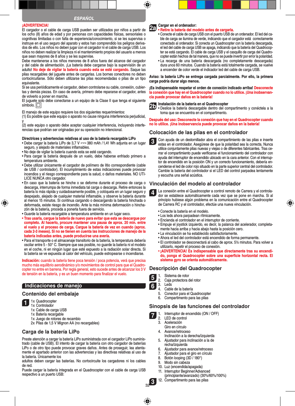 32¡ADVERTENCIA! El cargador o el cable de carga USB pueden ser utilizados por niños a partir de los ocho (8) años de edad y por personas con capacidades físicas, sensoriales o cognitivas limitadas o con falta de experiencia/conocimiento, si se les supervisa o instruye en el uso seguro del aparato y estos han comprendido los peligros deriva-dos de ello. Los niños no deben jugar con el cargador ni el cable de carga USB. Los niños no deben realizar la limpieza ni el mantenimiento propios del usuario a menos que sean mayores de 8 años y se les supervise. Debe mantenerse a los niños menores de 8 años fuera del alcance del cargador y del cable de alimentación. ¡La batería debe cargarse bajo la supervisión de un adulto! No deje de vigilar la batería cuando esta se esté cargando. Saque las pilas recargables del juguete antes de cargarlas. Los bornes conectores no deben cortocircuitarse. Sólo deben utilizarse las pilas recomendadas o pilas de un tipo equivalente.Si se usa periódicamente el cargador, deben controlarse su cable, conexión, cubier-tas y demás piezas. En caso de avería, primero debe repararse el cargador, antes de volverlo a poner en marcha.El juguete solo debe conectarse a un equipo de la Clase II que tenga el siguiente símbolo.  El manejo de este equipo requiere los dos siguientes requerimientos: (1) Es posible que este equipo o aparato no cause ninguna interferencia perjudicial, y (2) este equipo o aparato debe aceptar cualquier interferencia, incluyendo interfe-rencias que podrían ser originadas por su operación no intencional.Directrices y advertencias relativas al uso de la batería recargable LiPo•  Debe cargar la batería LiPo de 3,7 V   380 mAh  / 1,41 Wh adjunta en un lugar seguro, y alejado de materiales inﬂamables.•  No deje de vigilar la batería cuando esta se esté cargando. •  Para cargar la  batería después de  un vuelo, debe  haberse enfriado primero  a temperatura ambiente.•  Debe utilizar únicamente el cargador de polímero de litio correspondiente (cable de USB / controlador). El incumplimiento de estas indicaciones puede provocar incendios y el riesgo correspondiente para la salud, o daños materiales. NO UTI-LICE NUNCA otro cargador.•  En caso que la batería se hinche o se deforme durante el proceso de carga o descarga, interrumpa de forma inmediata tal carga o descarga. Retire entonces la batería lo más rápida y cuidadosamente posible, y colóquela en un lugar seguro y despejado, alejado de cualquier material inﬂamable, y observe la batería durante al menos 15 minutos. Si continua cargando o descargando la batería hinchada o deformada, existe riesgo de incendio. Ante la más mínima deformación o hincha-zón de la batería, proceda a ponerla fuera de servicio.•  Guarde la batería recargable a temperatura ambiente en un lugar seco.•  Tras usarla, cargue la batería de nuevo para evitar que esta se descargue por completo. Al hacerlo, procure mantener una pausa de aprox. 20 min. entre el vuelo y el proceso de carga. Cargue la batería de vez en cuando (aprox. cada 2-3 meses). Si no se tienen en cuenta las instrucciones de manejo de la batería indicadas antes, puede producirse una avería.•  Para el transporte o el almacenaje transitorio de la batería, la temperatura debería oscilar entre 5 - 50° C. Siempre que sea posible, no guarde la batería ni el modelo en el coche, ni en ningún lugar que esté expuesto a la radiación solar directa. Si la batería se ve expuesta al calor del vehículo, puede estropearse o incendiarse.Indicación: cuando la batería tiene poca tensión / poca potencia, verá que precisa mucho más equilibrio aerodinámico y/o movimientos de control para que el Quadro-copter no entre en barrena. Por regla general, esto sucede antes de alcanzar los 3 V de tensión en la batería, y es un buen momento para ﬁnalizar el vuelo.Indicaciones de manejoContenido del embalaje11 x Quadrocopter 1 x Controlador  1 x Cable de carga USB  1 x Batería recargable  1 x Juego de rotores de recambio  2 x Pilas de 1,5 V Mignon AA (no recargables)Carga de la batería LiPoPreste atención a cargar la batería LiPo suministrada con el cargador LiPo suminis-trado (cable de USB). El intento de cargar la batería con otro cargador de baterías LiPo o de otro tipo puede provocar graves daños. Antes de proseguir, lea atenta-mente el apartado anterior con las advertencias y las directivas relativas al uso de la batería. Únicamente losadultos deben cargar  las baterías. No  cortocircuite los  cargadores ni los  cables de red. Puede cargar la batería integrada en el  Quadrocopter con el cable de carga USB respectivo a un puerto USB:2aCargar en el ordenador:•  Retire la batería del modelo antes de cargarla.•  Conecte el cable de carga USB con el puerto USB de un ordenador. El led del ca-ble de carga se ilumina de verde, indicando que el cargador está  correctamente conectado al ordenador. Si conecta un Quadrocopter con la batería descargada, el led del cable de carga USB se apaga, indicando que la batería del Quadrocop-ter se está cargando. El cable de carga USB y el casquillo de carga del Quadro-copter están hechos de tal manera, que no se puede invertir por error la polaridad.  •  La  recarga  de  una  batería  descargada  (no  completamente  descargada) dura unos 60 minutos. Cuando la batería está totalmente cargada, se vuelve a encender de color verde el indicador led del cable de carga USB.Aviso: la batería LiPo se entrega cargada parcialmente. Por ello, la primera carga podría durar algo menos.¡Es indispensable respetar el orden de conexión indicado arriba! Desconecte la conexión que hay en el Quadrocopter cuando no lo utilice. ¡Una inobservan-cia puede provocar daños en la batería!2b Instalación de la batería en el Quadrocopter•  Deslice la batería descargable dentro del compartimento y conéctela a la toma que se encuentra en el compartimento.  Después del uso: Desconecte la conexión que hay en el Quadrocopter cuando no lo utilice. ¡Una inobservancia puede provocar daños en la batería!Colocación de las pilas en el controlador3 Con ayuda de un destornillador abra el compartimiento de las pilas e inserte estas en el controlador. Asegúrese de que la polaridad sea la correcta. Nunca utilice conjuntamente pilas nuevas y viejas o de diferentes fabricantes. Tras ce-rrar el compartimiento puede veriﬁcarse el funcionamiento del controlador con ayuda del interruptor de encendido ubicado en la cara anterior. Con el interrup-tor de encendido en la posición ON y un correcto funcionamiento, debería en-cenderse el led de color rojo situado en la parte superior central del controlador.  Cambie la batería del controlador si el LED del control parpadea lentamente y escucha una señal acústica.Vinculación del modelo al controlador4  La conexión entre el Quadrocopter a control remoto de Carrera y el controla-dor se establece automáticamente cada vez que se pone en marcha. Si al principio hubiese algún problema en la comunicación entre el Quadrocopter de Carrera RC y el controlador, efectúe una nueva vinculación.  •  Conecte la batería en el modelo.  •   Los leds ahora parpadean rítmicamente.  •  Encienda el controlador en el interruptor de corriente.   •  Empuje el joystick izquierdo, es decir, la palanca del acelerador, completa-mente hacia arriba y hacia abajo hasta la posición cero.  •   La vinculación se ha establecido satisfactoriamente.   •   Ahora el led del controlador está encendido de forma permanente.  •   El controlador se desconectará al cabo de aprox. 5½ minutos. Para volver a utilizarlo, repetir el proceso de conexión. •  ¡ADVERTENCIA! Es indispensable que directamente tras su encendi-do, ponga el  Quadrocopter sobre una superﬁcie horizontal recta. El sistema gyro se orienta automáticamente.Descripción del Quadrocopter51.  Sistema de rotor2.  Caja protectora del rotor6 3.  Leds4.  Cable de la batería  5.  Conector para el Quadrocopter  6.  Compartimento para las pilasSinopsis de las funciones del controlador 71.  Interruptor de encendido (ON / OFF)2.  LED de control  3.  Aceleración     Giro en círculo  4.  Avance/retroceso     Inclinación a la derecha/izquierda  5.  Ajustador para inclinación a la de    recha/izquierda  6.  Ajustador para avance/retroceso  7.  Ajustador para el giro en círculo  8.  Botón looping (3D / 180°)  9.  Modo sin cabeza  10.  Luz (encendida/apagada)  11.  Interruptor Beginner/Advanced     (principiante/avanzado) (30%/60%/100%)312.  Compartimento para las pilasESPAŃOL