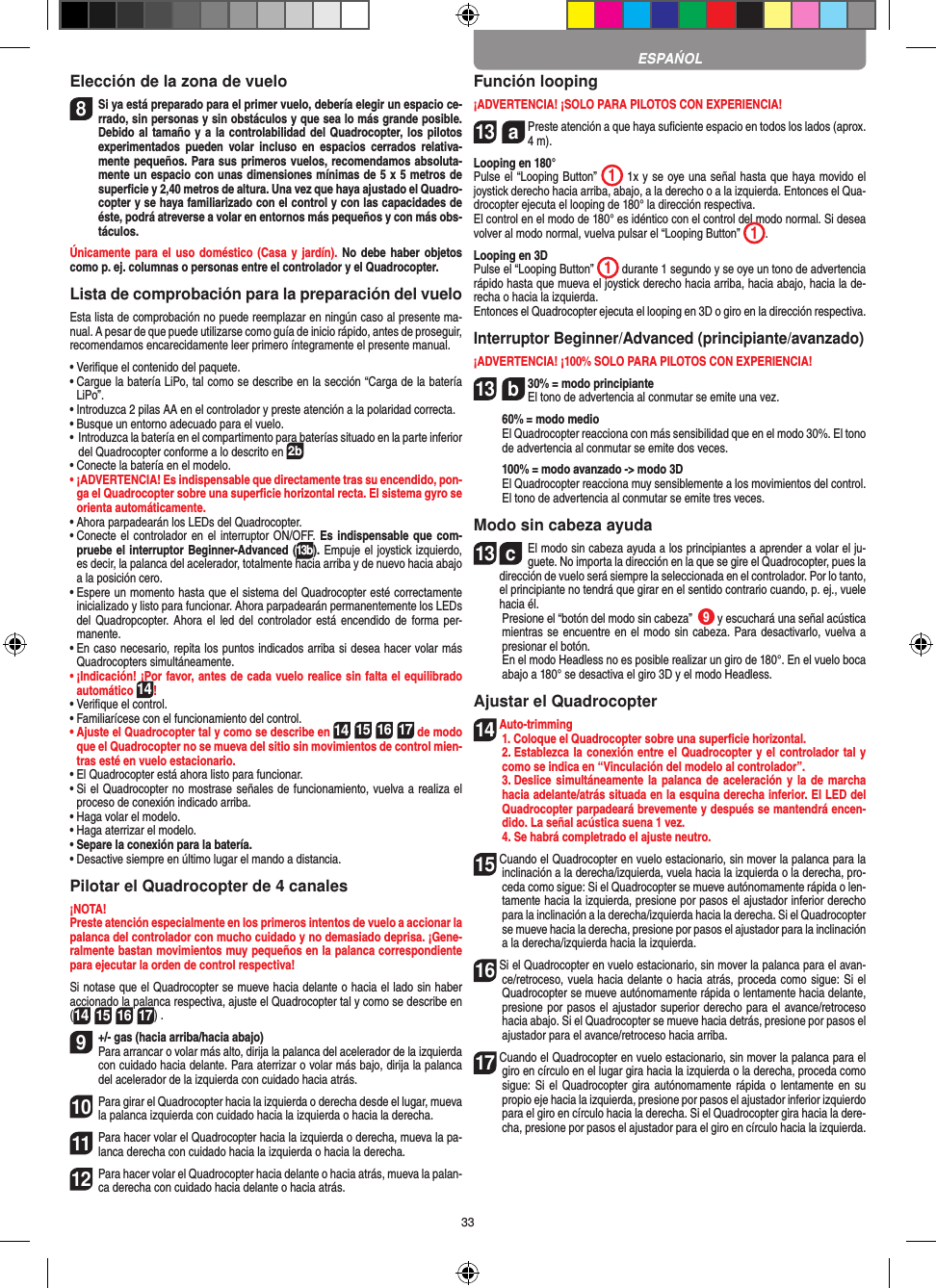 33Elección de la zona de vuelo8 Si ya está preparado para el primer vuelo, debería elegir un espacio ce-rrado, sin personas y sin obstáculos y que sea lo más grande posible. Debido al tamaño y a la controlabilidad del Quadrocopter, los pilotos experimentados  pueden  volar  incluso  en  espacios  cerrados  relativa-mente pequeños. Para sus primeros vuelos, recomendamos absoluta-mente un espacio con unas dimensiones mínimas de 5 x 5 metros de superﬁcie y 2,40 metros de altura. Una vez que haya ajustado el Quadro-copter y se haya familiarizado con el control y con las capacidades de éste, podrá atreverse a volar en entornos más pequeños y con más obs-táculos.Únicamente para el  uso doméstico (Casa  y jardín). No debe haber objetos como p. ej. columnas o personas entre el controlador y el Quadrocopter.Lista de comprobación para la preparación del vueloEsta lista de comprobación no puede reemplazar en ningún caso al presente ma-nual. A pesar de que puede utilizarse como guía de inicio rápido, antes de proseguir, recomendamos encarecidamente leer primero íntegramente el presente manual.•  Veriﬁque el contenido del paquete.•  Cargue la batería LiPo, tal como se describe en la sección “Carga de la batería LiPo”.•  Introduzca 2 pilas AA en el controlador y preste atención a la polaridad correcta.•  Busque un entorno adecuado para el vuelo.•  Introduzca la batería en el compartimento para baterías situado en la parte inferior del Quadrocopter conforme a lo descrito en 2b•  Conecte la batería en el modelo.•  ¡ADVERTENCIA! Es indispensable que directamente tras su encendido, pon-ga el Quadrocopter sobre una superﬁcie horizontal recta. El sistema gyro se orienta automáticamente.•  Ahora parpadearán los LEDs del Quadrocopter.•  Conecte el controlador en el interruptor ON/OFF. Es indispensable que com-pruebe el interruptor Beginner-Advanced (13b). Empuje el joystick izquierdo, es decir, la palanca del acelerador, totalmente hacia arriba y de nuevo hacia abajo a la posición cero.•  Espere un momento hasta que el sistema del Quadrocopter esté correctamente inicializado y listo para funcionar. Ahora parpadearán permanentemente los LEDs del Quadropcopter.  Ahora el led  del controlador  está encendido de  forma per-manente.•  En caso necesario, repita los puntos indicados arriba si desea hacer volar más Quadrocopters simultáneamente.•  ¡Indicación! ¡Por favor, antes de cada vuelo realice sin falta el equilibrado automático 14!•  Veriﬁque el control.•  Familiarícese con el funcionamiento del control.•  Ajuste el Quadrocopter tal y como se describe en 14 15 16 17 de modo que el Quadrocopter no se mueva del sitio sin movimientos de control mien-tras esté en vuelo estacionario.•  El Quadrocopter está ahora listo para funcionar.•  Si el Quadrocopter no mostrase señales de funcionamiento, vuelva a realiza el proceso de conexión indicado arriba.•  Haga volar el modelo.•  Haga aterrizar el modelo. •  Separe la conexión para la batería.•  Desactive siempre en último lugar el mando a distancia.Pilotar el Quadrocopter de 4 canales¡NOTA! Preste atención especialmente en los primeros intentos de vuelo a accionar la palanca del controlador con mucho cuidado y no demasiado deprisa. ¡Gene-ralmente bastan movimientos muy pequeños en la palanca correspondiente para ejecutar la orden de control respectiva!Si notase que el Quadrocopter se mueve hacia delante o hacia el lado sin haber accionado la palanca respectiva, ajuste el Quadrocopter tal y como se describe en (14 15 16 17) . 9  +/- gas (hacia arriba/hacia abajo) Para arrancar o volar más alto, dirija la palanca del acelerador de la izquierda con cuidado hacia delante. Para aterrizar o volar más bajo, dirija la palanca del acelerador de la izquierda con cuidado hacia atrás.10 Para girar el Quadrocopter hacia la izquierda o derecha desde el lugar, mueva la palanca izquierda con cuidado hacia la izquierda o hacia la derecha.11 Para hacer volar el Quadrocopter hacia la izquierda o derecha, mueva la pa-lanca derecha con cuidado hacia la izquierda o hacia la derecha.12 Para hacer volar el Quadrocopter hacia delante o hacia atrás, mueva la palan-ca derecha con cuidado hacia delante o hacia atrás.Función looping¡ADVERTENCIA! ¡SOLO PARA PILOTOS CON EXPERIENCIA!13  a  Preste atención a que haya suﬁciente espacio en todos los lados (aprox. 4 m).Looping en 180°Pulse el “Looping Button”  1 1x y se oye una señal hasta que haya movido el joystick derecho hacia arriba, abajo, a la derecho o a la izquierda. Entonces el Qua-drocopter ejecuta el looping de 180° la dirección respectiva. El control en el modo de 180° es idéntico con el control del modo normal. Si desea volver al modo normal, vuelva pulsar el “Looping Button”  1.   Looping en 3DPulse el “Looping Button”  1 durante 1 segundo y se oye un tono de advertencia rápido hasta que mueva el joystick derecho hacia arriba, hacia abajo, hacia la de-recha o hacia la izquierda.Entonces el Quadrocopter ejecuta el looping en 3D o giro en la dirección respectiva.Interruptor Beginner/Advanced (principiante/avanzado)¡ADVERTENCIA! ¡100% SOLO PARA PILOTOS CON EXPERIENCIA!13  b  30% = modo principiante  El tono de advertencia al conmutar se emite una vez.   60% = modo medio    El Quadrocopter reacciona con más sensibilidad que en el modo 30%. El tono de advertencia al conmutar se emite dos veces.   100% = modo avanzado -&gt; modo 3D   El Quadrocopter reacciona muy sensiblemente a los movimientos del control. El tono de advertencia al conmutar se emite tres veces.Modo sin cabeza ayuda13  cEl modo sin cabeza ayuda a los principiantes a aprender a volar el ju-guete. No importa la dirección en la que se gire el Quadrocopter, pues la dirección de vuelo será siempre la seleccionada en el controlador. Por lo tanto, el principiante no tendrá que girar en el sentido contrario cuando, p. ej., vuele hacia él.       Presione el “botón del modo sin cabeza”  9 y escuchará una señal acústica mientras se encuentre en el modo sin cabeza. Para desactivarlo, vuelva a presionar el botón.     En el modo Headless no es posible realizar un giro de 180°. En el vuelo boca abajo a 180° se desactiva el giro 3D y el modo Headless.Ajustar el Quadrocopter14  Auto-trimming   1. Coloque el Quadrocopter sobre una superﬁcie horizontal.   2. Establezca la conexión entre el Quadrocopter y el controlador tal y como se indica en “Vinculación del modelo al controlador”.  3. Deslice  simultáneamente la palanca  de aceleración y  la de  marcha hacia adelante/atrás situada en la esquina derecha inferior. El LED del Quadrocopter parpadeará brevemente y después se mantendrá encen-dido. La señal acústica suena 1 vez.   4. Se habrá completrado el ajuste neutro.15  Cuando el Quadrocopter en vuelo estacionario, sin mover la palanca para la inclinación a la derecha/izquierda, vuela hacia la izquierda o la derecha, pro-ceda como sigue: Si el Quadrocopter se mueve autónomamente rápida o len-tamente hacia la izquierda, presione por pasos el ajustador inferior derecho para la inclinación a la derecha/izquierda hacia la derecha. Si el Quadrocopter se mueve hacia la derecha, presione por pasos el ajustador para la inclinación a la derecha/izquierda hacia la izquierda.16  Si el Quadrocopter en vuelo estacionario, sin mover la palanca para el avan-ce/retroceso, vuela hacia delante o hacia atrás, proceda como sigue: Si el Quadrocopter se mueve autónomamente rápida o lentamente hacia delante, presione por pasos el ajustador superior derecho para el avance/retroceso hacia abajo. Si el Quadrocopter se mueve hacia detrás, presione por pasos el ajustador para el avance/retroceso hacia arriba.17  Cuando el Quadrocopter en vuelo estacionario, sin mover la palanca para el giro en círculo en el lugar gira hacia la izquierda o la derecha, proceda como sigue: Si el  Quadrocopter gira autónomamente rápida o lentamente en  su propio eje hacia la izquierda, presione por pasos el ajustador inferior izquierdo para el giro en círculo hacia la derecha. Si el Quadrocopter gira hacia la dere-cha, presione por pasos el ajustador para el giro en círculo hacia la izquierda.ESPAŃOL