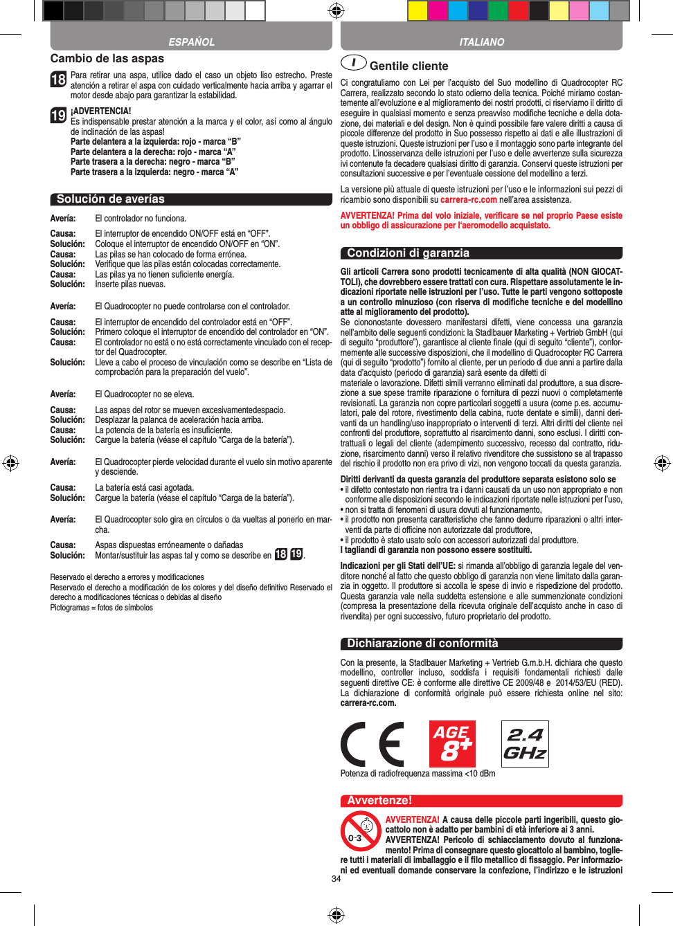 34Cambio de las aspas18 Para retirar una  aspa, utilice  dado el  caso un  objeto liso estrecho. Preste atención a retirar el aspa con cuidado verticalmente hacia arriba y agarrar el motor desde abajo para garantizar la estabilidad.  19 ¡ADVERTENCIA! Es indispensable prestar atención a la marca y el color, así como al ángulo de inclinación de las aspas!Parte delantera a la izquierda: rojo - marca “B”Parte delantera a la derecha: rojo - marca “A”Parte trasera a la derecha: negro - marca “B”Parte trasera a la izquierda: negro - marca “A”Solución de averíasAvería:   El controlador no funciona.Causa:   El interruptor de encendido ON/OFF está en “OFF”.Solución:   Coloque el interruptor de encendido ON/OFF en “ON”.Causa:   Las pilas se han colocado de forma errónea.Solución:   Veriﬁque que las pilas están colocadas correctamente.Causa:   Las pilas ya no tienen suﬁciente energía.Solución:   Inserte pilas nuevas.Avería:   El Quadrocopter no puede controlarse con el controlador.Causa:   El interruptor de encendido del controlador está en “OFF”.Solución:   Primero coloque el interruptor de encendido del controlador en “ON”.Causa:   El controlador no está o no está correctamente vinculado con el recep-tor del Quadrocopter. Solución:   Lleve a cabo el proceso de vinculación como se describe en “Lista de comprobación para la preparación del vuelo”.Avería:   El Quadrocopter no se eleva.Causa:   Las aspas del rotor se mueven excesivamentedespacio.Solución:   Desplazar la palanca de aceleración hacia arriba.Causa:   La potencia de la batería es insuﬁciente.Solución:   Cargue la batería (véase el capítulo “Carga de la batería”).Avería:   El Quadrocopter pierde velocidad durante el vuelo sin motivo aparente y desciende.Causa:   La batería está casi agotada.Solución:   Cargue la batería (véase el capítulo “Carga de la batería”).Avería:   El Quadrocopter solo gira en círculos o da vueltas al ponerlo en mar-cha.Causa:   Aspas dispuestas erróneamente o dañadasSolución:   Montar/sustituir las aspas tal y como se describe en 18 19.Reservado el derecho a errores y modiﬁcacionesReservado el derecho a modiﬁcación de los colores y del diseño deﬁnitivo Reservado el derecho a modiﬁcaciones técnicas o debidas al diseñoPictogramas = fotos de símbolos Gentile clienteCi  congratuliamo  con  Lei  per  l’acquisto  del  Suo  modellino  di  Quadrocopter  RC Carrera, realizzato secondo lo stato odierno della tecnica. Poiché miriamo costan-temente all’evoluzione e al miglioramento dei nostri prodotti, ci riserviamo il diritto di eseguire in qualsiasi momento e senza preavviso modiﬁche tecniche e della dota-zione, dei materiali e del design. Non è quindi possibile fare valere diritti a causa di piccole diﬀerenze del prodotto in Suo possesso rispetto ai dati e alle illustrazioni di queste istruzioni. Queste istruzioni per l’uso e il montaggio sono parte integrante del prodotto. L’inosservanza delle istruzioni per l’uso e delle avvertenze sulla sicurezza ivi contenute fa decadere qualsiasi diritto di garanzia. Conservi queste istruzioni per consultazioni successive e per l’eventuale cessione del modellino a terzi.La versione più attuale di queste istruzioni per l’uso e le informazioni sui pezzi di ricambio sono disponibili su carrera-rc.com nell’area assistenza.AVVERTENZA! Prima del volo iniziale, veriﬁcare se nel proprio Paese esiste un obbligo di assicurazione per l‘aeromodello acquistato.Condizioni di garanziaGli articoli Carrera sono prodotti tecnicamente di alta qualità (NON GIOCAT-TOLI), che dovrebbero essere trattati con cura. Rispettare assolutamente le in-dicazioni riportate nelle istruzioni per l’uso. Tutte le parti vengono sottoposte a un controllo minuzioso (con riserva di modiﬁche tecniche e del modellino atte al miglioramento del prodotto). Se  ciononostante  dovessero  manifestarsi  difetti,  viene  concessa  una  garanzia nell’ambito delle seguenti condizioni: la Stadlbauer Marketing + Vertrieb GmbH (qui di seguito “produttore”), garantisce al cliente ﬁnale (qui di seguito “cliente”), confor-memente alle successive disposizioni, che il modellino di Quadrocopter RC Carrera (qui di seguito “prodotto”) fornito al cliente, per un periodo di due anni a partire dalla data d’acquisto (periodo di garanzia) sarà esente da difetti dimateriale o lavorazione. Difetti simili verranno eliminati dal produttore, a sua discre-zione a sue spese tramite riparazione o fornitura di pezzi nuovi o completamente revisionati. La garanzia non copre particolari soggetti a usura (come p.es. accumu-latori, pale del rotore, rivestimento della cabina, ruote dentate e simili), danni deri-vanti da un handling/uso inappropriato o interventi di terzi. Altri diritti del cliente nei confronti del produttore, soprattutto al risarcimento danni, sono esclusi. I diritti con-trattuali o legali del cliente (adempimento successivo, recesso dal contratto, ridu-zione, risarcimento danni) verso il relativo rivenditore che sussistono se al trapasso del rischio il prodotto non era privo di vizi, non vengono toccati da questa garanzia.Diritti derivanti da questa garanzia del produttore separata esistono solo se •  il difetto contestato non rientra tra i danni causati da un uso non appropriato e non conforme alle disposizioni secondo le indicazioni riportate nelle istruzioni per l’uso,•  non si tratta di fenomeni di usura dovuti al funzionamento,•  il prodotto non presenta caratteristiche che fanno dedurre riparazioni o altri inter-venti da parte di oﬃcine non autorizzate dal produttore,•  il prodotto è stato usato solo con accessori autorizzati dal produttore.I tagliandi di garanzia non possono essere sostituiti.Indicazioni per gli Stati dell’UE: si rimanda all’obbligo di garanzia legale del ven-ditore nonché al fatto che questo obbligo di garanzia non viene limitato dalla garan-zia in oggetto. Il produttore si accolla le spese di invio e rispedizione del prodotto. Questa garanzia vale nella suddetta estensione e alle summenzionate condizioni (compresa la presentazione della ricevuta originale dell’acquisto anche in caso di rivendita) per ogni successivo, futuro proprietario del prodotto.Dichiarazione di conformitàCon la presente, la Stadlbauer Marketing + Vertrieb G.m.b.H. dichiara che questo modellino,  controller  incluso,  soddisfa  i  requisiti  fondamentali  richiesti  dalle seguenti direttive CE: è conforme alle direttive CE 2009/48 e  2014/53/EU (RED). La  dichiarazione  di  conformità  originale  può  essere  richiesta  online  nel  sito:  carrera-rc.com.Potenza di radiofrequenza massima &lt;10 dBmAvvertenze!AVVERTENZA! A causa delle piccole parti ingeribili, questo gio-cattolo non è adatto per bambini di età inferiore ai 3 anni. AVVERTENZA!  Pericolo  di  schiacciamento  dovuto al  funziona-mento! Prima di consegnare questo giocattolo al bambino, toglie-re tutti i materiali di imballaggio e il ﬁlo metallico di ﬁssaggio. Per informazio-ni ed eventuali domande conservare la confezione, l’indirizzo e le istruzioni ESPAŃOL ITALIANO